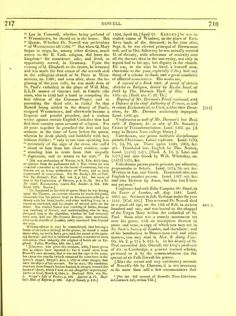  Loe in Cornwall, vvliether being {)febend of  Westminster, he should sit in the house. But  Quaere, Whether Dr. Nowell was prebendary  of Westminster till 1,560.^ But when Q.Mary began to reign, he, among other divines-, much averse to the R. Cath. religion, did leave the kingdom * for conscience sake, and lived, as opportunity served, in Germany. Upon the coming oi Q. Elizabeth to the crown, he returned and was made the first canon of the seventh stall in the collegiate church of St. Peter in West- minster, an. 1360; and soon after, about the be- ginning of the year 1361, he was made dean of St. Paul's cathedral in the place of Will. May, L.L.D. master of Queen's coll. in Cambr. (the same, who in 1549 had a hand in compiling the first edition of the Common-Prayer, and in correcting the third edit, in 1339-) So that Nowell being settled in th^ deanry of Paul's, resigned Westminster, and afterwards became a frequent and painful preacher, and a zealous writer against certain English Catholics that had fled their country upon account of religion. For 30 years together he preached the first and last sermons in the time of Lent before the queen, wherein he dealt plainly and faithfully with her, without dislike ;  only at one time speaking less  reverently of the sign of the cross, she call'd  aloud to him from her closet window, com-  manding him to retire from that ungodly  digression, and to return to his text.^ In 2 [He was prebendary of Westm. in K. Edvv. 6th's time, as appears from the parliament roll, 1 Mar. where he was returned a member to sit in the house of commons, but was thrown out as beinji prebendary of Westm. and as such represented in convocation. See Dr. Brady's MS, of Pari. See Bp. Burnet's Hist. Rcf. vol. 2, p. 252. See more of him in his Cunfiitutum of Dornan, p. 4. 21, 22. See a Tr. J)e visibli Koiiianarchia, contra Nic. Sander, p. 116. 118. Lond. 1573. Baker.] [It happened in the first of queen Mary he was fishing upon the Thames, an exercise wherein he much delighted, insomuch that his picture kept in Brasen-nose coUedge is drawn with his lines, hooks, and other tackling lyn)g in a round on one hand, and his angles of several sorts on the other. But whitest Nowel was catch'ng of fishes, Bonaer was catching of Nowcl; and understanding who he was, designed him to the shambles^ whither- he had certainly been sent, had not Mr. Francis Bowyer, then merchant, afterwards sherift'e of London, safely conveyed him beyond the seas. Without offence it may be remembered, that leaving a bottle of .^le (when fishing) in the grasse, he found it some dayes after, no Imltle, but a gun, such the sound at the open- ing thereof: and this is believed (casualty is mother of more inventions than industry) the original of bottle ale in En- gland. Fuller, Worthies, tA\l. 4to, i, 547.] ' [Churton, who gives this account, adds, I have given this as others have reported it; but it would seem from Nowell's own account, that it was not the sign of the cross, but either the crucifix (which remained for sometime in the queen's chapel, Strype's Ann. i. 176) or other images, that were the object of his censure. For he says,' My transition was from dame Grace's bookes burned, to images, termed the books of ideots, which I took as not altogether impertinent.' Letter to Cecil, March 8,1564,5. Burleigh MSS. viii. No. 6. Strype's Life of Parker, p. 160. Append, p. 52. Hey- lin's Hut. of Reform, p. 296. Life of Nowell, p. lll.J 1594, April 28, [April 23. Ken net.] he was in- stalled canon of Windsor, in the place of Rich. Reve bach, of div. deceased,- in the year after, Sept. 6, he was elected principal of Brasen-nose eoll. and in Oct. follow ing he was actually created D. of diviiiity, with allowance of seniority over ail the doctors then in the university, not only in regard had to his age, but dignity in the church. He v^as, in the time he lived, a learned man, charitable to the poor, especially if they had any thing of a scholar in them, and a great comforter of afflicted consciences. His works are, A reproof of a Book entit, A proof of certain ylrticles in Religion, denied by Master Jewel, set forth by Tho. Dorman Bach, of Div. Lond., 1565. qu. [Bodl.4to. C. 97-Th.] lleproof of Mr. Dor man's Proof continued, with a. Defence of the chief Authority of Princes, as well in causes Ecclesiastical, as Civil, within their Domi- [o 14] nions, by Mr. Dorman maliciously impvgned. Lond. lo66. qu. Confutation as well of Mr. Dorman's last Book entit. A Defence, &;c. as also of Dr. Saunder's Causes of Transuhstantiation. Lond. 1567. qu. [A copy in Brasen Nose college library.] Catechisnius, sive prima institutio disciplinaqne pietatis Christiana, Latine explicata. Lond. 1570, 71, 74, 76, qu. There again 1590, 1603, &c. Oct. Translated into English by Tho. Norton, Lond. [1570] 1571, [Bocll. A. 13. 2. Line, and 1573.] and into Greek by Will. Whittaker, an. [1573] 1575, &c. Catechismus parvuspueris primum, qui ediscatiir, proponendus in Scholis. Lond. 1574, 78. oct. &c. Written in Lat. and Greek. Translated also into English by another person. Lond. 1587. oct. &c. and into Hebrew by Anon; but this last I have not yet seen.'' Conference had with Edm. Campian the Jesuit, in the Tower of London, nit. Aug. 1581. Lond.. l683. qu. See more in Job. Redman under theyear 1551. [Col. 193.] This reverend Dr. Nowell died in a good old age, on the 13th of Feb. in sixteen I60i 2. hundred and one, and was buried in the chappel of the Virgin Mary within the cathedral of St. Paul. Soon after was a comely monument set over his grave, with an inscription thereon in prose and verse, a copy of which you may see in. Jo. Stow's Survey of London, and elsewhere: and of his benefaction to Brasen-nose coll. and other matters, you may read in Hist. 4 Antiq. Univ. Ox. lib. 2. p. 214. b. 225. b. In his deanry of St. Paul succeeded Job. Overall, the king's professor of div. in Cambridge, a general learned scholar, preferred to it by the commendations (to the queen) of sirFulk Grevill his patron. [After the recent and very satisfactoiy account of Nowell's life by Churton, it is not necessary to do more than add a few circumstances that ^ [See the full .account of Nowell's Three Cateclusms, iiiChurton's ij/e, sectiou VIL]