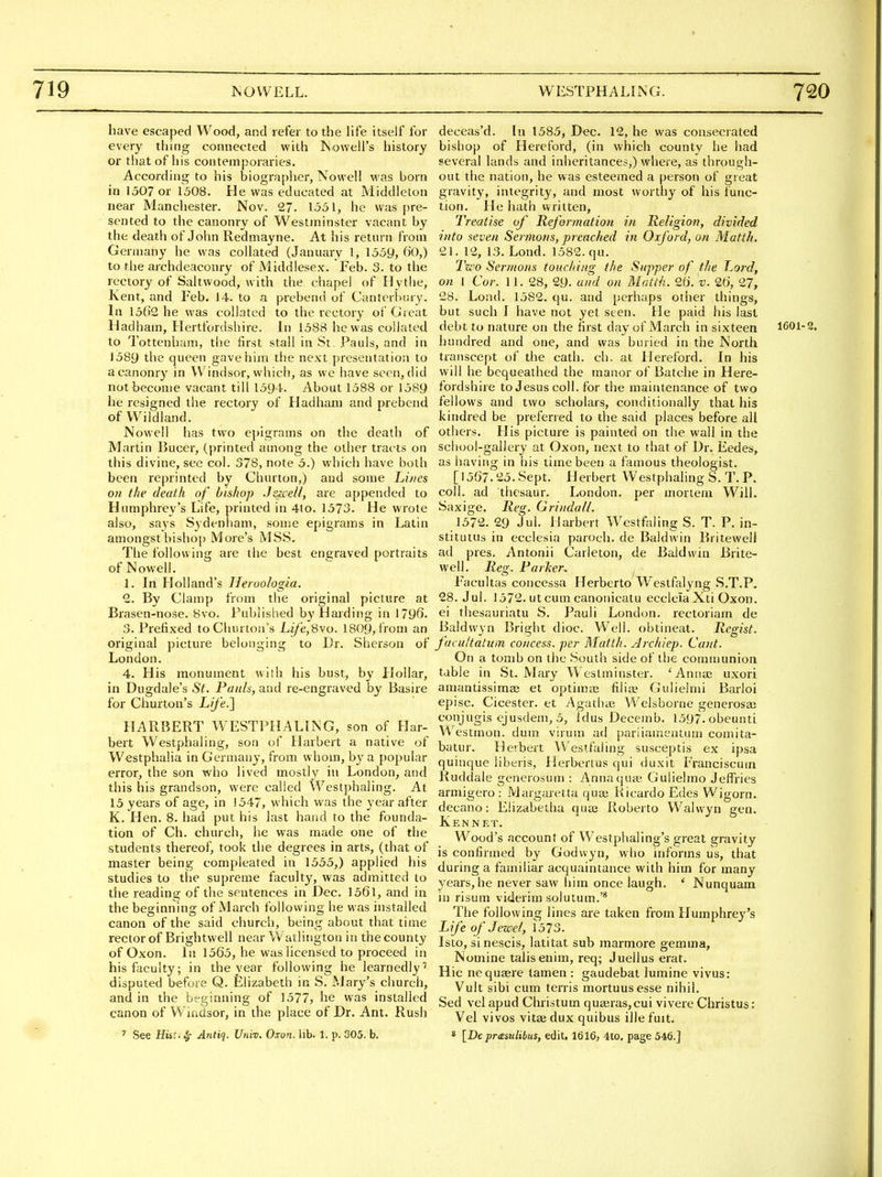 have escaped Wood, and refer to the Hfe itself for every thing connected with ISowell's history or that of his contemporaries. According to his biograplier, Nowell was born in 1507 or 1508. He was educated at Middleton near Manchester. Nov. 27. 1531, he was pre- sented to the canonry of Westminster vacant by the death of John Redmayne. At his return from Germany he was collated (January 1, 1559, 60,) to the archdeaconry of Middlesex. Feb. 3. to the rectory of Saltwood, with the chapel of Hytlie, Kent, and Feb. J4. to a prebend of Canterliury. In 1502 he was collated to the rectory of Great Hadham, Hertfordshire. In 1588 he was collated to Tottenham, tlie first stall in St. Pauls, and in J589 the queen gave him the next presentation to a canonry in Windsor, which, as we have seen, did not become vacant till 1594. About 1588 or 1589 he resigned the rectory of Hadham and prebend of Wildland. Nowell has two epigrams on the death of Martin Bucer, (printed among the other tracts on this divine, see col. 378, note 5.) whicli have both been reprinted by Churton,) and some Lij/es 0)1 the death of bishop Jzicell, are appended to Humphrey's Life, printed in 41o. 1573. He wrote also, says Sydenham, some epigrams in Latin amongstbishoj) More's MSS. The following are the best engraved portraits of Nowell. 1. In Holland's Heroologia. 2. By Clamp from the original picture at Brasen-nose. 8vo. Published by Harding in 1796. 3. Prefixed toChurton's Life,S\o. 1809,Irom an original picture belonging to Dr. Sherson of London. 4. His monument wilh his bust, by Hollar, in Dugdale's St. Pauls, and re-engraved by Basire for Churton's Life.] HARBERT WESTPHALING, son of Flar- bert Westphaling, son of Harbert a native of Westphalia in Germany, from whom, by a popular error, the son who lived mostly in London, and this his grandson, were called Westphaling. At 15 years of age, in 1547, which was the 3'ear after K. Hen. 8. had put his last hand to the founda- tion of Ch. church, he was made one of the students thereof, took the degrees in arts, (that of master being compleated in 1555,) applied his studies to the supreme faculty, was admitted to the reading of the sentences in Dec. 156l, and in the beginning of March following he was installed canon of the said church, being about that time rector of Brightwell near Watliiigton in the county of Oxon. In 1565, he was licensed to proceed in his faculty; in the year following he learnedly' disputed before Q. Elizabeth in S. Mary's church, and in the beginning of 1577, he was installed canon of Wiadsor, in the place of Dr. Ant. Rush ' See HUt.^ Antiq. Univ. Oxon. lib. 1. p. 305. b. deceas'd. [n 1585, Dec. 12, he was consecrated bishop of Hereford, (in which county he had several lands and inheritances,) where, as through- out the nation, he was esteemed a person of great gravity, integrity, and most worthy of his func- tion. He hath written, Treatise of Reformatio?i in Iteligion, divided into seven Sermons, preached in Oxford, on Matth. 21. 12, 13. Lond. 1582. qu. Two Sermons touching the Supper of the Lord, on I Cor. 11. 28, 29- and on Matth. 0,6. v. 26, 27, 28. Lond. 1582. qu. and perhaps other things, but such I have not yet seen. He paid his last debt to nature on the first day of March in sixteen 1601-2. hundred and one, and was buried in the North transcept of the cath. ch. at Hereford. In his will he bequeathed the manor of Batche in Here- fordshire to Jesus coll. for the maintenance of two fellows and two scholars, conditionally that his kindred be preferred to the said places before all others. His picture is painted on the wall in the school-gallery at Oxon, next to that of Dr. Eedes, as having in his time been a famous theologist. [1567.25. Sept. Herbert Westphaling S. T. P. coll. ad thesaur. London, per mortem Will. Saxige. Reg. Grindall. 1572. 29 Jul. Harbert Wcstfaling S. T. P. in- stitutus in ecclesia paroch. de Baldwin Britewell ad pres. Antonii Carleton, de Baldwin Brite- well. Reg. Parker, ^ Facultas concessa Herberto Westfalyng S.T.P, 28. Jul. 1572. ut cum canonicatu ecclela Xti Oxon. ei thesauriatu S. Pauli London, rectoriam de Baldwyn Bright dioc. Well, obtineat. Regist. facultatum concess. per Matth. Archiep. Cant. On a tomb on the South side of the communion table in St. Mary Westminster. 'Anna? uxori aniantissimaj et optima; filiae Gulielmi Barloi episc. Cicester. et Agathte Welsborne generosa; conjugis ejusdem, 5, idus Decemb. 1597.obeunti Westmon. dum virum ad pariiamentum comita- batur. Herbert Westfaling susceptis ex ipsa quinque liberis, Herbertus qui duxit Franciscum Ruddale generosum : Annaquaj Guliehno Jeffries armigero : Margaretta qua; Kicardo Edes Wigorn. decano: Elizabetha quaj Roberto Walwyn gen. Ken NET, Wood's account of Westphaling's great gravity is confirmed by Godwyn, who informs us, that during a familiar acquaintance with him for many years, he never saw him once laugh. * Nunquam in risuni viderim solutum.'* The following lines are taken from Humphrey's L ife of Jewel, 1573. Isto, si nescis, latitat sub marmore gemma, Nomine talis enim, req; Juellus erat. Hie nequajre tamen : gaudebat lumine vivus: Vult sibi cum terris mortuusesse nihil, Sed vel apud Christum quseras,cui vivere Christus: Vel vivos vitEedux quibus illefmt. * [De pr<£sulibus, edit. 1616, ito. page 546.]