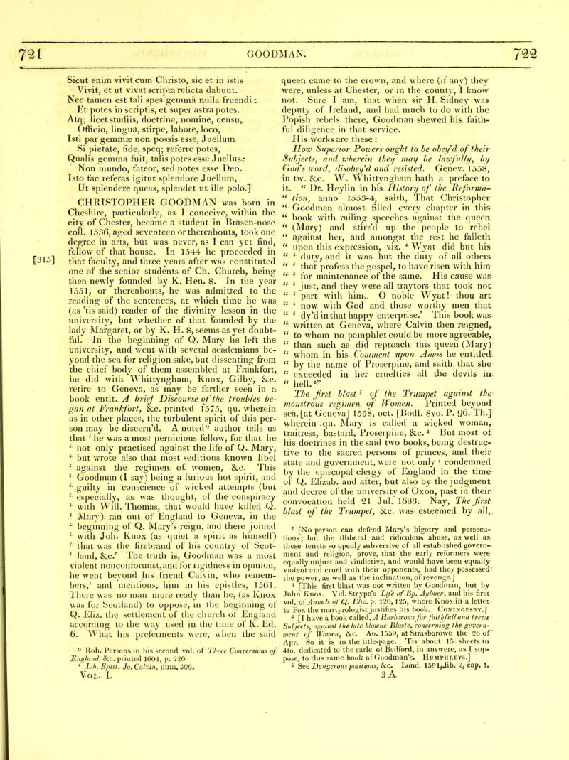 Sictit enim vivit cum Christo, sic et in istis Vivit, et ut vivatscriptarelicta dabunt. Nee tameii est tali spes gemma nulla fruendi Et poles in scriptis, et super astrapotes. Atq; licet studiis, doctrina, nomine, censu,, Officio, lingua, stirpe, labore, loco, Isti par gemmse non possis esse, J uellum. Si pietate, fide, speq; referre potes, Qualis gemma f'uit, talis potes esse Juellus-: Non mundo, tateor, sed potes esse Deo. Is to fac referas igitur splendore J uellum, Ut splendere queas, splendet ut ille polo.] CHRISTOPHER GOODMAN was born in Cheshire, particularly, as I conceive, within the city of Chester, became a student in Brasen-nose Goll. 1536, aged seventeen or thereabouts, took one degree in arts, but was never, as I can yet find, fellow of that house. In 1544 he proceeded in [315] that faculty, and three years after was constituted one of the senior students of Ch. Church, being then newly founded by K. Hen. 8. In the year 1551, or thereabouts, he was admitted to the reading of the sentences, at which time he was (as 'tis said) reader of the divinity lesson in the universit}^, but whether of that founded by the lady Margaret, or by K. H. 8, seems as jx-t doubt- ful. In the beginning of Q. Mary he left the university, and went with several academians be- yond the sea for religion sake, but dissenting from the chief body of them assembled at Frankfort, he did with Whittyngham, Knox, Gilby, See. retire to Geneva, as may be farther seen in a book entit.^ brief Discourse of the troubles be- gan at Frankfort, &c. printed 1575, qu. wherein as in other places, the turbulent spirit of this per- son may be discern'd. A noted'-' author tells us that ' he was a most pernicious fellow, for that he * not only practised against the life of Q. Mary, but wrote also that most seditions known libel ' against tlie regimen o£ women, &c. This * Goodman (I say) being a furious hot spirit, and *• guilty in conscience of wicked attempts (but ' especially, as was thought, of the conspiracy ' with Will. Thomas, that would have killed Q. ' Mary)'ran out of England to Geneva, in the ^ beginning of Q. Mary's reign, and there joined with Joh. Knox (as quiet a s])irit as himself) ' that was- the firebrand of his country of Scot^ ' land, &c.' The truth is, Goodman was a most violent nonconformist,and for rigidness in opinion, he went beyond his friend Calvin, who remem- bers, and mentions, him in his epistles, 1561. Ihere was no man n)ore ready than he, (as Knox was for Scotland) to oppose, in the beginning of Q. Eliz. the settlement of the church of England according to the way used in the time of K. Ed. C What his preferments were, when the said 5 TJob. Persons in his second vol. of Three Conversions of England, &c. printed 1604, p. 220. ' Lih. Episl. Jo. Calvin, num.'.jOG. Vol. I. queen came to the crovvn, and where (if any) they were, unless at Chester, or in the county, 1 know not. Sure I am, that when sir H. Sidney was deputy of Ireland, and had much to do with the Popish rebels there, Goodman shewed his faith- ful diligence in that service. His works are these : How Superior Forcers ovght to be obey'd of their Subjects, and loherein theif may be laxcfulhj, by God's word, disobey''d and resisted. Ger.ev. 1558, in tw. &c. W> Whittyngham hath a preface to it.  Dr. Heylin in. his History of the lieforma-  tion, anno I'553-4, saith. That Christopher  Goodman almost filled every chapter in this  book with railing speeches against the queen  (Mary) and stirr'd up the people to rebel  against her, and amongst the rest he falleth  upon this expression, viz. ' Wj^at did but his  ' duty, and it was but the dut}' of all others  ' that profess the gospel, to havo risen with him  * for maintenance of the same. His cause was  ' just, and they were all traytors that took not  ' part with him.. O noble Wyat! thou art  ' now with God and those viforthy men that  * dy'd in that happy enterprise.' This book was  written at Geneva, where Calvin then reigned,  to whom no pamphlet could be more agreeable,  than such as- did reproach this queen (Mary)  whom in his Comment upon Amos he entitled.  by the name of Proserpine, and saith that she  exceeded in her cruelties all the devils in;  hell.^ The Jirst blast ^ of the Trumpet against the monstrous regimen of Wotnen. Printed beyond sea, [at Geneva] 1558, oct. [Bodl. 8vo. P. 96. Th.] wherein .qu. Mary is called a wicked woman, traitress, bastard, Proserpine, &c. * But most of his doctrines in the said two books, being destruc- tive to the sacred persons of princes, and their state and government, were not only ^ condemned by the episcopal clergy of England in the time of Q. Elizab. and after, but also by the judgment and decree of the university of Oxon, past in their convocation held 21 Jul. 1683. Nay, The Jirst blast of the Trumpet, &c. was esteemed by all,, ^ [No person can defend Mary's bigotry and persecu- tions; but the illiberal and ridiculous abuse, as well as these tenets so openly subversive of all established govern- ment and religion, prove, that the early reformers were equally unjust and vindictive, and would have been equally violent and cruel with their opponents, had they possessed' the power, as well as the inclination, of revenge.] 3 [This first blast was not written by Goodman, but by John Knox. Vid. .Strype's Life uf Bp. Aj/liner, and his first vol. oi'Annuls o/Q. Eiiz. p. 120,125, where Knox in a letter to Fox the maiiyrologist justifies his book. Coningesby.] [I have a book called, A Hurburoice for faillifulland trewe Subjects, against tlie lute bluwne Blaste, concerning the govern- ment of Women, kc. Ao. 1559, at Strasborowe the 26 of Apr. So it is in the title-page. 'Tis about 16 sheets in 4to. dedicated to theearle of Bedford, in answere, as I sup- pose, to this same book of Goodman's. Humimireys.] 5 See Dangerous jiusilions, &c. Lond. 1501,Jib. 2, cap, J* 3jL