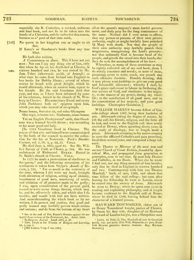 especially the R. Catholics, a wicked, seditious and base book, and not fit to be taken into the hands of a Christian, and the rather for tliis reason, because as a^ poet of that time saith, [316] No queen in her kingdom can or ought to sit fast, If Knox's or Goodman's books blow any true blast. He hath also written, A Coirwieiifanj on Amos. This I have not yet seen: Nor can I say any thing else of him, only that when he lay on his death-bed at Chester, in 1602. sixteen hundred and two, he was visited by iMr. Jam. lusher (afterwards arehb. of Armagh) at what time he came from Ireland into England to buy books for Dublin library; several of whose stories he heard with great delight, which he would afterwards, when an ancient man, repeat to his friends. He the said Goodman died that 3'ear, and was, as 1 have been informed by some of his relations, buried in the church of St. Wer- berg in Chester. His sometimes friend and crony John Parkhurst hath an epigram upon him, which you may take instead of an epitaph. Nemo bonus, Servator ait, sed solus Olympum Qui regit, is bonus est: Gudmane, nemo bonus. Yet an English Presbyterian* saith, that Good- man was a learned Scotch divine ; was according to his name good and holy. [In 1584 Goodman lived in Chester. The mayor of that city and himself were commissioned by the lords of the council to receive the collec- tion for the fire at Nantvvich. Peck's Desider. Curiosa, vol. 1, lib. 4, p. 29,33. Cole. He died June 4, 1603, aged 85. See Mr. Wil- lis's Siirverj of Cath. at Chester, p. 344. He was archdeacon of Richmond. Baker. Buried in St. Bride's church in Chester. Cole. In 1571 he made a protestation of obedience to the queen, and the following revocation of his sentiments is taken from Strype's Annals of Re- form, i, 124. ' For so much as the extremity of the time, wherein I did write my book, brought forth alteration of religion, setting up of idolatry, banishment of good men, murdering of saints, and violation of all promises made to the godly; I was, upon consideration of the present grief, moved to write many things therein, which may be, and be, oftensively taken, and which also I do mislike, and would wish had not been written. And notwithstanding the which book so by me Avritten, I do protest and confess, that good and godly women may lawfully govern whole realms and nations ; and do from the bottom of my heart * See at the end of Pet. Frarin's Oration against the un- luzefnl Iiisurrectiom of the Protestants, &c. Antw. 15C6. 7 In Epigraii). Jiivenit. Lond. J673, p. 57. ^ Edvv. Leigh in his Treatise of Religion and Learning, lib. 4,cap. 2. f [MS. Cotton, Vesp. C xiv, 528.J allow the queen's majesty's most iawfnl govern- ment, and daily pray for the long continuance of the same. Neither did I ever mean to affirm, that any person or persons of their own private authority, ought or might lawfully have punished Q. Mary with death. Nor that the people of their own authority may lawfully punish their magistrates, transgressing the Lord's precepts: nor that ordinarily God is become head of the people, and giveth the sword into their hands, tho' they do seek the accomplishment of his laws. Wherefore, as many of these assertions as may be rightly collected out of my said book, them I do utterly renounce and revoke, as none of mine, promising never to write, teach, nor preach any such offensive doctrine. Humbly desiring, that it may please your lordships to give me your good and favourable allowance; whereby I shall, by- God's grace endeavour to labour in furthering the true service of God, and obedience to her majes- ty, to the utmost of my power, during my whole life; to the satisfaction of all good men, and to the contentation of her majesty, and your good lordships. ChristO])her Goodman.'] WILLIAM HARRYS became fellow of Lin- coln college about 15fi7, being then bachelor of arts. Afterwards taking the degree of master, he left the coll. his friends, religion, and the little all he had, and went to the English coll. then newly erected at Doway, where spending divers years in the study of theology, was at length made a priest. Afterwards returning to his native country to serve the afflicted Catholics and gain proselites, lived there several years, and composed a large vol. entit. The Theatre or Mirrour of the most true and ancient Church of Great Britain, foundedhy Apos- tolical Men, and propagated from generation to generation, even to our time, hy most hoJi/ Doctors and Catholics, in ten Books. What else he wrote I find not, nor any thing material of him besides, only that he died in England in sixteen hundred i60'2. and two. Contemporary with him was Thomas Marshall,' bach, of arts, 1562, and about that time fellow of the said college; but soon after leaving his fellowship he went to Lovain, where he entred into the society of Jesus. Afterwards he went to Doway, where he spent nine years in reading and explaining philosophy, and at length became confessor to the English coll. at Rome, where he died in 1589, leaving behind him the character of a learned person. HAY WARD TOWNSHEND, eldest son of sir Henry Townshend knight, justice of Chester, by Susan his first wife, daughter of sir Rowland Hayvvm-d of London knight, was a Shropshire man ' [1521, 19 Fcbr. D. Tho. Marshall ad eccl. de Grenfurd parva, vac. ]ier mort. D'lii \Vill. Maynerde, ex pres. Hum- fridi Browne generosi, domini nianerii. Jif^. Warham, Ken NET.]