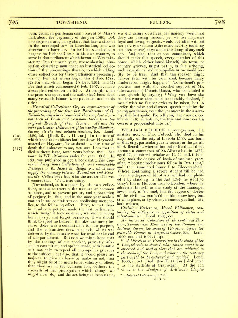 born, became a gentleman commoner of St. Mary's hall, about the beginning of the year 1590, took one degree in arts, being about that time a student in the municipal law in Lincolns-Inn, and was afterwards a barrester. In l60l he was elected a burgess for Bishops-Castle in his own country, to serve in thatparliament which began at ^V'estmin- ster 27 Oct. the same year, where shewing him- self an observing man, made an historical collec- tion of the proceedings therein, to which addmg other collections for three parliaments preceding, viz. (I) For that which began the 4 Feb. 1588. (2) For that which began IQ Feb. 1592, and (3) F'or that which commenced 9 Feb. 1597, he made a compleat collection in folio. At length when the press was open, and the author had been dead many years, his labours were published under this title : Historical Collections: Or, an exact account of the proceeding of the four last Parliaments of Q. ILlizaheth, wherein is contained the compleat Jour- nals both of hords and Commons, taken from the original Records of their Houses. ^s also the 7nore particular Behaviours of the zcorthy Members, duiing all the last notable Sessions, &c. Lond. Clar. 1680, fol. [Bodl. R. l.ll.Jur.] In the title of 1602. which book the publisher hath set down Hey wood, instead of Hayward, Townshend : whose time of [317] death tho' unknown to me, yet sure I am that he died without issue, some years before 1623. See more in Will. Monson under the year 1606. In 1681 was published in oct. a book entit. IVie Con- nexion, being choice Collections of some remarkable Passages in K. James his Reign, 6,^c. which maij supply the vacancy betz€een Townshend and Rush- worth's Collections; but who the author of it was 1 cannot tell. 'Tis a trite thing. [Townshend, as it appears by his own collec- tions, moved to restrain the number of common solicitors, and to prevent perjury and subornation of perjury, in 16U1, and in the same year made a motion in the committees on abolishing monopo- lies, to the following effect: ' P'irst, to put tiiem in mind of a petition made the last parliament, which though it took no effect, we should wrong her majesty, and forget ourselves, if we should lliink to speed no better in the like case now; be- cause there was a commitment for tl)is purpose, and the committees drew a speech, which was delivered by the speaker word for word at the end of the parliament. Bui now we might hope that by the sending of our speaker, presently after such a committee, and speech made, with humble suit not only to repeal all monopolies grievous to the subject; but also, that it would please her majesty to give us leave to make an act, that they might be of no more force, validity or effect, than they arc at the common law, without the strength of her prerogative: which though we might now do, and the act being so reasonable, we did assure ourselves her majesty would not deny the passing thereof; yet we her majesties loyal and loving subjects, would not offer without her privity orconsent,(the cause heartily touching her prerogative) or go about the doing of any such act. And also, that at the committee, which should make this speech, every member of this house, which either found himself, his town, or country grieved, might put in, in fair writeing, such exceptions and monopolies as he would jus- tify to be true. And that the speaker might deliver them with his own hand, because many hinderances might happen.'^ Townshend's pro- position met with the decided support of Mr. (afterwards sir) Francis Bacon, who concluded a long speech by saying; ' Why you have the readiest course that could be possibly devised, I would wish no further order to be taken, but to prefer the wise and discreet speech made by the young gentleman, even the youngest in the assem- bly, that last spake. Fie tell you, that even ex ore infantium & lactantium, the true and most certain course is propounded unto us.'] WILLIAM FULBECK a younger son, if I mistake not, of Tho. Fulbeck who died in his mayoralty of the city of Lincoln 1566, was born in that city, particularly, as it seems, in the parish of S. Benedict, wherein his father lived and died, became a commoner of St. Alban's-hall in 1577, aged 17, admitted scholar of C. C. coll. 6 Feb. 1579, took the degree of bach, of arts two years after,  became probationer fellow in Oct. 1582, and then translated himself to Glocester-hall: Where continuing a severe student till he had taken the degree of M. of arts, and had compleat- cd it by standing in the Act 1584, he went to Grav's-Inn in Holborn near to London, where he addressed himself to the study of the municipal laws ; and, as 'tis said, had the degree of doctor of the civil law conferr'd on him elsewhere, but at what place, or by whom, 1 cannot yet find. He hath written. Christian Ethics; or, Moral Philosophy, con- taining the d/jjerence or opposition of virtue and voluptuousness. Lond. 1587, oct. yiu historical Collection of the continued Fac- tions, Tumults and Massacres of the Romans and Italians, during the space of \'10 years, before the peaceable Empire of Augustus Cccsar, Sec. Lond. 1600, oct. and iGiil, in qu.  A Direct io)i or Preparative to the study of the  Late, wherein is shexced, what things ought to be  observed and used of them that are addicted to  the study of the Law, and zchat on the contrary  part ought to be eschewed and avoided. Lond.  1600, m oct. [Bodl. 8vo. F. 11. Jur.] dedicated  to tiic students of Gray's-Inn. At the end  of it is the Analysis of Littleton's Chapter ^ \ JU$torkal Colled ions, p. 230.] 3 A 2