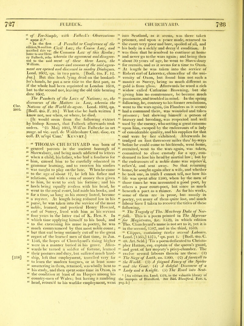 of Fee-Simple, zcith Falbeck's Observations  upon il.* * In the first A Parallel or Conference of the edition,\\oodhas Civil Lau\ the Cafion Laze; ami ascribed this vo- .in r j.- • n t lumetoonellen- ^''f ^omnwn Law of this Realm; ry Fulbeck, rela- wherein the agreement ana disagree- ted to the said ment of these three Lazes, the William, causes and reasons of the said agree- ment are opened and discussed in sundry Dialogues. Lond, 1602, qu. in two parts. [Bodl. 4to. F. I'i. Jur.] But this boo'c h'ing dead on the booksel- ler's hands, he put a new title to the first part, as if the whole had been reprinted at London IGI8, but to the second not, leaving the old title bearing- date 1602. The Pandtcts of the Laics of Nations; or, the discourses of the Matters in Lazo, wlierein the Clar. Nations of the World do agree. Lond. 1602, qu. ^^^2. [Bodl. 4to. F. 10.] What else lie hath written I know not, nor when, or where, he died. [It would seem from the following extract by bishop Kennet, that Fulbeck afterwards took orders. '25 Maij l(j03, Will'us Fulbecke in art inagr. ad vie. eccl. de U aldreshare Cant. dioc. ex colL D. ar'epi Cant.' Kennet.]  THOMAS CHURCHYARD was born of  genteel parents in the ancient borough of  Shrewsbury, and being much addicted to letters ^' when a child, his father, wbo had a fondness for  him, caused him to be carefully educated in  grammar learning, and to sweeten his studies  was taught to play on tlie lute. When he came  to the age of about 17, he left his father and  relations, and with a sum of money then given  to him, he went to seek his fortune; and his  heels being equally restless with his head, he  went to the royal court, laid aside his books, and  for a time, so long as his money lasted, became a roystcr. At length being reduced low in his  purse, he was taken into the service of the most  noble, learned, and poetical Henry Howard,  earl of Surrev, lived with him as his servant  four years in the latter end of K. Hen. 8. In  which time applying himself to his book, and  to the exercising his muse in poetry, he was  much countenanced by that most noble count;  but that earl being untimely cutoff to the great  regret of the learned men of that time, in Jan.  1546, the hopes of Churchyard's rising higher  were in a manner buried in his grave. After-  wards he turned a soldier of fortune, learned  their postures and dutv, but suffered much hard- [318] ship, left that employment, travelled very far  to learn the modern tongues, or at least some  smattering in them, returned, was wholly bent to  his study, and then spent some time in Oxon, in  the condition at least of an Hospes among his  country-men of Wales; but having a rambling  head, return'd to his warlike employment, went  into Scotland, as it seems, was there taken  prisoner, and upon a peace made, returned to the court very poor and bare, spoiled of all, and  his body in a sickly and decay'd condition. It  was then that he resolved to continue at home  and never go to the wars again ; and being then  about .SO years of age, he v\'ent to Shrewsbury  for recruits, and as it seems for a time to Oxoa. At length he was taken into the service of  Robert earl of Leicester, chancellor of the uni-  versity of Oxon, but found him not such a  master as Surrey, being as much different as  gold is from glass. Afterwards he woed a rich  widow called Catharine Browning, but she giving him no countenance, he became much  passionate, and troubled in mind. In the spring  following, he, contrary to his former resolutions, went to the wars again, (in Flanders as it seems)  had a command there, was wounded and taken  prisoner; but shewing himself a person of bravery and breeding, was respected and well  used by the enemy, who setting a great ransome upon him, escaped by the endeavours of a lady  of considerable quality, and his supplies for that  end were by her exhibited. Afterwards he  trudged on foot threescore miles thro' by-ways  before he could come to his friends, went home,  recruited, went to the wars again, was taken,  committed to close custody for a spy, con-  demned to lose his head by martial law ; but by  the endeavours of a noble dame was repriev'd,  reliev'd, and sent away. So that returning  home, he sought again after a wife, and whether  he took one, in truth 1 cannot tell, nor how his  life was spent after 1580, when by the men of  those times he was accounted a good poet, by  others a poor court-poet, but since as much  beneath a poet as a rhimer. As for his works,  some of them are in prose, but mostly in  poetry, yet many of them quite lost, and much  labour have I taken to recover the titles of these  following,  The Tragedy of Tho. Mozcbray Duke of Nor-  folk. This is a poem printed in The Myrrour for Magistrates, Sec. 1559, in which edition  Tho. Churchyard's name is not set to it, yet it is  in the second, 1587, and in the third, ]6lO. ^' Chippes, containing twelve several Labours, ■ Lond. [1565,] 1575, ^ qu. part 1. [Bodl. 4to. C.  48. Art.Seld.] 'Tis a poem dedicated to Christo-  plier Lfatton, esq. captain of the queen's guard,  and gent, of her majest\''s privy-chamber. The  twelve several labours therein are these. (I)  The Siege of Leeth, an. 1560. {'2) A farewell to  the IVorUL (3) A feigned Fancy of the Spider  and the Gout. (4) A doleful Discourse of a  Lady and a Knight. (5) 'J'he Road into Scot- 3 [An edition 4to. Lend. 1578, in the valuable library of the marquis of Blandtbrd. iSee Bibl, Blandford. rasc.4, pag. 5.]