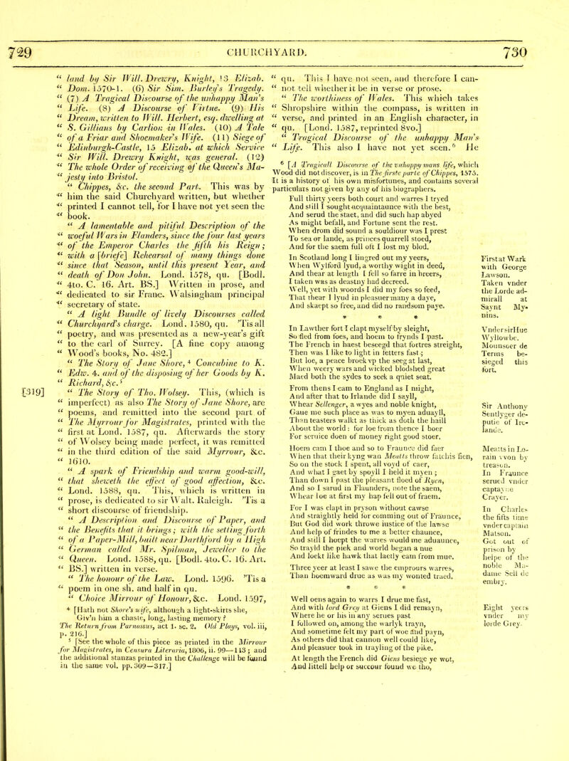  land hy Sir Wi/I. Drezcri/, Knight, 13 E/izob.  Dom. 1370-1. (6) Sir Sim. Burleifs Tragedj/.  {!) A Tragical Dis'jonrse of the uiihappij Man's  Life. (8) J Discourse 'ef Virtue. (9) Hia  Dream, icritten to IVill. Herbert, esq. dzcelling at  S. Gillians bi/ Carlion in fVaks. (10) A Tale  of a Friar and Slioentakers Wife. (11) Siege of  Edi)ihurgh-Castle, \5 Elizab. at which Service  Sir Will. Drezcri/ Knight, zais general. (I'i) ^' The zchole Order of receiving of the Queens Ma-  jestij into Bristol.  Chippes, t>c. the second Part^ This was by him the said Churchyard written, but whether printed I cannot tell, for I have not vet seen the book.  A lame^itable and pitiful Description of the  zi'oeful Wars in Flanders, since the four last years ^' of the Emperor Charles the fifth his Reign; *' Tijith a \l)riefe^ liehearsal of many things done ^' since that Season, until this present It ear, and  death of Don John. Lond. 157B, qu. [Bodl.  4to. C. 16. Art. BS.] Written in prose, and dedicated to sir Franc, Walsingham principal ^' secretary of state.  A light Bundle of liveh/ Discourses called  Churchijard's charge. Lond. 1580, qu. 'Tisall poctr}^, and was presented as a new-year's gift  to the earl of Surrey. [A line copy among  Wood's books, No. 482.]  The Story of Jane Shore,Concubine to K.  Edzo. 4. and of the disposing of Iter Goods by K.  Richard, 6iC.  The Story of Tho. Wolsey. This, (which is  imperfect) as aho The Ston/ of .Jane Shoi-e, are  poems, and remitted into the second part of  The JMyrrour for Magistrates, printed with the  first at Lond. 1,587, qu. Afterwards the story  of AVolsey being made perfect, it was remitted  in the tiiird edition of the said Mt/rrour, &c.  HilO.  A spark of Friendship ami zsarm good-will,  that sheiceih. the elj'ect of good ajfecLion, &c.  Lond. 1588, qu. This, wliich is written in  prose, is dedicated to sir Walt, llaleigli. 'Tis a  short discourse of friendship,  A Description and Discourse of Paper, cuul  the Benefits that it brings; zcith the setting forth  of a Paper-Milt, built near Darthford by a High  German called Mr. Spilman, Jezcelter to the Queen. Lond. 1588, qu. [Bodl. 4to. C. l(j. Art.  BS.] written in verse.  The honour of the Laicu Lond. loOO. 'Tis a poem in one sh. and half in qu. *' Choice Mirrour of Honour, inc. Lond. 1597, * [Ilath not S/tore's ri ifc, although a light-skirts she, Giv'ii hiin a chaste, long, lasting memory ? The Itetiirn from FariuiyMs, act 1. sc. 2. Oid Flai/s, vol. iii, p. 210.] ' [See the whole of this piece as printed in the ]\Urrour for Moiiialrates, in Centura Literuriu, 1806, ii. 99—113 ; and the additional stanzas printed in the Challmgc will be tauud in the same vol. pp. 309—317.]  qu. This ] have not seen, and therefore I can-  not tell whether it be in verse or prose.  The Tc'orthiness of IVales. 'I'his whi-ch takes  Shropshire within the compass, is written in  verse, and printed in an English character, in  qu. [Lond. 1587, veprinted Bvo.]  Tragical Discourse of the unhappy Man's  Life. This also 1 have not yet seen.'' Jle * [.'i Tragicull Discmirse of the vnhuppy mam /j/^, which Wood did not discover, is m The frstc parte cf Chippes, 1575. It is a history of his own misfortunes, and contains several particulars not given by any of his biographers. Full thirty veers both court and warres 1 tryed And si ill I -sought-iicquaintaunce with the best, And serud the staet, and did such hap abyed As might befall, and Fortune sent the rest. When drom did sound a souldiour was I prest To sea or lande, as princes quarrel! stoed. And for the saem full ott I lost my blod. In Scotland long I lingred out my yeers. First at Wart When Wylford lyud,a worthy wight in deed, with George And thear at length I fell so farre in hreers, I.awson. I taken was as deastny had decreed. Taken vnder Well, yet with woords I did my foes so feed, the Lorde ad- Tiiat thear 1 lyud in pleasuer many a dayc, niirall at And skaept so free, and did no rundsom paye. Savnt Mv. * «. * nins. In Lawther fort I clapt myself'by sleight, Vndersirllue So fled from foes, and hoeni to frynds I past. Wyllowbc. The I'rench in haest beseegd that fortres streight, Monnsoer de Then was I like to light in fetters fast; Terms be- But loe, a peace broekvp the seegat last, sieged this When weery wars and wicked blod^hed great fort. Maed both the sydcs to seek a quiet scat. From thens Team to F^ngland as I niight. And after that to Irlande did I sayll, Whear Sellengcr, a wyes and noble knight, Gaue me such place as was to myen aduayll, Th;in teasters walkt as ttiick as doth the haill iVbout the world : for loe from thence I boer For scruice doen of money right good stoer. lloem cam I thoe and so to Fraunce did facr When that their kyng wan Mealls throw fatchis fi( So on the stock I spent, all voyd of caer, And wliat 1 gaet by spoyll I held it myen ; Than down I past the pleasant flood oi linen. And so I sarud ui Flaunders, note the saen), Whear loe at first my hap fell out of fraem. For I was clapt in pryson without cawsc And straigluly held forcomming out of Fraunce, But God did work thro we iustice of the lawse And help of frindes to me a better chaunce, And still I hocpt the warres would me aduaunce, Sn trayld the pick and world began a nue And loekt like hawk that laetly cam from mue. Three yeer at least I saw e the emprours warres, Than hoemward drue as was niy wonted traed. Sir Anthony Sentlyger de- pulie of Ire- land o. Meatis in Lo- rain won by treason. In Fr4unre serued vnder captay ',;e Grayer. In Chark'- the lifts time vnder captain Malson. Got out of prisi)n by lieipe of lh(; noble Ma- dame Sell do enibiy. Well oens again to warrs I drue me fast, And with lord Grci/ itt Giens I did remayn, Where he or bis in any semes past I followed on, among the warlyk trayn, And sometime felt my part of woe and pavn. As others did that cannon well could like. And pleasuer took in trayling of the pike. At length the French did Giais besiege ye wot. And littell help or succour Ibund w e tho, Eight yeers vnder niy lorde Giey.