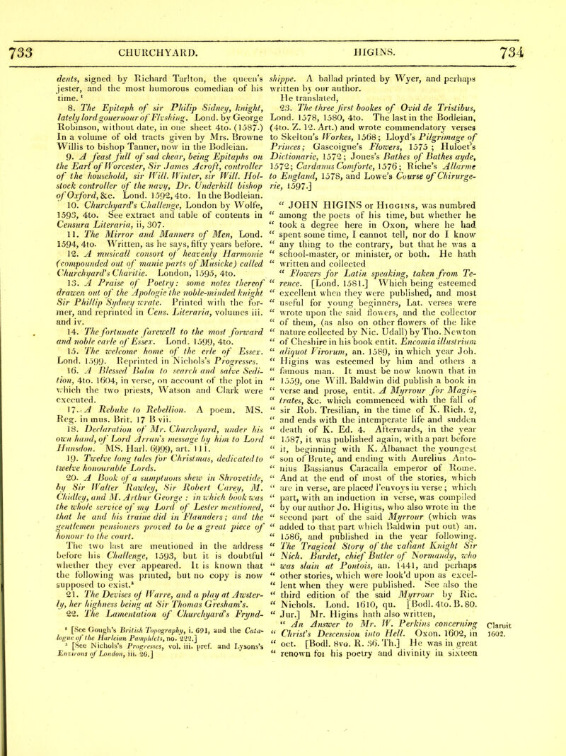dents, signed by Richard Tarlton, the queen's jester, and tlie most liiimorous comedian of his time.' 8. The Epitaph of sir Philip Sidnei/, knight, lately lordgouernour of FIvshing. Lond. by George Robinson, without date, in one slieet 4to. (1587-) In a volume of old tracts given by Mrs. Browne WilHs to bishop Tanner, now in the Bodleian. 9. A feast full of sad chear, being Epitaphs on the Earl of Worcester, Sir James A croft, controller of the household, sir Will. Winter, sir Will. Hol- stock controller of the navy. Dr. Underhill bishop of Oxford, Sac. Lond. 1592,4to. In the Bodleian. 10. Churchyard's Challenge, London by Wolfe, 1593, 4to. See extract and table of contents in Censura Literaria, ii, 307. 11. The Mirror and Manners of Men, Lond. 1594, 4to. Written, as he says, fifty years before. 12. A musicall consort of heavenly Harmonie (compounded out of manie parts of Musicke) called Churchyard's Charitie. London, 1595, 4to. 13. A l-*raise of Poetry: some notes tliereof drawen out of the Apologie the noble-minded knight Sir Phillip Sydney wrate. Printed with the for- mer, and reprinted in Cens. Literaria, volumes iii. and iv. 14. The fortunate faren ell to the most forward and noble earle of Essex. Lond. 1599, 4to. 15. The welcome home of the erle of Essex. Lond. 1599- Reprinted in Nichols's Progresses. \6. A Blessed Halm to search, and salve Sedi- tion, 4to. lf)04, in verse, on account of the plot in v.hich the two priests, Watson and Clark were executed. 11.< A Rebuke to RcheUion. A poem. MS. Reg. in mus. Brit. 17 vii. 18. Declaration of Mr. Churchyard, wider his own hand, of Lord Arran's tnessage by him to Lord Ifunsdon. ' MS. Harl. ()999, art.'l 1 i. 19- Twelve long tales for Christmas, dedicated to twelve honourable Lords. 20. A Hook of a sumptuous shew in Shrovetide, by Sir IValter Rawley, Sir Robert Carey, M. Chidley, and M. Arthur George : in ichich book was the whole service of my Lord of Lester mentioned, that lie and his iraine did in Elaunders; and the geutlemen pensioners proved to be a great piece of honour to the court. The two last are mentioned in the address before his Challenge, 1593, but it is doid)tful whether they ever appeared. It is known that the following was printed, but no copy is now supposed to exist.* 21. The Devises oj War re, and a play at Awster- ly, her highness being at Sir Thomas Gresham's. 22. The Lamentation of Churchyard's Frynd- ' [See Cough's British Topngraphi/, 1. 691, and the Cata- logue of the Harkian Painph/cts, no.'ti'i'i.] ^ [See Nichols's Progresacs, vol. iii. pref. and I.ysons's Enviivtis of London, iii, a6.] shippe. A ballad printed by Wyer, and perhaj)s written by our author. He translated, 23. The three frst bookes of Ovid de Tristibus, Lond. 1578, 1580, 4to. The last in the Bodleian, (4to. Z. 12. Art.) and wrote commendatory verses to Skelton's Workes, 1568; Lloyd's Pilgri?nage of Princes; Gascoigne's Flowers, 1575 ; Huloet's Dictionarie, 1572; Jones's Bathes of Bathes ayde, 157'2; Cardanus Comforte, 1576; Riche's Allarme to England, 1578, and Lowe's Course of Chirurge- rie, 1597-]  JOHN HTGINS or Higgins, was numbred  among the poets of his time, but whether he  took a degree here in Oxon, where he had  spent some time, I cannot tell, nor do I know  any thing to the contrary, but that he was a  school-master, or minister, or both. He hath  written and collected  Flozcers for Latin speaking, taken from Te-  rence. [Lond. 1581.] Which being esteemed  excellent when they were published, and most  useful for young beginners, Lat. verses were  wrote upon the said {lowers, and the collector  of them, (as also on other flowers of the like  nature collected by Nic. Udall) by Tho. Newton  of Cheshire in his book entit. Encomia illustrium aliquot Virorum, an. 1589, in which year Job.  Higins was esteemed by him and others a  famous man. It must be now known that in  1559, one Will. Baldwin did publish a book in  verse and prose, entit. A Myrrour for Magis-  trates, &c. which commenced with the fall of  sir Rob. Tresilian, in the time of K. Rich. 2,  and ends with the intemperate life and sudden  death of K. Ed. 4. Afterwards, in the year  1587, it was published again, with a part before  it, beginning with K. Albanact the youngest  son of Brute, and ending with Aurelius Anto-  nius Bassianus Caracalla emperor of Rome.  And at the end of most of the stories, which  are in verse, are placed I'envoys in verse; which  part, with an induction in verse, was compiled  by our author Jo. Higius, who also wrote in the  second ]>art of the said Myrrour (which was  added to that part which Baldwin put out) an.  1586, and published iti the year following.  The Tragical Story of the valiant Knight Sir  JSlich. Burdet, chief Butler of ISiormandy, rrho  was slain at Poniois, an. 1441, and perhaps  other stories, which were look'd upon as excel-  lent when they were published. See also the third edition of the said Myrrour by Rio.  Nichols. Lond. I6l0, qu. f Bodl. 4to. B. 80.  Jur.] Mr. Higins hath also written,  An Answer to Mr. W. Perkins concerning ciaruit  Christ's DescensioH into Hell. Oxon. 1602, in 1602.  Oct. [Bodl. 8vo. R. ,')6. Th.] He was in great  renown foi his poetry and divinity in sixteen 1