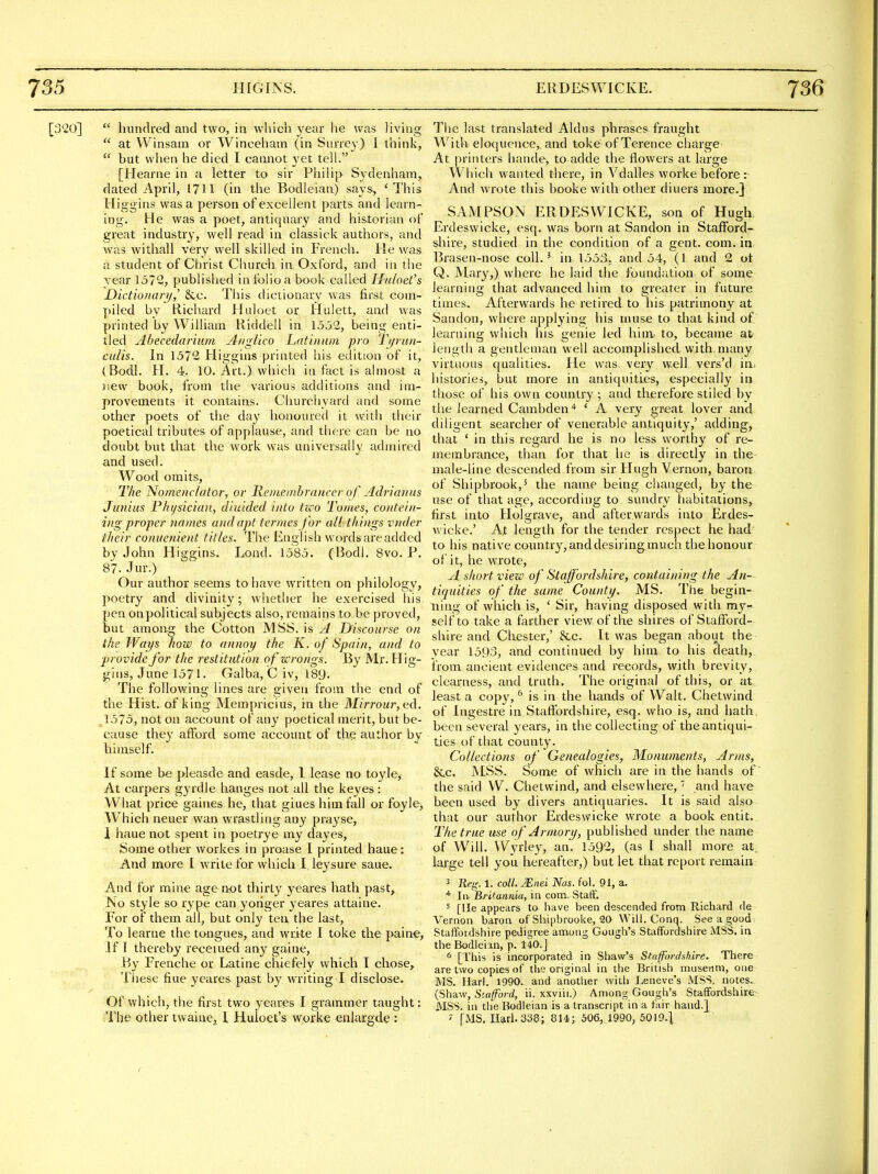 [:3<20]  hundred and two, in which year he was living  at Winsam or Winceham (in Surrey) 1 think,  but when he died I cannot yet tell. [Hearne in a letter to sir Philip Sydenham, dated April, 1711 (in the Bodleian) says, 'This Higg ins was a person of excellent parts and learn- ing. He was a poet, antiquary and historian of great industry, well read in classick authors, and was withall very well skilled in French. He was a student of Christ Church in Oxford, and in the vear 1572, publislied in folio a book called Htihefs JDictionari/,' &c. This dictionary was first com- piled by Richard Huloet or Hulett, and was printed by William Riddell in 1532, being enti- tled Ahecedariiim Aiiglico Lntinuin pro Ti/run- culis. In 1572 Higgins printed his edition of it, (Bodl. H. 4. 10. Art.) which in fact is ahnost a new book, from the various additions and im- provements it contains. Churchyard and some other poets of the day honoured it with their poetical tributes of applause, and there can be no doubt but that the work was universally admired and used. Wood omits. The Nomenc/atar, or Remembrancer of Adrianns Junius Physician, diuided into tico Tomes, co>itei/i- ing proper names and apt termes for al! things vnder their conuenient titles. The English words are added by John Higgins. Lond. 1585. (Bodl. 8vo. P. 87. Jm-.) Our author seems to have written on philology, poetry and divinity; whetlier he exercised his pen on political subjects also, remains to be proved, but among the Cotton MSS. is A jyiscourse on the Ways how to annoy the K. of Spain, and to ■provide for the restitution of wrongs. By Mr. Hig- gins, June 1571 • Galba, C iv, 189. The following lines are given from the end of the Hist, of king Mempricius, in the Mirrour,iid.. 1575, not on account of any poetical merit, but be- cause they afford some account of thg author by himself. If some be pleasde and easde, 1 lease no toyle, At carpers gyrdle hanges not all the keyes: What price gaines he, that giues him fall or foyle. Which neuer wan wrastling any prayse, 1 haue not spent in poetrye my dayes, Some other workes in proase I printed haue: And more I write for which I leysure saue. And for mine age not thirty yeares hath past, No style so rype can yoriger yeares attaine. For of them all, but only ten the last. To learne the tongues, and write I toke the paine, .Iff thereby receiued any gaine, By Frenche or Latine cliiefely which I chose,^ These fiue yeares past by writing I disclose. Of which, the first two yeares I grammer taught: The other twaine, I Huloet's worke enlargde : The last translated Aldus phrases fraught With eloquence,, and toke of Terence charge At printers hande, to adde tlie flowers at large Which wanted there, in Vdalles worke before :- And wrote this booke with other diuers more.] SAMPSOx\ ERDESWICKE, son of Hugh. Erdeswicke, esq. was born at Sandon in StafFord- sliire, studied in the condition of a gent. com. in Brasen-nose coll.' in 1553, and 54, (1 and 2 ot Q. Mary,) where he laid the found;ition of some learning that advanced him to greater in future times. Afterwards he retired to his patrimony at Sandon, where applying his muse to that kind of learning which his genie led hinx. to, became at length a gentleman well accomplished with, many virtuous qualities. He was very well vers'd ia. histories, but more in antiquities, especially in those of his own country ; and therefore stiled by the learned Cambden* * A very great lover and diligent searcher of venerable antiquity,' adding, that * in this regard he is no less worthy of re- membrance, than for that he is directly in the male-line descended from sir Hugh Vernon, baron of Shipbrook,' the name being changed, by the use of that age, according to sundry habitations, first into Holgrave, and afterwards into Erdes- wicke.' At length for the tender respect he had to his native country, and desiringmuch the honour of it, he wrote, A short view of Stajfordshire, containing the An- tiquities of the same County. MS. The begin- ning of which is, ' Sir, having disposed with my- self to take a farther view of the shires of Stafford- shire and Chester,' &c. It was began about the year 1593, and continued by him to his cieath, from ancient evidences and records, with brevity, clearness, and truth. The original of this, or at least a copy, is in the hands of Walt. Chetwind of Ingestre in Staffordshire, esq. who is, and hath, been several years, in the collecting of the antiqui- ties of that county. Collections of Genealogies, Monuments, Arms, &c. MSS. Some of which are in the hands of the said W. Chetwind, and elsewhere,' and have been used by divers antiquaries. It is said also that our author Erdeswicke wrote a book entit.. The true use of Armory, published under the name of Will. Wyrley, an. 1592, (as I shall more at, large tell you hereafter,) but let that report remain; 3 Reg. 1. coll. .Eiiei Nas. fol. 91, a. * In Britannia, in com. StatF. 5 [He appears to have been descended from Richard de Vernon baron of Shipbrooke, 20 Will. Conq. See a good Staffordshire pedigree among Gough's Staffordshire MSS. in the Bodleian, p. 140.j * [This is incorporated in Shaw's Staffordshire. There are two copies of tlie original in the British museum, one MS. Harl. 1990. and another with Leneve's MSS. notes.. (Shaw, St-afford, ii. xxviii.) Among Gough's Staffordshire- MSS. in the Bodleian is a transcript in a fair hand.} ' [MS. narl.338; 814; 506, 1990, 5019.1