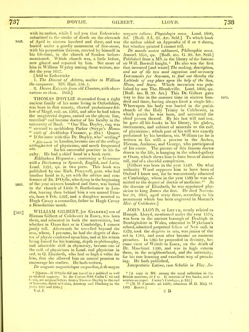 with its author, while I tei! you that Erdeswicke submitted to the stroke of death on the eleventh 1603. of April in sixteen hundred and three, and was buried under a goodly monument of free-stone, with his proportion thereon, erected by himself in his life-time, in the church of Sandon before- mentioned. Which church was, a little before, new glazed and repaired by him. See more of him in William Wyrley among these writers, un- der the year l6l7. [Add to Erdeswicke 1. The Discent of Arietta, mother to WilUam the conqueror. MS. Harl. 338. 1. 2. Divers Extracts from old Charters, with obser- vations on them. Ibid.] THOMAS D'OYLIE descended from a right ancient family of his name living in Oxfordshire, was born in that county, elected probationer-fel- low of Magd. coll. an. 1563, and after he had taken tlie magisterial degree, entred on the physic line, travelled* and became doctor of his faculty in the university of Basil.  One Tho. Doyley, esq; was  steward to archbishop Parker (Strype's Jl/emo-  rials of Archbishop Cramner, p. 394.) Qua3re,  If the same with this Dr. Doyley, who settling* * Aftcrrcor da in London,became one of the college scltling,6ic.first of physicians, and much frequented for his successful practice in his fa- culty. He had a chief hand in a book entit. Bibliotheca Hispanica ; coitaiiiing a Grammar zeith a Dictionarij in Spanish, English, and Latin. Lond. 1591, (pi- in two parts. This book was published by one liich. Percyvall, gent, who had another hand in it, yet witli the advice and con- ference of Dr. D'Oylie, who dying in the beginning 1S03. of the year sixteen hundred and three, was buried in the church of Little S. Bartholomew in Lon- don, leaving then behind him a son named Fran- cis, born 8 Feb. 1597, and a daughter married to Hugh Cressy a counsellor, father 10 Hugh Cressy a Benedictine monk. ■30J] WILLIAM GILBERT, [or Gilbehd] son of Hierom Gilbert of Colchester in Essex, was born there, and educated in both the universities, but whether in Oxon first or in Cambridge, I cannot justly tell. Afterwards he travelled beyond the seas, where, I presume, he had the degree of doc- tor of physic conferred upon him, and at his return being famed for his leai'uing, depth in philosophy, and admirable skill in chyniistry, became one of the coll. of physicians in Lond. and physician in ord. to Q. Elizabeth, who had so high a value for him, that she allowed him an annual pension to encourage his studies. He hath written, De rnagiiete 7nagneticisque corporibus,S) de magito 8 [QiiaRre—If Jl'Oyliedid not travel in a political as well as medical capacity. In tho Coll on ]\1SS. Galba C vii and C viii, arc original letters from a Thomas Doyley to the earl of Leicester, dated at Calais. Antwerp and Flushing in the jrears 16»2 and 1586.J Vol. L magnete tellure; Phijsiologia vova. Lond. IGOO, fol. [Bodl. AA. 21. Art. Seld.] To which book the author added an Appendix of 6 or 8 sheets, but whether printed I cannot tell. De mundo nostra snblunari, Philosophia, nova. Amstel. 1651, cju. [Bodl. 4to. G. 20. Art. Seld.] Published from a MS. in the library of the famous sir Will. Boswell knight.He also was the first that invented [and wrote] The maki)ig, description, and use of the tzco most ingenious and necessary Instruments for Sea-men, to find out theretri/ the Latitude of a)uj place upon the help of the Sun, Jlloon, and Stars. Which invention was pub- lished by one Tho. Blondeville. Lond. 1602, qu. [Bodl. 4to. B. 30. Art.] This Dr. Gilbert gave way to fate in the summer time in sixteen hun- 1003, dred and three, having always lived a single life: Whereupon his body was buried in the parish church of the Holy Trinity in Colchester, in which parish he was born, and accounted the chief person thereof. By his last will and test, he gave all his books in his library, liis globes, instruments, and cabinet of minerals to the coll. of physicians; which part of his will was exactly performed by his brethren, viz. W^illiam (so he is written in his will) a proctor in the Arches, Hierom, Ambrose, and George, who participated of his estate. The picture of this lamous doctor drawn to the life, is hanging in the school-gallery at Oxon, which shews him to have been of stature tall, and of a cheerful complexion. [Gilbert was born in the year 1540. On what authority W^ood supposes him to have been of Oxford I know not, for he was certainly educated at Cambridge, where in the year 1569 he was ad- mitted to the degree of doctor of medicine.'° At the decease of Elizabeth, he was appointed phy- sician to king James the first. He died jSovem- ber 30, 1603, aged sixty three, according to !iis monument which has been engraved in Morant's Hist, of Colchester.'] JOHN LLOYD, or Liityd, nearly related to Humph. Lhuyd, mentioned under the year 1570, was born in the ancient borough of Denbigh in Denbighshire in Wales, educated in Wykeham's school,admitted perpetual fellow of New coll. in 1579, took the degrees in arts, was junior of the act in 1585, and soon after became an eminent preacher. In 159.5 he proceeded in divinity, be- came vicar of VVrittle in Essex, on the death of Dr. INIaschiart 1598, and was in high esteem there, in the neighbourhood, and the university, for his rare leai-ning and excellent way of preach- ing. He hath published, Interpretatio Latino, cum Scholiis in Fluv. Jo- 5 [A copy in MS. among the royal collection in the British musenm, 12 F xi. It consists of five books, and is written on paper. Caslev's Catalogue, p. 212.] '° [M. D. Cantabr. an. 1569; admissus JNJ. D. Maij 13. 1569. Baker.] S B