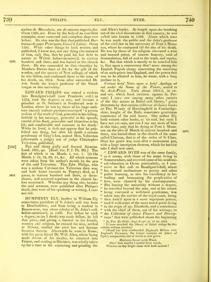 sephum de Maccahais, seu de rationis imperio, &c. Oxon 1590, Oct. Done by the help of an excellent exemplar, more corrected and com pleat than ever before. He also was the first that published Bur- luamus de papa Principatu, Greece cS' Lati/it. Oxon 1392. What other things he hath written and published, I know not, nor any thing else material of him, only this, that he paid his last debt to nature at Writtle before-mentioa'd, in sixteen 1603. hundred and three, and was buried in tlie church there. He was succeeded in that vicaridge by Matthew Davies doct. of div. by the gift of the warden, and the society of New college, of which he was fellow, and continued there to the time of his death, an. 1624. Soon after succeeded Dr. Joh. South the king's professor of the Greek tongue in ihis university^ EDWARD PHILIPS was entred a student into Broadgate's-hall (now Pembroke coll.) in 1574, took the degrees in arts, and became a preacher at St. Saviour's in Southwark near to London, where he was by those of his large audi- tory (mostly zealous puritans) esteemed ' a person zealous of the truth of God, powerful in his calling, faithful in his message, powerful in his speech, careful of his flock, peaceable and blameless in his life, and comfortable and constant in his death.' While he lived, it doth not appear that he pub- lished any thing, but after his death a certain gentleman of Gray's-Inn, named Hen. Yelverton (afterwards a judge) son of judge Christopher Yelverton, published, [322] Two and thirty godly and learned Sermons. Lond. 1605, qu. [Bodl. 4to. P. 7. Th. BS.] The first of which is on Matth. 1. ver. 1. (2) On Matth. 1. 18, 19, 20, 21, &c. All which sermons were taken from the author's mouth by the pen of the said Yelverton. This Edw. Philips, who was a zealous Calvinist (as Yelverton then was, and both bitter enemies to Popery) died, as I 1603. guess, in sixteen hundred and three, or there- abouts, and received sepulture in the church be- fore raention'd. Whether any thing else, besides the said sermons, were published after Philips's death, that were of his speaking or writing, I can- not tell. HUMPHREY ELY, brother to W^iUiam Ely some-times president of S. John's coll. was born in Herefordshire, and from being a student in Bxasen-nose, was chose scholar of St. John's coll. before-mention'd, in 1566. But before he took a degree, or (as I think) was made fellow, he left that place, and giving a farewel to his friends, country and religion, he crossed the seas, settled at Doway, studied the civil law and became licentiat therein. Afterwards he went to Rome, with his great friend Dr. Will. Allen, where being made doctor of his faculty, he returned into France, and settling at Rheimes, was wholly taken up for a time in the correcting and printing the said Allen's books. At length upon the breaking out of the civil dissentions in that country, he was called into Lorain in ]588. About which time he was made the public and the duke's professor of the civil law in the university of Pont a Mous- son, where he continued till the day of his death. He was by those of his religion esteemed a wise and learned priest, of sincere honesty, void of dissimulation, full of zeal to the truth, and equity, &c. But that which is mostly to be noted of him is, that upon a controversy that' arose among the English Popish clergy concerning the receiving of an arch-priest into England, and the power that was to be allotted to him, he wrote, with a long preface to it, Certain brief Notes ypon a brief Apology set out under the Name of the Priests, united to the Arch-Priest. Paris about 1602-3, in tw. and oct. which book (written against fa. Per- sons) I once saw among many other rarities of the like nature in Baliol coll. library, * given thereunto by that curious collector of choice books sir Tho. Wendy of Haselinglield in Cambridge- shire, knight of the Bath, sometimes gentleman commoner of the said house. Our author Ely hath wrrtten other books, as 'lis said, but such I have not yet seen, nor can I say any more of him at this time, only that he dying at Pont a Mous- son on the ides of March in sixteen hundred and three, was buried there in the church of the nuns called Clarissse, that is of the order of S. Clare. Over his grave was soon after a monument put, with a large inscription thereon, which for brevity sake 1 shall now omit.  EDWARD DYER was of the same family,  as it seems, with those of his name living in  Somersetshire, and received some of his academi-  cal education in Oxon. particularly, as I con-  ceive in Bal. coll. or Broadgate's-hall, where  his natural inclinations to poetry and other  polite learning, as also his excellency in be-  wailing and bemoaning the perplexities of  love, were observ'd by his contemporaries.  But leaving the university without a degree,  he travelled beyond the seas, and at his return  being esteemed a well-bred gentleman, was  taken into the service of the royal court, being  then look'd upon as a most ingenious person,  rank'd with some of the most noted poets living  in the reign of qu. Elizabeth, and a contributer  with the chief of them, out of his writings, to  the Collection of choice Flowers and Descrip-  tions^ that were published about the beginning • Jo. Pits. De illiistr. Angl. Script, at. 17 nu. 1053. ^ [I have searched the librar}' of Baliol college for this volume without success.] 3 [Wood has here confounded [England's Helicon with England's Parnassus, the former contains six pieces of Dyer's composition, one of which is now given. Montanus Sonnet in the Woods. Alas ! how wander I amidst these woods. Whereas no day bright shine doth finde accesse I 1603