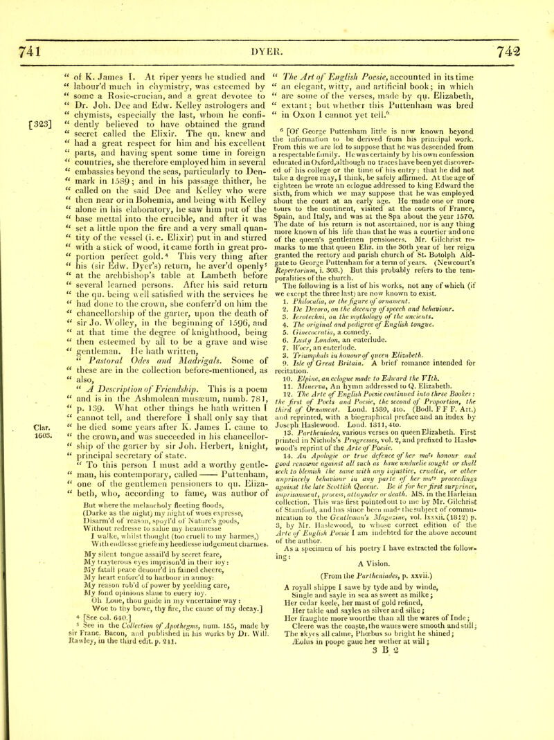  of K. James I. At riper years tie studied and  labour'd much in chymistry, was esteemed by  some a Rosie-criician, and a great devotee to  Dr. Job. Dee and Edvv. Kelley astrologers and  cliN^mists, especially the last, whom he confi- [323]  dently believed to have obtained the grand  secret called the Elixir. The qu. knew and  had a great respect for him and his excellent  parts, and having spent some time in foreign countries, she therefox'e employed him in several  embassies beyond the seas, particularly to Den-  mark in 1589; and in his passage thither, he  called on the said Dee and Kelley who w^ere  then near or in Bohemia, and being with Kelley  alone in his elaboratory, lie saw him put of the  base mettal into the crucible, and after it was  set a little upon the fire and a very small quan-  tity of the vessel (i. e. Elixir) put in and stirred  with a stick of wood, it came forth in great pro-  portion perfect gold.* This very thing after  his (sir Edw. Dyer's) return, he aver'd openly'  at the archbishop's table at Lambeth before  several learned persons. After his said return  the qu. being well satisfied with the services he  had done to the crown, she conferr'd on him the chancellorship of the garter, upon the death of  sir Jo. Wolley, in the beginning of 1590, and  at that time the degree of knighthood, being  then esteemed by all to be a grave and wise gentleman. lie hath written,  Pastoral Odes and Madrigals. Some of  these are in the collection before-mentioned, as  also,  A Description of Friendship, Tliis is a poem  and is in the Ashmolcan must\2um, numb. 781, p. 139- What other things he hath written I  cannot tell, and thei^efore I shall only say that Clar.  he died some years after K. James 1. came to 1603.  the crown, and was succeeded in his chancellor-  ship of the garter by sir Joh. Herbert, knight,  principal secretary of state.  To this person I must add a worth}'^ gentle-  man, his contemporary, called Puttenham,  one of the gentlemen pensioners to qu. Eliza-  beth, who, according to fame, was author of But where the melaiicholy fleeting floods, (Darke as the night) my night of woes exprcsse, Disarm'd of reason, spoyl'd of Nature's goods, Without redresse lo saluc my lieauinesse J. vvaike, wliiist thought (tootruell to my harmes,) Witheiidles&egriefemy heedlesse iudgementchamies. My silent tongue assail'd hy secret feare, My trayterous eyes imjirison'd in their ioy: My fatall peace deuour'd in famed cheere, My lieart eniorc'd to harbour in annoy. My reason rob'd of power by ycelding care, My tiDnd ojiinujus slaue to euery ioy. Oh Loue, thou guide in my vncertaine way : Woe to thy bowe, thy fire, the cause of my decay.] * [See col. 640.] 5 See in the Collection of Apothegms, num. j55, made by sir Franc. Bacon, and pubhshed in his works by Dr. Will. Rawley, in the tliijd edit. p. 911.  T/ie yirt of English /'oes/e, accounted in its time  an elegant, witty, and artificial book; in which  are some of the verses, made b^' qu. Elizabeth,  extant; but wliether tiiis Puttenham was bred  in Oxon 1 cannot yet tell.'' ^ [Of George Puttenham little is now known beyond the information to be derived from his principal work. From this we are led to suppose that he was descended from a respectable fnnily. lie was certainly by his own confession educated in O!cford,a!though no traces have been yet discover- ed of his college or the time of his entry : that he did not take a degree may, I think, be safely affirmed. At the age of eighteen he wrote an eclogue addressed to king Edward the sixth, from which we may suppose that he was employed about the court at an early age. He made one or more tours to the continent, visited at the courts of France, Spain, and Italy, and was at the Spa about the year 1570. The date of his return is not ascertained, nor is any thing more known of his life than that he was a courtier and one of the queen's gentlemen pensioners. Mr. Gilchrist re- marks to me that queen Eliz. in the 30th year of her reigii granted the rectory and parish church of St. Botolph Aid- gate to George Puttenham for a term of years. (Newcourt's Repertorium, i. 308.) But this probably refers to the tem- poraliiies of the church. The following is a list of his works, not any of which (if we except the three last) are now known to exist. 1. Ftiiloadui, or the figure of ornament. 2. De Decoro, on the decency of speech and behaviour. 3. lerotechni, on the mythology of the ancients, 4. The original and pedigree of English tofigue. 5. Ginecocratia, a comedy. 6. Lusty London, an enteriude. 7. Wocr, an enteriude. 3. Triumphuh in tumour of queen Elizabeth. 9. Isle cf Great Britain. A brief romance intended for recitation. 10. Etpine, an eclogue made to Edward the VltJi. 11. Minerva, An hymn addressed to Q. Elizabeth. 12. Ttie Arte of English Poesie continued into three Bookes : the first of Poets and Poesie, the second of' Proportion, the third of Ornament. Lond. 1.589, 4to. (Bodl. F F F. Art.) and reprinted, with a biographical preface and an iiide.t by Joseph llaslewood. Lond. 1311,4to. 13. Partheniades, various verses on queen Elizabeth. First printed in Nichols's Pi-ogresses, vol. 2, and prefixed to Ilasle* wood's reprint of the Arte of Poesie. 14. An Apologie or true dfence of Iter wa^i lionour and good renoxone against all such as huue unduelie sought or shall seek to blemish the same zcith any injustice, crueltie, or other unprincely leluiviour in any parte of her ma^^ proceedings against the late Scottish Queenc. Be it for her first surprince, imprisonment, process, altayiuLer or death. MS. in theHarleian collection. This was lirst pointedout to nic by Mr. Gilchrist of Stamford, and has since been niad-^ the subject of commu- nication to {ha Gentleman's Magazine, vol. Ixxxii. (1B12) p. 3, by Mr. llaslewood, to whose correct edition of the Arte of English Poesie I am indebted for the above account ol' the author. As a specimen of his poetry I have extracted the follow- ing: A Vision. (From the Partheniades, p. xxvii.) A royall shippe I sawe by tyde and hy winde, Single and sayle in sea as sweet as milke ; Iler cedar keele, her mast of gold refined, Her takle and sayles as silver and silke; Her fraughte morewoorthe than all the wares of Inde ; Cleere was the coaste,the wanes were smooth and still; The skycs all calme, Phoebus so bright he shined; /Eohis in poopc gauc her wether at will; 3 B '2