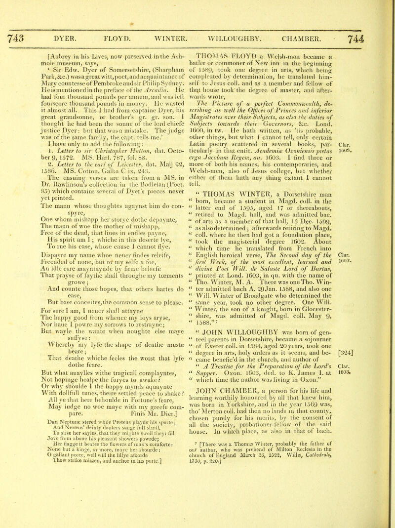 [Aubrey in his Lives, now preserved in the Ash- mole museum, says, ' Sir Edw. Dyer of Somersetshire, (Sharpham Park,&c.) was a great witt, poet, and acquaintance of Mary countesse of Pembrokeand sir Philip Sydney. He is mentioned in the preface of the Arcadia. He had four thousand pounds per annum, and was left fourscore thousand pounds in money. He wasted it almost all. This 1 had from captaine Dyer, his great grandsonne, or brother's gr. gr. son. 1 thought he had been the sonne of the lord chiefe justice Dyer: but that was a mistake. The judge was of the same family, the capt. tells me.' .1 have only to add the following : 1. Letter to sir Christopher Half on, dat. Octo- ber 9, 1572. MS. Harl. 787, fol. 88. 2. Letter to the earl of Leicester, dat. Maij 22, 1586. MS. Cotton, Galba C ix, 243. The ensuing verses are taken from a MS. in Dr. Rawlinson's collection in the Bodleian (Poet. 85) which contains several of Dyer's pieces never yet printed. The mann whose thoughtes agaynst him do con- spyre, One whom mishapp her storye dothe depaynte, The mann of woe the mother of mishapp, Free of the dead, that liues in endles payne, His spirit am I; whiche in this deserte lye, To rue his case, whose cause I cannot flye. Dispayre my name vvhoe neuer findes releife, Freended of none, but to niy selfe a foe, An idle care mayntaynde by firme beleefe That prayse of faythe shall throughe my torments growe; And counte those hopes, that others hartes do ease. But base conceites,ihe common sense to please. For sure I am, I neuer shall attayne The happy good from whence my ioys aryse, Nor haue I powre my sorrows to restrayne; But wayle the wante when noughte else maye suflyse: Whereby my lyfe the shape of deathe muste beare; That deathe whiche feeles the worst that lyfe dothe feare. But what auaylles withe tragicall complayntes, Not hopinge healpe the furyes to awake r Or why shoulde 1 the happy mynds aquaynte With dollfull tunes, theire settled peace to shake? All ye ihat here behoulde in Fortune's feare, May iudge no woe maye with my greefe com- pare. Finis Mr. Dier.] Dan Neptune stered while Proteus playde' his spoi te; And Nerasus' deinty dauters sange full shrill, To slise her sayles, that they raighte swell theyr fill Jove from abone his pleasant showers powrde; Her flagge it beares the tiowers of man's comforter None but a kinge, or more, maye herabourde: O gallant peece, well will the lilfye afoorde Thow strike mizzen, and anchor in his porte.] THOMAS FLOYD a Welsh-man became a batler or commoner of New inn in the beginning of 1589, took one degree in arts, which being compleated by determination, he translated him- self to Jesus coll. and as a member and fellow of th^t house took the degree of master, and after- wards wrote. The Picture of a perfect Commoimealth, de- scribing as zeell the Offices of Princes and inferior Magistrates over their Subjects, as also the duties of Subjects tozcards their Governors, Sec. Loncl. 1600, in tw. He hath written, as 'tis probable, other things, but what J cannot tell, only certain Latin poetry scattered in several books, par- Clar, ticularly in that entit. Academice Oxoniensis pietas 1603. erga Jacobum Regem, an. 1603. I find three or more of both his names, his contemporaries, and Welsh-men, also of Jesus college, but whether either of them hath any thing extant I cannot tell.  THOMAS WINTER, a Dorsetshire man  born, became a student in Magd. coll. in the  latter end of 1595, aged 17 or thereabouts,  retired to Magd. hall, and was admitted bac.  of arts as a member of that hall, 13 Dec. 1599,  as also determined ; afterwards retiring to Magd.  coll. where he then had got a foundation place,  took the magisterial degree l602. About  which time he translated from French into  English heroica! verse. The Secotid day of the Clar.  first Week, of the most excellent, learned and  divine Poet Will, de Saluste Lord of Bartus,  printed at Lond. 1603, in qu. with the name of  Tho. Winter, M. A. There was one Tho. Win-  ter admitted bach A. 29Jan. 1588, and also one  Will. Winter of Broadgate who determined the  same year, took no other degree. One Will,  Winter, the son of a knight, boin in Glocester-  shire, was admitted of Magd. coll. May Q,  1588.  JOHN W^ILLOUGHBY was born of gen-  teel parents in Dorsetshire, became a sojourner  of Exeter coll. in 1584, aged 20years, took one  degree in arts, holy orders as it seems, and be- [324]  came benefic'd in the church, and author of  A Treatise for the Preparation of the Lord's Clar.  Supper. Oxon. l603, ded. to K. James L at 1603,  which time tlie author was living in Oxon. JOHN CHAMBER, a person for his life and learning worthily honoured by all that knew him, was born in Yorkshire, and in the year 1569 was, tho' Merton coll. had then no lands in that county, chosen purely for his merits, by the consent of all the society, probationer-fellow of the said house. In which place, as also in that of bach. ' [There was a Thomas Winter, probably the father of our author, who was prebend of Milton Ecclesia in the church of England March 28, 1532, Willis, Catliedralt, 1730, p. 220.]