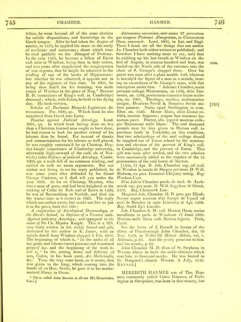 fellow, he went beyond all of the same election for subtile disputations, and knowledge in the Greek tongue. After he had taken the degree of master, in 1573, he applied his muse to the study of medicine and astronomy; about which time he read publicly on the Almagest of Ptolemy. In the year 1582, he became a fellow of Eaton coll. near to Windsor, being then in holy orders, and two years after supplicated the congregation of ven. regents, that he might be admitted to the reading of any of the books of Hippocrates: but whether he was admitted, it appears not in any of the registers of that time, fn 1601, he being then fam'd for his learning, w^as made canon of Windsor in the place of Rog. ^ Browne B. D. (sometimes of King's coll. in Cambridge) deceased; which, with Eaton, he held to his dying day. He hath written, Scholia ad Bai laami MonacJii Logistkam As- tronomiam. Par. 1600, qu. Which book he also translated from Greek into Latin. Treatise against Judicial Astrology. Lond. 1601, qu. In which book having done no less than a Christian learned man ought to have done, he had reason to look for another reward of his labours than he found. For instead of thanks and commendation for his labours so well placed, he was roughly entertain'd by sir Christop. Hcy- den knight (sometimes of Cambridge university, afterwards high-steward of the cath. ch. of Nor- wich,) in his Defe)ice of judicial Astrologij. Cambr. 1603, qu. a work full of no common reading, and carried on with no mean arguments. But our author not living to see his reply published, he was some years after defended by his friend George Carleton, as 1 shall tell j'ou under the j-ear 1628. As for sir Christop. Heyden, who was a man of parts, and had been knighted at the sacking of Cadiz by Rob. earl of Essex in 1396, he was of Baconsthorp in Norfolk, and died (in the winter time as it seems) in 1623. The reply which our author wrote, but could not live to put it in the press, hatli this title : A. confutation oj' Astrological Damotiologi/, or the Devil's School, in Defence of a Treatise e?iiit. Against judiciary Astrology; and oppugned in the name of Sir Ch. TIei/den Knight. This is a MS. very fairly written in fol. richly bound and gilt, dedicated by the author to K. James, with an epistle dated from Windsor chappel 2 Feb. 1603. The beginning of which is, ' in the midst of all my pains and labours (most puissant and renowned prince)' &c. and the beginning of the work it- self is, * In the setting down and delivery of arts, Galen, in his book entit. Ars Medicinalis, &c.' 'Tvvas the very same book, as it seems, that was given to the king, which coming into the hands of sir Hen. Savile, he gave it to his mathe- matical library in Oxon. * [He is called John Browne in all our MS. Ilistoriettes. Cole.] Astronomies encomium, ante annos 27 peroratutn quo tempore Plolornei Almagestum, in Universitate Oxon. enarravit. Lond. 1601, in Lat. and Engl. These I think are all the things that our author Jo. Chamber hath either written or published; and therefore 1 have nothing more to say, only that he yielding up his last breath at Windsor on the first of August, in sixteen hundred and four, was 1601. buried on the North side of the entrance into the choir of S. George's chappel there. Over his grave was soon after a plain marble laid, whereon is insculp'd the figure of a man in a mantle, bear- ing an escutcheon of St. George's arms, with this inscription under him. ' Johanni Chamber,socio primum collegii Mertonensis, an 1569, dein Eto- nensis, an. 1582, postremum canonico hujus eccle- s'lai, an. 1601. Theologo, medico, mathematico insigni; Hearicus Nevill & Henricus Savile mi- [325] lites posuere. Natus apud Swillington in com. Ebor. an. 1546. Mense Maio, obiit Etonaj an. 1604, ineunte Augusto ; corpus hoc marmore hu- ''a matum jacet. Prajter, alia iegavit moriens colle- gio Mertonensi mille libras.' The said thousand pounds were by him given to Merton coll. to purchase lands in Yorkshire, on this condition, that two scholarships of the said college should be supplied out of Eaton school by the nomina- tion and election of the provost of King's coll. in Cambridge, and the provost of Eaton. This gift was soon after settled, and the two scholars were successively added to the number of the 12 postmasters of the said house of Merton. [1505, 17 Apr. D. Joh. Chamber cap. ad eccl. de Werdon in insula de Shepey per mort. D. Will. M ulsom, ex pres. Francisci Ciieyney armig. Reg'. IVarham Cant. J)'us Joh'es Chamber presb. de eccl. de Aych- mersh vac. per mort. D. Will. Ingylton 30 Octob. 1470. Reg. Clmhcorth Line. Magister Joh. Chambre M. D. pres. per Elisab. Scrope nuper uxorem d'ni Scrope de Upsall ad eccl. de Bowden in agro Leicester. 9 Apr. 1508. Reg. Smith Ep'i Lincoln. Joh. Chamber A. M. coll. Merton Oxon. socius installatus in preb. de Windesor 17 Junii 1600. Moriens millc libras coll. Merton Iegavit. Frith, Catal. See the letter of J. Russell in favour of the abbot of Peterborough John Chamber, dat. 16 Nov. 1539, in Willis Of Mitred Abbots, vol, 1. Addenda, p. 61. And the yearly pensions to him and his monks, p. 65. John Chamber JM. D. dean of St. Stephens in Westm. where he built the noble cloisters which cost him xi thousand marks. He was buried in St. Margaret's church Westm. 2 July, 1549. Ken NET.] MEREDITH HANMER son of Tho. Han- mer, commonly called Ginta Hanmei', of Pork- ington in Slu'opshire, was born in that county, but