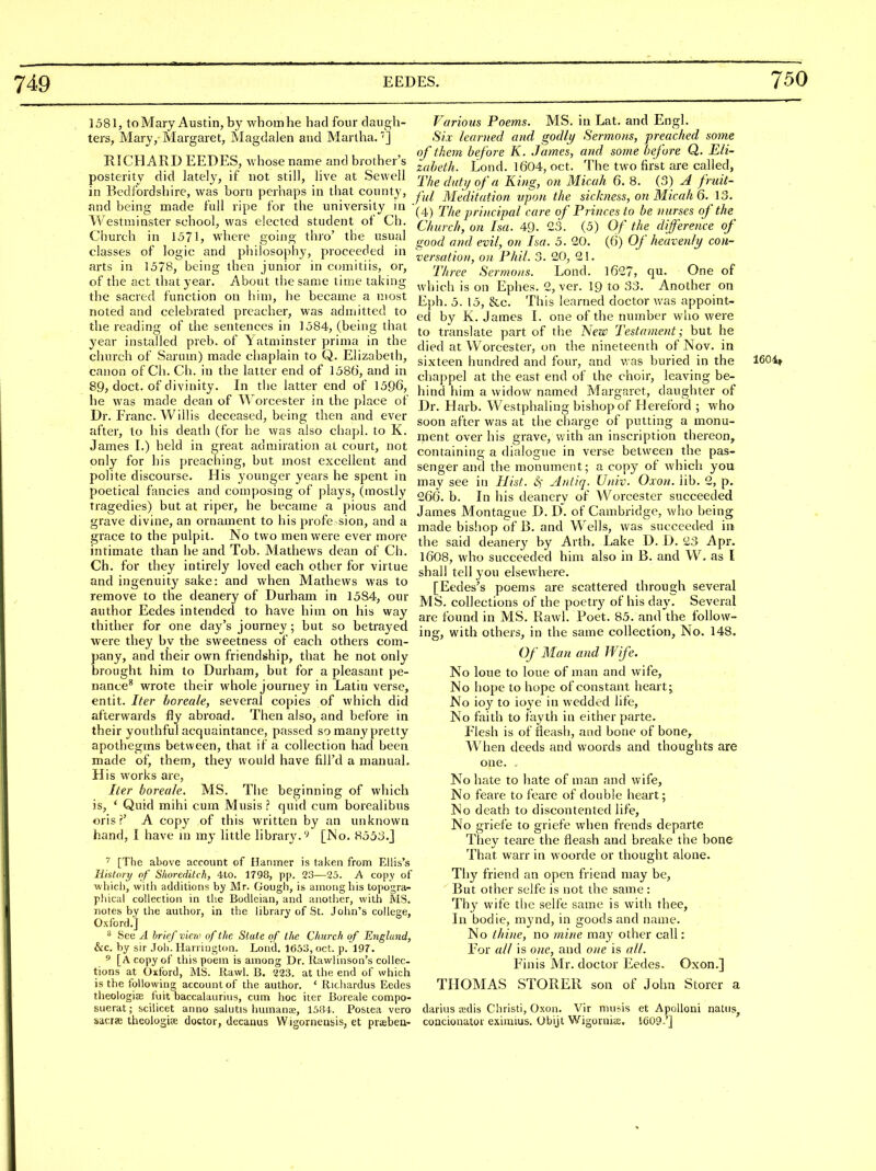 1581, to Mary Austin, by whom he had four daugh- ters, Mary, Margaret, IMagdalen and Martha.'] RICHARD EEDES, whose name and brother's posterity did lately, if not still, live at Sewell in Bedfordshire, was born perhaps in that county, and being made full ripe for the university in Westminster school, was elected student of Ch. Church in 1571, where going thro' the usual classes of logic and philosophy, proceeded in arts in 1578, being then junior in ccmiitiis, or, of the act that year. About the same time taking the sacred function on him, he became a most noted and celebrated preacher, was admitted to the reading of the sentences in 1584, (being that year installed preb. of Yatminster prima in the church of Sariim) made chaplain to Q. Elizabeth, canon of Ch. Ch. in the latter end of 1586, and in 89, doct. of divinity. In the latter end of 1596, he was made dean of \A oicester in the place of Dr. Franc. Willis deceased, being then and ever after, to his death (for he was also chapl. to K. James I.) held in great admiration at court, not only for his preaching, but most excellent and polite discourse. His younger years he spent in poetical fancies and composing of plays, (mostly tragedies) but at riper, he became a pious and grave divine, an ornament to his profe sion, and a grace to the pulpit. No two men were ever more intimate than he and Tob. Mathews dean of Ch. Ch. for they intirely loved each other for virtue and ingenuity sake: and when Mathews was to remove to the deanery of Durham in 15S4, our author Eedes intended to have him on his way thither for one day's journey; but so betrayed were they by the sweetness of each others com- !)any, and their own friendship, that he not only )rought him to Durham, but for a pleasant pe- nance^ wrote their whole journey in Latin verse, entit. Iter horeale, several copies of which did afterwards fly abroad. Then also, and before in their youthful acquaintance, passed so many pretty apothegms between, that if a collection had been made of, them, they would have fill'd a manual. His works are, Iter boreale. MS, The beginning of which is, ' Quid mihi cum Musis? quid cum borealibus oris?' A copy of this written by an unknown hand, I have m m^- little library.'^ [No. 8553.J [The above account of Hanmer is taken from Ellis's HisUiry of Shoredilch, 4to. 1798, pp. 23—2o. -A copy of ■which, with additions by Mr. Gough, is among his topogra- pliical collection in the Bodleian, and another, with MS. notes by the author, in the library of St. John's college, Oxford.] ^CQ A brief-view of the State of the Church uf England, &c. by sir .Toli. Harrington. Lend. 165.'i, oct. p. 197. ^ [A copy of this poem is among Dr. llawlinson's collec- tions at Oxford, MS. Rawl. B. 223. at the end of which is the following account of the author, ' Ricliardus Eedes theologijE fuit baccalaurius, cum hoc iter Boreale compo- suerat; scilicet anno salutis liumana;, 1584. Postea vero sacije theoiogiie doctor, decanus Wigornensis, et praebea- Various Poems. MS. in Lat. and Engl. Six learned and godly Sermons, preached some of them before K. James, and some before Q. Eli- zabeth. Lond. 1604, oct. The two first are called, Thedutijofa King, on Micah 6. 8. (3) J fruit- ful Meditation upon the sickness, on Micah 6. 13. (4) The principal care of Princes to be nurses of the Church, on Isa. 49- 23. (5) Of the difference of good and evil, on Isa. 5, 20. (6) Of heavenly con- versation, on Phil. 3. 20, 21. Three Sermons. Lond. 1627, qu. One of which is on Ephes. 2, ver. 19 to 33. Another on Eph. 5. 15, &c. This learned doctor was appoint- ed by K. James 1. one of the number wlio were to translate part of the New Testament; but he died at Worcester, on the nineteenth of Nov. in sixteen hundred and four, and was buried in the 160-4, cha])pel at the east end of the choir, leaving be- hind him a widow named Margaret, daughter of Dr. Harb. Westphaling bishop of Hereford ; who soon after was at the charge of putting a monu- ment over his grave, with an inscription thereon, containing a dialogue in verse between the pas- senger and the monument; a copy of which you may see in Hist. S,- Antiq. Univ. Oxon. lib. 2, p. 266. b. In his deanery of Worcester succeeded James Montague D. D. of Cambridge, who being made bishop of B. and Wells, was succeeded in the said deanery by Arth. Lake D. D. 23 Apr. 1608, who succeeded him also in B. and W. as I shall tell you elsewhere. [Eedes's poems are scattered through several MS. collections of the poetry of his day. Several are found in MS. Rawl. Poet. 85. and the follow- ing, with others, in the same collection, No. 148. Of Man and Wife. No loue to lone of man and wife. No hope to hope of constant heartj No ioy to ioye in wedded life. No faith to fayth in either parte. Flesh is of ileash, and bone of bone. When deeds and woords and thoughts are one. No hate to hate of man and wife. No feare to feare of double heart; No death to discontented life. No griefe to griefe when frends departe They teare the fleash and breake the bone That warr in woorde or thought alone. Thy friend an open friend may be. But other selfe is not the same : Thy wife the selfe same is witli thee, In bodie, mynd, in goods and name. No thine, no mine may other call: For all is one, and one is all. Finis Mr. doctor Eedes. Oxon.] THOMAS STOKER son of John Storcr a darius adis Christi, Oxon. Vir musis et Apolloni natns^ concionator eximius. Obijt Wigornis. 1609.'] I