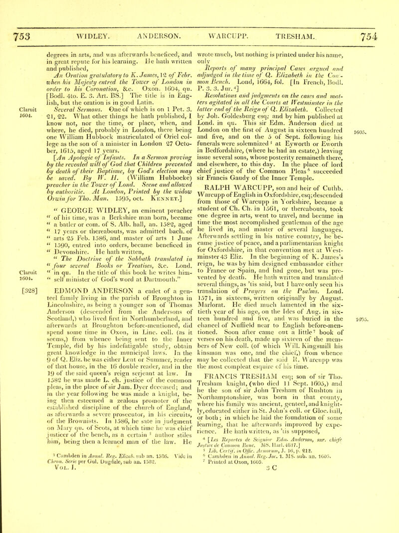 degrees in arts, and was afterwards beneficed, and in great repute for his learning, lie hath written and jjublished, All Oration gratulatorif to K. James, IG of Fehr. whefi his Majesty entred the Tower of London in order to his Coronation, &c. Oxon. 1604, qu. [Bodl. 4to. E. 3. Art. BS.] The title is in Eng- lish, but the oration is in good Latin. Claruit Several Sermons. One of which is on 1 Pet. 3. J604. 22. What other things he hath published, I know not, nor the time, or place, when, and where, he died, probably in London, there being one William Hubbock matriculated of Oriel col- lege as the son of a minister in London 27 Octo- ber, 1615, aged 17 years. Apologie of Infa)its. In a Sermon proving hy the revealeci will of God that Children prevented by death of their Baptisme, by God's election may be saved. By W. 11. (William Hubbocke) preacher in the Tower of Lond. Scene and allozced by authoritie. At London, Printed by the widow Orwinfor Tho. Man. ]595, ocL. Kennet.]  GEORGE WIDLEY, an eminent preacher  of bis time, was a Berkshire man born, became  a batler or com. of S. Alb. hall, an. 1582, aged  17 years or thereabouts, was admitted bach, of  arts 25 Feb. 1586, and master of arts 1 June  1590, entred into orders, became beneficed in  Devonshire. lie hath written,  The Doctrine of the Sabbath translated in four several Books or Treatises, &c. Lond. Claruit  in qu. In the title of this book he writes him- 160-1. self minister of God's word at Dartmouth. [328] EDMOND ANDERSON a cadet of a gen- teel family living in ilie parish of Broughton in Lincolnshire, as being a younger son of Thomas Anderson (descended from the Andersons of Scotland,) who lived first in Northumberland, and afterwards at Bioughton bcfore-inentioned, did spend some time in Oxon, in Line. coll. (as it seems,) from whence being sent to the Inner Temple, did by his indefatigable study, obtain great knowledge in the municipal laws. In the 9 of Q. Eliz. he was either Lent or Summer, reader of that house, in the 16 double reader, and in the 19 of the said queen's reign serjeant at law. In J582 he was made L. ch. justice of the common pleas, in the place of sir Jam. Dyer deceased; and in the year following he was made a knight, be- ing then esteemed a zealous promoter of the established discipline of the church of England, as afterwards a severe prosecutor, in his circuits, of the Brownists. In 1586, he sate in judgment on Mary qu. of Scots, at which time he was chief justicer of the bench, as a certain ' author stiles him, being then a learned man of the law. He 3 Ciimbden in Annal. Beg. Elizah. sub an. 15o6. Vide in f hrnn. Scric per Gu). Uugdale, sub an. 1j82. Vol. I. wrote much, but nothing is printed under his name, only Reports of many principal Cases argued and adjudged in the time of Q. Elizabeth in the Cotr- mon Bench. Lond, i664, fol. [hi French, l^odi, P. 3. 3. Jur. •*] Resolutions and judgments on the cases and mat- ters agitated in all the Courts at Westminster in the latter end of the Reign of Q. Elizabeth. Collected by Joh. Goldesburg esq,- and by him published at Lond. in qu. This sir Edm. Anderson died at London on the first of August in sixteen hundred jgos. and five, and on the 5 of Sept. following his funerals were solemnized ' at Eyworth or Eworth in Bedfordshire, (where he had an estate,) leaving issue several sons, whose posterity remaineth there, and elsewhere, to this day. In the place of lord chief justice of the Common Pleas'* succeeded sir Francis Gaudy of the Inner Temple. RALPH WARCUPP, son and heir of Cuthb. Warcupp of English in Oxfordshire, esq;descended from those of Warcupp in Yorkshire, became a student of Ch. Ch. in 1561, or thereabouts, took one degree in arts, went to travel, and became in time the most accomplished gentleman of the age he lived in, and master of several languages. Afterwards settling in his native country, he be- came justice of peace, and aparlimentarian knight for Oxfordshire, in that convention met at West- minster 43 Eliz. In the beginning of K. James's reign, he was by him designed embassador either to France or Spain, and had gone, but was pre- vented by death. He hath written and translated several things, as 'tis said, but I have only seen his translation of Prayers on the Psalms. Lond. 1571, in sixteens, written originally by August. Marlorat. He died much lamented in the six- tietli year of his age, on the Ides of Aug. in six- teen lumdred and five, and Avas buried in the iffOj. chancel of Nuffield near to English before-men- tioned. Soon after came out a little'' book of verses on his death, made up sixteen of the mem- bers of New coll. (of which Will. Kingsinill his kinsman was one, and the chief,) from whence may be collected that the said R. Warcupp was the most compleat esquire of his time. FRANCIS TRESHAxM esq; son of sir Tho. Tresham knight, (who died 11 Sept. 1605,) and he the son of sir John Tresham of Rushton in Northamptonshire, was born in that county, where his family was ancient, genteel, and kniglit- ly,educated either in St. John's coll. or Gloc. hall, or both ; in which he laid the foundation of some learning, that he afterwards improved by expe- rience. He hath written, as'lis supposed, [7.fs Jleportes de Seignior Edm. Anderson, snr. chieff Justice de Cummon Banc. MS. llail. 4817.J s Lib. Ceil if. in Ofjic. Arnioiuiii, J. 10, |i. 212. ^ Cambden in Aiinal. Reg.Jac. 1. IMS. sub. an. 1G0.5. ^ Pi iijlcd at Oxon, 1005. 3 C