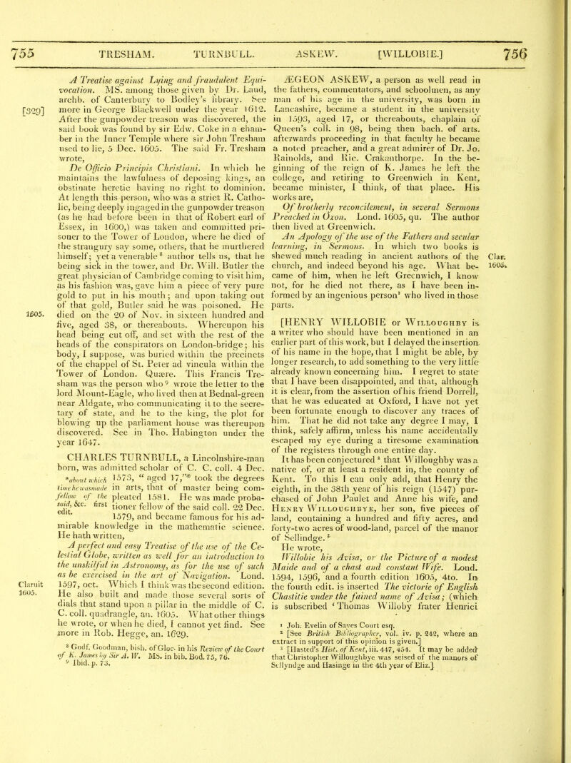 A Treatise against Lying and fraudulent Equi- iEGEON ASKEW, a person as well read in vocation. MS. among those given by Dr. Laud, the fathers, commentators, and schoolmen, as any archb. of Canterbury to Bodley's library. See man of his age in the university, was born in [329] more in George Blackwell uuder tlie year l6l2. Lancashire, became a student in the university After the gunpowder treason was discovered, the in 1593, aged 17, or thereabouts, chaplain of said book was found by sir Edw. Coke in a eham- Queen's coll. in 08, being then bach, of arts, ber in the Inner Temple where sir John Tresham afterwards proceeding in that faculty he became used to lie, 5 Dec. 1605. The said Fr. Tresham a noted preacher, and a great admirer of Dr. Jo. wrote, Rainolds, and Ric. Crakaiithorue. In the be- De Officio Principis Cfirisfiani. In which he ginning of the reign of K. James he left the maintains the lawfulness of deposing kings, an college, and retiring to Greenwich in Kent, obstinate heretic having no right to dominion, became minister, I think, of that place. His At length this person, vvho' was a strict R. Catho- works are, lie, being deeply ingaged in the gunpowder treason Of hrolherh/ reconcilement, in several Sermom (as he had before been in that of Robert earl of Preached in Oxon. Lond. 1605, qu. The author Essex, in I6OO,) was taken and committed pri- then lived at Greenwich. soner to the Tower of London, where he died of An Apology of the use o f the Fathers and secular the strangury say some, others, that he murthered learning, i)i Sermons. In which two books is himself; jet a venerable ^ author tells us, that he shewed much reading in ancient authors of the Clar. being sick in the tower, and Dr. Will. Butler the church, and indeed beyond his age. What be- 1605* great physician of Cambridge coming to visit him, came of him, when he left Greenwich, I know as his fashion was, gave him a piece of very pure not, for he died not there, as I have been in- gold to put in his mouth ; and upon taking out formed by an ingenious person who lived in those of that gold, Butler said he was poisoned. He parts. 1605. died on the 20 of Nov. in sixteen hundred and five, aged 38, or thereabouts. Whereupon his [HENRY WILLOBIE or Willoughby is head being cut off, and set with the rest of the ^ who should have been mentioned m an heads of the conspirators on London-bridge ; his earlier part of this work, but I delayed the insertioa body, I suppose, was buried within the precincts '^ name in the hope, that I might be able, by of the chappel of St. Peter ad vincula within the longer researcli, to add something to the very little Tower of London. Qujere. This Francis Tre- already known concerning him. I regret to state sham was the person who^ wrote the letter to the I have been disappointed, and that, although lord Mount-Eagle, who lived then at Bednal-green clear, from the assertion of his friend Dorrell, near Aldgate, who communicating it to the secre- ^^^^ ^as educated at Oxford, I have not yet tary of state, and he to the king, the plot for ^^en fortunate enough to discover any traces of blowing up the parliament house was thereupon That he did not take any degree I may, I discovered. See in Tho. Habington under the safely affirm, unless his name accidentally year 1647. escaped ray eye during a tiresome examinatioa of the registers through one entire day. CHARLES TURNBULL, a Lincolnshire-man It has been conjectured * that Willoughby was a born, was admitted scholar of C. C. coll. 4 Dec. native of, or at least a resident in, the county of *uhuut which, ?>573, aged 17,* took the degrees Kent. To this lean only add, that Henry the timehezvasmade in arts, that of master being com- eighth, in the 38th year of his reign (1547) pur- felUno of the pleated 1581. He was made proba- chased of John Paulet and Anne his wife, and edit. tioner fellow of the said coll. 22 Dec. Henry Willoughbye, her son, five pieces of 1579, and became famous for his ad- land, containing a hundred and fifty acres, and mil-able knowledge in the raathematic science, forty-two acres of wood-land, parcel of the manor He hath written, - of Sellindge. ^ A perfect and easij Treatise of the use of the Ce- He wrote, lestial Globe, written as zcell for an introduction to IVillobie his Avisa, or the Picture of a modest the unskilful in Astronomy, as for the use of such Maide and of a chast and constant Wife. Lond- as be exercised in the art of Navigation. Lond. 1594, 1596, and a fourth edition 1605, 4to. Int Chiruit 1597, oct. Which I think wasthesecond edition, the fourth edit, is inserted The victorie of English 1C05. He also built and made those several sorts of Chastitie vnder the fained name of Avisa; (which dials that stand upon a pillar in the middle of C. is subscribed 'Thomas Willoby frater Henrici C. coll. quadrangle, an. t605. What other things he wrote, or when he died, I cannot yet find. See • Joh. Evelin of Saves Court esq. more in Rob. Hegge, an. I629. [See British BibHog7-uphcr, vol. iv. p. 242, where an extract in support of this oiiinion is given.] 8 Godf. Goodman, bisb. of Gloc- in his Jleview of the Court 3 [ilasted's Hist, of Kent, iii. 447, 454. [t may be added 9^1 h i^'' - '^^ ^ '^ ^'^^^ Christopher Willouglibye was seised of the manors of Ibid, p. 73. Stllyndge and Hasinge in the 4lli year of Eliz.j.