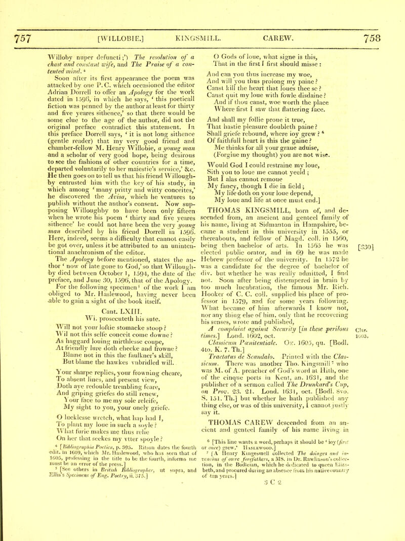 Willoby nuper defuncti;') T!ie resolution of a chast and constant zcife, and The Praise of a con- tented mind. Soon ar'tcr its first appearance the poem was attacked by one P. C. whicli occasioned the editor Adrian Dorrell to offer an Apologtj for the work dated in 1.396, in which he says, ' this poeticall fiction was penned by the author at least for thirty and five yeares sithcnce,' so that there would be some clue to the age of the author, did not the original preface contradict this statement. In this preface Dorrell says, ' it is not long sithence (gentle reader) that my very good friend and chamber-fellow M. Henry Willobie, a young man and a scholar of very good hope, being desirous to see the fashions of other countries for a time, departed voluntarily to her maiestie's seruice,' &c. He then goes on to tell us that his friend Willougli- by entrusted him with the key of his study, in which among 'many pritty and witty conceites,' he discovered the Avisa, which he ventures to publish without the author's consent. Now sup- posing VVilloughby to have been only fifteen when he wrote his poem ' thirty and five yeares sithence' he could not have been the very young man described by his friend Dorrell in 1596. Here, indeed, seems a difficulty that cannot easily be got over, unless it be attributed to an uninten- tional anachronism of the editor. The Apology before mentioned, states the au- thor ' now of late gone to God,'so that VVillough- by died betvveen October 1, 159-1, the date of the preface, and .June ;50, 1596, that of the Apology. For tlie following specimen 5 of the work! am obliged to Mr. Haslewood, having never been able to gain a sight of the book itself. Cant. LXni. Wi. prosecuteth his sute. Will not your loftie stomacke stoop ? Wil not tliis selfe conceit come downe I As haggard louing mirtlilesse coupe, At friendly hue doth checke and frowne ? Blame not in this the faulkner's skill, But blame the hawkes vnbridled will. Your sharpe replies, your frowning chcare, To absent lines, and present view, Doth aye redouble trembling feare, And griping griefes do still renew, \ our face to me my sole releife. My sight to you, your onely griefe. O lucklcsse wretch, what hap had f, To plant my loue in such a soyle ^. What furie makes me thus relie On her tiiat seekes my vtter spoyle ^. * [hibl'wi^raphia Fociiai, p. 395. Rilsori datfs the fourth -edit, in 1C09, which Mr. llaslewoo(3, who h;i3 seen that ol J605, professing in the title to be the tourih, infurms me must be an error of the press.] 5 [See others in Brithli Bihliop-aplter, iit snpra, and Ellis's Spccimem of Eng. Foelrt/, n/olb.] O Gods of loue, what signe is this, That in the first I first should misse : And can you thus increase my woe. And will you thus prolong my paine ? Canst kill tlie heart that loues thee so ? Canst quit my loue with fowle disdaine ? And if thou canst, woe worth the place Where first I saw tliat fl:attering face. And shall my follie proue it true. That hastie pleasure doubleth paine? Shall griefe rebound, where ioy grew ? ** Of faithful! heart is this th^ gaine? Me thinks for all your graue aduise, (Forgiue my thought) you are not wise. Would God I could restraine my loue, Sith you to loue me cannot yeeld ; But I alas cannot remoue My fancy, though I die in field; My life doth on your loue depend. My loue mid life at once must end.] THOMAS KINGSMILL, born of, and de- scended from, an ancient and genteel family of his name, living at Sidmanton in Hampshire, be- came a student in this university in 1555, or thereabouts, and fellow of Magd. coll. in 1560, being then bachelor of arts. In 1565 he was elected public orator, and in 69 he was made Hebrev/ professor of the university. In 1572 h^ was a candidate for the degree of bachelor of div. but whether he was really admitted, I find not. Soon after being distempered in brain by too much lucubration, the famous Mr. Rich. Hooker of C. C. coll. supplied his place of pro- fessor in 1579, and for some years following. What became of him afterwards I know not, nor any thing else of him, only that he recovering his senses, wrote and published, A complaint agai?ist Security [iM these perilous iinies.l Lond. 1602, oct. Classicum Pauitentiale. O.v. 1605, qu. [Bodl. 4to. K. 7. Th.] Tractatus de Scandalo. Pritited with the Clas- sicum. There was another Tlio. Kingsinill who was M. of A. preacher of God's word at Hilh, one of the cinque ports in Kent, an. 1631, and the publisher of a sermon called The Drunkard's Cup, on Prov. 23. 21. Lond. 1631, oct. [Bodi. Svo. S, 151. Th.] but whetiier he hath published any thing else, or was of this university, 1 cannot justly say It. THOMAS CAREW descended fiom an an- cient and genteel family of his name living in ^ [This line wants a word, perhaps it should be ' ioy {Jlrs! or once) grew.' Haslewood.] ' [A Henry Kuigesmell collected The doinu^e<t and in- reiuons of ore re forefut/iers, a MS. in IJr. Rawlin.-^on's colicc- tion, in the Bodleiai), which he dedicated to queen Eliza- beth,and procured during an absence fnan i'.is nativecouiitiy of ten yeais.] 3 C 2 [330i Clar. 10U5.