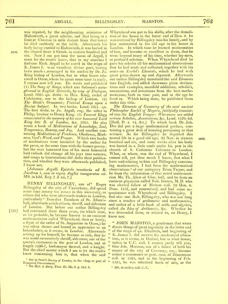 was reputed, b}' the neighbouring ministers of Halesworth, a great scliolar, and that being at a feast at Chestoii (a mile distant from that town) he died suddenly at the table. Afterwards his body being carried to Halesworth, it was buried in 1606. the church there 8 Octob. in sixteen hundred and six. Kow I am got into the name of Argall, I must let the reader know, that in my searches I find one Rich. Argall to be noted in the reign of K. James I. -ir an excellent divine poet, having been much t.icouraged in his studies by IJr. Jo. King bishop of London, but in what house edu- cated in Oxon, where he spent some time in studj', I cannot now tell you. He wrote and published (]) The Song of Songs, which was Solomons meta- phrased in English Heroicks, bi/ icay of Dialogue, Lond. 1621. qu. dedic. to Hen. King, archd. of Colchester, son to the bishop of London. (2) The Bride's Or)iament; Poetical Essays upon a Divine Subject. In two books. Lond. 1621. qu. The first dedic. to Jo. Argall, esq; the other to Philip, brother to Henry King. (3) Funeral Elegy consecrated to the memory of 'his ever honoured Lord King late B. of London, &c. 1621. He also wrote a book of Meditations of Knowledge, Zeal, Temperance, Bounty, and Joy. And another con- taining Meditations of Prudence, Obedience, Meek- ness, God's Word, and Prayer. Which two books of meditations were intended by the author for the press, at the same time with the former poetry: but the ever lamented loss of his most honoured lord (which did change all his joys into sorrows, and songs to lamentation) did defer their publica- tion, and whether they were afterwards published, 1 know not. iJohannis Argalli Epistola monitoria ad R. Jacohum 1, cum in regem Jnglia inauguratus est. MS.inbibl. Reg.7 A xii,7.] HENRY BTLLINGSLEY, son of Roger Bilimgsley of the city of Canterbury, did spend some time among tlie muses in this university, as others did who were afterwards traders in London, particularly ^ Benedict Barnham of St. Alban's- hall, afterwards a rich citizen, sheriff, and alderman of London. But before our author Billingsley [332] had continued there three years, (in which time, as 'tis probable, he became known to an eminent matiiematician called Whytehead, then or lately, a fryar of the order of St. Augustine in Oxon,) he was taken thence and bound an apprentice to an haberdasher, as it seems, in London. Afterwards setting up for himself, he became so rich, that he was madesuccessively sheriff, alderman, one of the queen's customers in the port of London, and at length 1596-7, lord-mayor thereof, and a knight. But the chief matter which I am to let the reader know concerning him is, that when the said ' See in Stow's Survei/ of London, in the chap, or part of 1 emporal Government. * See Hist. S)- Antuj. Univ. Ox. lib. 2. p. 343. b. Whytehead was put to his shifts, after the demoli- tion of his house in the latter end of Hen. 8. he was received by Billingsley into his family, and by him maintained in his old age in his house in London. In which time he learned mathematics of him, and became so excellent in them, that he went beyond many of his time, whether lay-men, or profess'd scholars. When Whytehead died he gave his scholar all his mathematical observations that he had made and collected, together with his notes on Euclid's Elements, which he had with great pains drawn up and digested. Afterwards our author Billingsley translated the said Elements into English, and added thereunto plain declara- tions and examples, manifold additions, scholia's, annotations, and inventions from the best mathe- maticians, both in time past, and in the age he lived in. Which being done, he published theia under this title. The Elements of Geometry of the most ancient Philosopher Euclid of Megara, faithfully translat- ed into the English Tongue: fVhereunto are added certain Scholias, Annotatiois, &c. Lond. 1570. fol. [Bodl. D. 4. 14. Art.] To which book Dr. Joh. Dee did put a large mathematical preface, con- taining a great deal of learning pertaining to that science. As for Billingsley he departed this mortal life in a good old age, 22 Nov. in sixteen 1606. hundred and six, and some weeks after his bod}' was buried in a little vault under his pew in the church of S. Catharine Coleman in London. What, or where, was the end of Whytehead, I cannot tell, yet thus much I know, that what I have said relating to him and Billingsley concern- ing mathematics, I had from the mathematical observations ^ of our antiquary Brian Twyne, and he from the information of that noted mathemati- cian Mr. Th. Allen of Gloc. hall, and he from an eminent physician called Rob. Barnes, M.D. who was elected fellow of Merton coll. 29 Hen. 8. Dom. 1537, and remembred, and had some ac- quaintance with Whytehead and Billingsley. I find also one Rob. Billingsle}^, who was not long since a teacher of arithmetic and mathematics, and author of a little book of arith. and algebra, called Ah Idea of Arithmetic, &c. Whether he was descended from, or related to, sir Henry, I know not.  JOHN MARSTON, a gentleman that wrote  divers things of great ingenuit}' in the latter end  of the reign of qu. Elizabeth, and beginning of  K. James i. did receive his academical educa-  tion, as it seems, in Oxford, but in what house,  unless in C.C. coll. I cannot justly tell you,  One Joh. Marston, son of a father of both his  names of the city of Coventry, esq; became  either a commoner or gent. com. of Brasennose  coll. in 1591, and in the beginning of Feb.  1593, he was adniitted bach, of arts, as the ^ MS. iiiarchiv, coll. C.C.