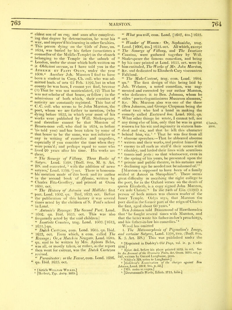  eldest son of an esq; and soon after compleat-  ing that degree by determination, he went his  way, and improv'd hislearning in other faculties.  This person dying on the ''25th of June, an.  1634, was buried bv his father (sometimes a  counsellor of the Middle-Temple) in the church  belonging to the Temple in the suburb of  London, under the stone which hath written on  it Ohlivioni sacrum, as I have told you in the  Athene et Fasti Oxon, under the year leos.'* Another Joh. Marston I find to have  been a student in Corp. Ch. coll. who was ad-  mitted bach, of arts 23 Feb. 1592, but in what  county he was born, I cannot yet find, because  (1) That he was not matriculated, (2) That he  was not scholar of that house, or fellow; in the  admissions of both which, their counties of nativity are constantly registred. This last of C. C. coll. vt'ho seems to be John Marston, the  poet, whom we are farther to mention, (who  dying before 1633, in which year most of his  works w^ere published by Will. Shakespeare,  and therefore cannot be that Marston of  Brasen-nose coll. who died in 1634, as before  'tis told you) and has been taken by some of  that house to be the same, was not inferior to any in writing of comedies and tragedies,  especially if you consider the time when they  were penn'd; and perhaps equal to some who  lived 20 3'ears after his time. His works are  these, The Scourge of Villany. Three Books of ^' Satyrs. Lond. 1598. [Bodl. 8vo. M. 9- Art.  BS. and corrected, ' with the addition of newe  satyres,' Lond. 1599.'] oct. There is honoura-  ble mention made of this book and its author  in the second book of Affania, written by  Charles Fitz-Geoffrey, and printed at Oxon  1601. oct.  The History of Antonia and MelUda: first  part. Lond. 1002.'qu. Ibid, 1633. oct. Before  the publication of this history it was several  times acted b}'the children of S. Paul's school  in Lond.  Anlonio''s Revenge: The Second Part. Lond.  1602. qu. Ibid. 1633. oct. This was also  frequently acted by the said children.;  Insatiate Countess, trag. Lond. 1603. [1613,  1631.] qu.  Dutch Ciirtesan, com. Lond. 1605. qu. Ibid.  1633, oct. From which, a com. called I'he  Revenge; Or, a Match in 'Newgate. Lond. I68O.  qu. said to be written by Mrs. Aphora Behn, *' was all, or mostly taken, or rather, as the report  then went for current, was the Dutch Curtezan  revived.  Parasitaster: or the Fawne, com. Lond. I6O6.  qu. [bid. 1633. oct. * [ArticleWilliam Wilkes.] = [Herbert, Ti/p. Aniiq.. 1035.]  What you will, com. Lond. [I607, 4to.] 1633.  oct.  JVonde?' of Women: Or, Sophonisha, trag.  Lond. [1606,4to.,] 1633. oct. All which, except  The Scourge of Villani/, and The Insatiate  Countess, were gathered together by Will.  Shakespeare the famous comedian, and being  by his care printed at Lond. l633. oct, were by  him entituled. The Works of Mr. .lo/in Marston,  &c. and dedicated to Elizabeth Cary viscountess  Falkland.  The Male-Content, trag. com. Lond. 1604.  qu.'^' The first design of this being laid by  Joh. Webster, a noted comedian, was aug-  mented and corrected by our author Marston,  who dedicates it to Ben. Johnson, whom he  stiles ' poeta elegantissimus Musarum alumnus,'  &c. Mr. Marston also was one of the three  (Ben Johnson, and George Chapman being the  other two) who had a hand in making the  comedy called Easticard hoe. Lond. l605. qu.  What other things he wrote, I cannot tell, nor  any thing else of him, onl)^ that he was in great claruit.  renown for his wit and ingenuity in sixteen hun- 16O6.  dred and six, and that he left this cliaracter  behind him, viz.' ' That he was free from all  ' obscene speeches.—That he abhorred obscene  ' writers and their works, and protest himself an  ' enemy to all such as stuii'd their scenes with  ' ribaldry, and larded their lines with scurrilous  ' taunts and jests : so that vvhatsoever, even in  ' the spring of his years, he presented upon the  * private and public theatre, in his autumn and  ' declining age he needed not be ashamed of.' [Marston is supposed to have been of a family settled at Astcot in Shropshire**. There seems great difficulty in ascribing the right college to the poet, for in the Oxford verses on the death of queen Elizabeth, is a copy signed John Marston, ' ex a5de Christi.'^ In the 34th of Eliz. (1592) a person of both names was chosen reader of the Inner Temple. Oidys says, that Marston the poet died in the former part of the reign of Charles the first, aged about QO years,' Ben Johnson told Druramond of Havvthorndea that ' he fought several times with Marston, and that the latter wrote his father-in-law's preachings, and his father-in-law his comedies.'* Wood has omitted 1. The Metamorphosis of Pigmalion's Image, and certaine Sati/res, Lond. 1593, 8vo. (Bodl. 8vo, K. 3. Art. BS.) This was published under the 6 [Reprinted in Dodsley's OW P%s, vol. iv. p. 1. edit. 1780.] ^ Epist. ded. before his plays printed 1633. in oct. See in An Account of the Dramatic Poets, &c. Oxon. 1091. oct, p. 347, written by* Gerard Langbaine, gent. s [Oldys's MS. notes to Langbaine.] 9 [Gilchrist's Examination of the charge/, against Ben Joknf:on,'Lon<l. 18C8, 3vo. p. 52.] ' [MS. notes iit supra.] ^ [Drunamond's Works, Edinb. IT 11. folio.]