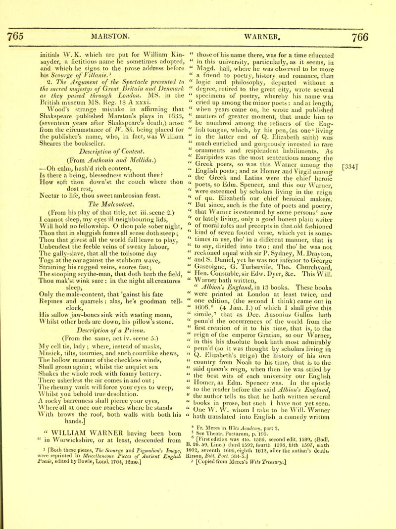 initials W. K. which are put for William Kiii- sayder, a fictitious name he sometimes adopted, and which lie signs to the prose address before his Scoiuge of Villanie.^ 2. The Argument of the Spectacle presorted to the sacred majestys of Great Britain and Denmark as theij passed through London. MS. in tlie British museum MS. Keg. 18 A xxxi. Wood's strange mistake in affirming that Shakspeare published Marston's plays in 1633, (seventeen years after Sliakspeare's death,) arose from the circumstance of W. Sh. being placed for the publisher's name, who, in fact, was William Sheares the bookseller. Description of Content. (From Anthonio caul Mellida.) —Oh calm, hush'd rich content. Is there a being, blessedness without thee? How soft thou down'st the couch where thou dost rest, Nectar to life, thou sweet ambrosian feast. The Malcontent. (From his play of that title, act iii. scene 2.) I cannot sleep, my eyes ill neighbouring lids, Will hold no fellowship. O thou pale sober night. Thou that in sluggish fumes all sense doth steep; Thou that givest all the world full leave to play, Unbendest the feeble veins of sweaty labour, The gaily-slave, that all the toilsome day Tugs at the oar against the stubborn wave,. Straining his rugged veins, snores fast; The stooping scythe-man, that doth barb the field. Thou mak'st wink sure : in the night all creatures sleep. Only the male-content, that 'gainst his fate Repines and quarrels : alas, he's goodman tell- clock. His sallow jaw-bones sink with wasting moan. Whilst other beds are down, his pillow's stone. Description of a Prison. (From the same, act iv. scene 5.) My cell tis, lady ; where, instead of masks, Musick, tills, tournies, and such courtlike shews. The hollow murmur of thecheckless winds. Shall groan again ; whilst the unquiet sea Shakes the whole rock with foamy battery. There ushcrless the air comes in anti out; ^i'he rheumy vault will force your eyes to weep. Whilst you behold true desolation. A rocky barrenness shall pierce your eyes. Where all at once one reaches where he stands With brows the roof, both walls with both his hands.]  WILLIAM WARNER having been born  in Warwickshire, or at least, descended from 3 [Both these pieces, The Scourge and Pigmalion's Image, were reprinted in Miscellaneous Pieces iff' ^Anlient English Foesie, edited by Bowie, Load. 1764, limo.]  those of his name there, was for a time educated  in this universit}', particularly, as it seems, in  Magd. hall, where he was observed to be more  a friend to poetry, history and romance, than  logic and ])hilosophy, departed without a  degree, retired to the great city, wrote several  specimens of poetry, whereby his name was  cried up among the minor poets : and at length,  when years came on, he wrote and published  matters of greater moment, that made liim to  be nuuibred among the refiners of the Eng-  lish tongue, which, by his pen, (as one-* living  in the latter end of Q. Elizabeth saith) was much enriched and gorgeously invested ia rare  ornaments and resplendent habiliments. As Euripides was the most sententious among the  Greek poets, so was this Warner among the  English poets; and as Homer and Virgil among  the Greek and Latins were the chief heroic  poets, so Edm. Spencer, and this our Warner,  were esteemed by scholars living in the reign of qu. Elizabeth our chief heroical makers. But since, such is the fate of poets and poetry, that Waruer is esteemed by some persons' now or lately living, only a good honest plain writer of moral rules and [)recepts in that old fasliioned  kind of seven footed verse, which yet is some-  times in use, tho' in a difierent manner, that is to say, divided into two: and tho'he was not  reckoned equal with sir P. Sydney, M. Drayton,  and S. Daniel, yet he was not inferior to George  Gascoigne, G. Turbervile, Tlio. Churchyard,  Hen. Constable, sir Edw. Dyer, &c. This VVill.  Warner hath written,  Albion's England, m ]3 books. These books  were printed at London at least twice, and  one edition, (the second I think) came out in  1606. (4 Jam. I.) of which 1 shall give this  simile,'' that as Dec. Ansonius Ciallus hath  penn'd the occurrences of tlie world from the  first creation of it to his time, that is, to the  reign of the emperor Gratian, so our Warner,  in this his absolute book hath most admirably  penn'd (so it was thought by scholars living in  Q. Elizabeth's reif^n) the history of his own  country from Noaii to his time, that is to the  said queen's reign, when then he was stiled by  the best wits of each university our English  Homer, as Edm. Spencer was. In the epistle  to the reader before the said Albion's England,  the autlior tells us that he hath written several  books in prose, but such 1 have not yet seen.  One W. W. whom 1 take to be Will. Warner  hath translated into English a comedy written * Fr. Meres in Wits Academy, part 2. ' See Theatr. Poelaruiii, p. 195. ^ [Firstedition was <lto. 1586. second edit. 1589, (Bodi. B. 26. 59. Line.) third 1592, fourth 1596, fi(th 1597, sixth 1602, seventh 1606, eighth 1612, after the author's death. Ritson, Bibl. Poet. 384-5.] 7 [Copied from Meres's Wits Trcasuri/.]