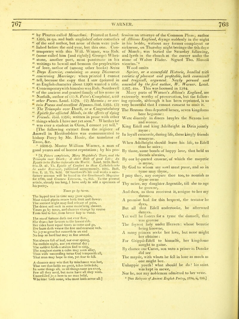  by Plautus called Menachmi. Printed at Lond.  1595, in qu. and hath englished'other comedies  of the said author, but none of them were pub-  lished before the said year, but this one. Con-  temporary with this Will. Warner, was Rob. (some called him [and rightly] George) Whet-  stone, another poet, most passionate in his  writings to bewail and bemoan the perplexities  of love, author of (among other books) Seven  Days Exercise, coiitainivg so many Discourses *' concerning Marriage: when printed I cannot  tell, because the copy that I saw (printed in  an English character about 1590) wanted a title. **' Contemporary with him also was Rob. Southwell  of the ancient and genteel family of his name in  Norfolk, author of (I) S. Peters Complaint, with  other Poems, hond. 1579- {'2) Mcvonicc; or cer-  tain Poems and excellent HymnesAh'id. 1595. (3)  The Triumphs over Death, or a Congratulatory  Epistle for nfjiicted Minds, in the effects of dying  Friends, ibid. 159(3; written in prose with other  things which 1 have not yet seen. ^ Whether he  was ever a student in Oxon, I cannot yet tell. [The following extract from the register of Amwell in Hertfordshire was communicated to bishop Percy by Mr. Hoole, the translator of Tasso, &c. ' 1608-9. Master William Warner, a man of good yeares and of honest reputation ; by his pro- * [S. Peters compla'mte, Mary Magdalen's Tears, and ilte Iriuniphs ouer Death; A short Rule of good Life; An Epistle tohis Father to forsake the World. Lond. 1620. Bodl. 8vo. D. 47. Til. Epistle of Comfort to those Cathulicks who He under Restraint, published anonymously. 1005. Bodl. 8vo. E. 11. Th. Seld. ' OfSoutiiwell's life and works a satis- factory account will be found in the Gentleman's Magazine for 1T98, and Censura Literaria, vi, 235. To the present article, already too long, I have only to add a specimen of his poetry. I'lmes go by turns. The lopped tree in time may grow again, Most naked plants renew both fruit and Hower: The sorriest wight may find release of pain, The driest soil suck in some moist'ning shower. Times go by turns, and chances change by course From foul to fair, from better hap to worse. The sea of fortune dolh not ever flow, She draw s her favours to the lowest ebb: Her tides have equal times 10 come and go, Tier loom doth weave the fine and coarsest web. No joy so great but runneth to an end No hap so hard but may in fine amend. Not always fall of leaf, nor ever spring. No endless night, nor yet eternal day ; The saddest bu ds a season find to sing, The roughest storm a calm may soon allay, Thus with succeeding turns God lempereth all, That man may hope to rise, yet fear to fall. A chaunce may win that by mischance was lost, 1'hat net that holds no great, takes little fish; In some things all, m all things none are crost, F€w all they need, but none have all they wish. Unmeddled jo}s here to no man befal, Who least hath some, who most hath never all.] fession an attornye of the Common Pleas ; author Albions England, diynge suddenly in the night in his bedde, witliout any former complavnl or sicknesse, on Thursday night beeinge the 9ihdaye of March ; was buried the Saturday following, and lyeth in the church at the corner under the stone of Walter Ffader. Signed Tho. Hassall vicarius.'^ Wood omits Syrinx, or a seauenfold Hist or ie, handled with varietie of pleasant and profitable, both commicall and tragicall, argument. Newly perused and amended by the first author, W. Warner. Lond. 1597-4to. This was licensed in 1584. Many parts of Warner's Albion's England, are extremely worthy of preservation, but the follow- ing episode, although it has been reprinted, is so very beautiful that 1 cannot consent to omit it. The Brutons thus departed hence, seven kingdoms here begonne: Were diuersly in diners broyles the Saxons lost and wonne. King Edell and king Adelbright in Diria jointly rayne: Jn loyall concorde, during life, these kingly friends remayne. When Adelbright should leave his life, to Edell thus he sales ; By those, same bonds of happy love, that held us friends alwaies, By our by-parted crowne, of which the moyetie is myne, By God to whom my sovvl must passe, and so in tyme may thyne, I pray thee, nay conjure thee too, to nourish as thyne owne Thy neice, my daughter Argentile, till she to age be growne. And then, as thou receivest it, resigne to her my throne. A promise had for this bequest, the testator he dyes. But all that Edell undertooke, he afterward denyes. Yet well he fosters for a tymc the damsell, that was growne The fayrest lady under Heaven : whose beautie being knowne, A many princes seeke her love, but none might her obtaine: For Grippil-Edeli to himselfe, her kingdome sought to gaine. By chance one Curan, son unto a prince in Danske did see The mayde, with whom he fell in loue as much as one might bee. Unhappie youth! what should he do ? his saint was kept in mewe. Nor he, nor any nobleman admitted to her vewe. s [See ReUques ofAndenl English Poetrij, 1794, il, 238.]