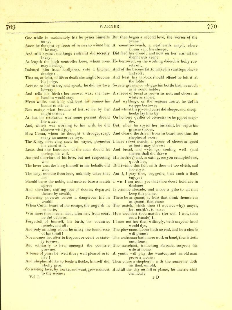 One while in melancholy fits he pynes himselfe But then began a second love, the worser of the away, _ twane! Anon he thought by force of armes to vvinne her A countrie-wench, a neatheards mayd, where if lie may- Curan kept his sheepe. And still against the kings restraint did secretly Did feed her droue: and now on her was all the invay. shepheards keepe. At length the high controller Loue, whom none He borrowed, on the working dales, his holly rus- may disobey, sets oft, Imbased him from lordlyness, vnto a kitchen And of the bacons fat, to make his starttups blacke drudge : and soft: That so, at least, of life or death she might become And least his tar-box should offend he left it at his judge. thefolde: Accesse so had to see, and speak, he did his love Sweete growte, or whigge his bottle had, as much bewray a,s it would holde : And tells liis birth: her answer was: she hus- A sheeue of bread as brown as nut, and cheese as bandies would stay. white as snowe. Mean while, the king did beat his braines his And wyldings, or the seasons fruite, he did in bootie to achiue. scrippe bestowe; Not caring what became of her, so he by her And whilst his py-bald curre did sleepe, and sheep niiglit tliriue : hooke lay him by At last his resolution was some pessant should On hollowe quilles of oten-strawe he pyped melo- her wiue. die, And, which was working to his wish, he did But, when he spyed her his saint, he wipte his observe with joye greasie sliooes. How Curan, whom he thought a drudge, scapt And clear'd the drivell from his beard, and thus the many an amourous toye. shepheard woes : The King, perceiving such his vayne, promotes I have sweet wench, a peece of cheese as good iiis vassal still, ' as tooth may chawe: Least that the bacenesse of the man should let And bread, and wyldings, souling Avell: (and perhaps his will. therewithail did drawe Assured therefore of his love, but not suspecting His lardrie ;) and, in eating, see yon crumpled ewe, who quoth bee. The lover was, the king himself in his behalfe did Did twinne this fall, saith thou art too elvish, and woe. too coye: The lady, resolute from loue, unkindly lakes that Am I, 1 pray thee, beggerlie, that such a flock bee enjoye 'i Should barre the noble, and unto so base a match I wis I am not: yet that thou doest hold me in agree: disdaine And therefore, shifting out of doores, departed Is brimmc abroade, and made a gibe to all that thence by stealth, keep this plaine. Preferring povertie before a dangerous life in There be as quaint, at least that think themselves wealth. as quaint, that craue When Curan heard of her escape, the anguish in The match, which thou (I wot not why) mayst, his harte, but mishk'st to have. Was more then much; and, after her, from court How wouldest thou match : (for well I wot, thou he did departe: art a female) I, Forgetfull of himself^ his birth, his countrie, I know not her that, willingly, with mayden-head friends, and all; would dye, And only minding whom he mist; the foundresse The plowmans labour hath no end, and he a churle of his thrall! will proue : Nor meanes he, after to frequent or court or state- The craftsman hath more work in hand, then fitteth ly townes, unto loue : But sollitariiy to live, amongst the countrie The merchant, trafficking abroade, suspects his grownes. wife at home : A brace of years he lived thus; well pleased so to A youth will play the wanton, and an old man live ! prove a mome : And shepheard-like to feede a floeke, himself did Then chuse a shepherd : with the sunne he doth wholly give. his flock unfold, So wasting love, by worke, and want,grewe almost And all the day on hill or plaine, he merrie chat to the waene : can liold ; Vol. L 3D