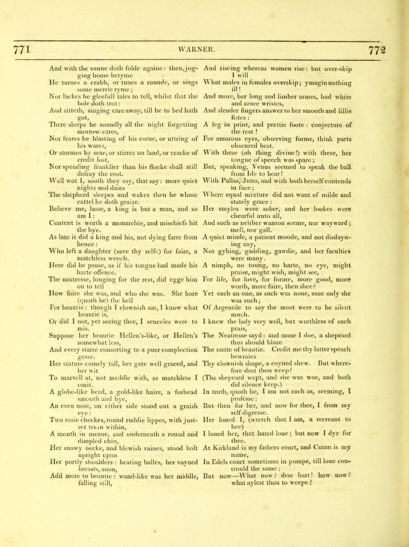 And with the sunne doth folde againe: then,jog- And riseing whereas women rise: but over-skip ging home betyme I will He turnes a crabb, or tunes a rounde, or sings What males in females overskip; ymagin nothing some nierrie ryme ; ill! Nor lackes he gleeful] tales to tell, whilst that the And more, her long and limber armes, had white bole doth trot: and azure wristes, And sitteth, singing care away, till he to bed hath And slender fingers answer to her smooth and lillie got, fistes: There sleeps he soundly all the night forgetting A leg in print, and prettie foote : conjecture of niorrow-cares, the rest ! Nor feares he blasting of his corne, or uttring of For amorous eyes, observing forme, think parts his wares, obscured best. Or stormes by seae, or stirres on land, or cracke of With these (oh thing divine!) w^ith these, her credit lost, tongue of speech was spare ; Nor spending franklier than his flocke shall still But, speaking, Venus seemed to speak the ball defray the cost. from Ide to bear! Well wot I, sooth they say, that say: more quiet With Pallas, Juno, and with both herself contends nights and dales in face; The shepherd sleepes and wakes then he whose Where equal mixture did not want of milde and cattel he doth graize. stately grace : Believe me, lasse, a king is but a man, and so Her smyles were sober, and her lookes were am I: chearful unto all. Content is worth a monarchic, and mischiefs hit And such as neither wanton seeme, nor wayward y the hye. mell, nor gall. As late it did a king and his, not d^-ing fane from A quiet minde, a patient moode, and not disdayn- hence: ing any, Who left a daughter (save thy selfe) for faire, a Not gybing, gadding, gawdie, and her faculties matchless wench. were many. Here did he pause, as if his tongue had made his A nimph, no toung, no harte, no eye, might harte oftence. praise, might wish, might see. The neatresse, longing for the rest, did egge him For life, for love, for forme, more good, more on to tell worth, more faire, then shee.? How faire she was, and who she was. She bore Yet such an one, as such was none, saue only she (quoth he) the bell was such; For beautie: though I clownish am, I know what Of Argentile to say the most were to be silent beautie is, much. Or did I not, yet seeing thee, I senceles were to I knew the lady very well, but worthless of such mis. prais, Suppose her beautie Hellen's-like, or Hellen's The Neatresse sayd: and muse I doe, a shepeard somewhat less, thus should blaze And every starre consorting to a puer complection The coate of beautie. Credit me thy latter speach gesse. bevvraies Her stature comely tall, her gate well graced, and Thy clownish shape, a coyned shew. But where- her wit fore dost thou weep? To marvell at, not meddle with, as matchless I (The shepeard wept, and she was woe, and both omit. did silence keep.) A globe-like head, a gold-like haire, a forhead In troth, quoth he, I am not such as, seeming, I smooth and hye, professe : An even nose, on either side stood out a graish But then for her, and now for thee, I from my eye: self digresse. Two rosiecheekes, round ruddie lippes, with just- Her loued I, (wretch that I am, a recreant to set tetcn within, bee) A mouth in meane, and underneath a round and I loued her, that hated loue; but now I dye for dimpled chin, thee. Her snowy necke, and blewish vaines, stood bolt At Kirkland is my fathers court, and Curan is my upright upon name. Her portly shoulders : beating balles, her vayned In Edels court sometimes in pompe, till loue con- breasts, anon, trould the same : Add more to beautie : wand-like was her middle, But now—What now? dear hart! how now? falling still, what aylest thou to weepe I