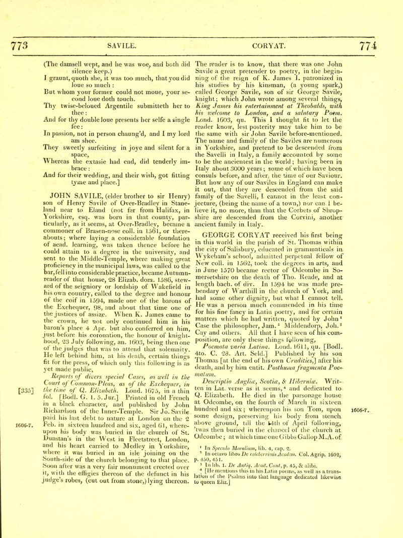 (The damsell wept, and he was woe^ and both did silence keep.) I graunt, quoth she, it was too much, that you did loue so much : But whom your former could not moue, your se- cond loue doth touch. Thy twise-beloued Argentile submitteth her to thee: And for thy double loue presents her selfe a single fee: In passion, not in person chaung'd, and I my lord am shee. They sweetly surfeiting in joye and silent for a space, Whereas the extasie had end, did tenderly im- brace: And for their wedding, and their wish, got fitting tjme and place.] JOHN SAVILE, (elder brother to sir Henry) son of Henry Savile of Over-Bradley in Stane- land near to Eland (not far from Halifax, in Yorkshire, esq. was born in that county, par- ticularly, as it seems, at Over-Bradley, became a commoner of Brasen-nose coll. in 1361, or there- abouts; where laying a considerable foundation of acad. learning, was taken thence before he could attain to a degree in the university, and sent to the Middle-Temple, where making great proficiency in the municipal laws, was called to the bar,fellinto considerable practice, became Autumn- reader of that house, 28 Elizab. dom. 158(3, stew- ard of the seigniory or lordship of Wakefield in his own country, called to the degree and honour of the coif in 1594, made one of the barons of the Exchequer, 98, and about that time one of the justices of assize. When K. James came to the crown, he not only continued him in his baron's place 4 Apr. but also conferred on him, just before his coronation, the honour of knight- hood, 23 July following, an. 1603, being then one of the judges that was to attend that solemnity. He left behind him, at his death, certain things fit for the press, of which only this following is as yet made public. Reports of divers special Cases, as well in the Court, of Common-Pleas, as of the Exchequer, in [335] the time of Q. Elizabeth. Lond. lG73, in a thin fol. [Bodl. G. 1. 5. Jur.] Printed in old French in a black character, and published by John llichardson of the Inner-Temple. Sir Jo. Savile paid his last debt to nature at London on the 2 1606-7. Eeb. in sixteen hundred and six, aged fJl, where- upon his body was buried in the'church of St. l>unstan's in the West in Flcetstreet, London, and his heart carried to Medley in Yorkshire, where it was buried in an isle joining on the South-side of the church belonging to that place. Soon alter was a very fair monument erected over it, with the effigies thereon of the defunct in his judge's robes, (cut out from stone,)lying thereon. The reader is to know, that there was one John Savile a great pretender to poetry, in the begin- ning of the reign of K. James i. patronized in his studies by his kinsman, (a young spark,) called George Savile, son of sir George Savile, knight; which John Avrote among several things, King James his entertainment at Theobalds, with his zcelcome to London, and a salutary Poem. Lond. lG03, qu. This 1 thought fit to let the reader know, lest posterity may take him to be the same with sir John Savile before-mentioned. The name and family of the Saviles are numerous in Yorkshire, and pretend to be descended from the Savelli in Italy, a family accounted by some to be the ancientest in the world ; having been in Italy about 3000 years ; some of which have been consuls before, and after, the time of our Saviour. But how any of our Saviles in England can make it out, that they are descended from the said family of the Savelli, I cannot in the least con- jecture, (being the name of a town,) nor can. I be- lieve it, no more, than that the Corbets of Shrop- shire are descended from the Corvini, another ancient family in. Italy. GEORGE CORYAT received his first being in this world in the parish of St. Thomas within the cit}'of Salisbury, educated in graminaticals in, Wykeham's school, admitted perpetual fellow of New coll. in 1562, took the degrees in arts, and in June 1570 became rector of Odcombe in So- mersetshire on the death of Tho. Reade, and at length bach, of div. In 1594 he was made pre- bendary of Warthill in the church of York, and had some other dignity, but what I cannot tell. He was a person much commended in his time for his fine fancy in Latin poetry, and for certain matters which he had written, quoted by John' Case the philosopher, Jam. ^ Middendorp, Job.' Cay and others. All that I have seen of his com^ position, are only these things fallowing, Poemata varia Latina. Load. l6ll, qu. [BodL 4to. C. 28. Art. Seld.] Published by his son Thomas [at the end of his own Crudities,] after his death, and by him cntit. Posthuma fragnienta Poe- matum. Descriptio AngVuc, Scotia, &; Ilibernia. Writ— ten in Lat. verse as it seems,'* and dedicated to Q. Elizabeth. He died in the parsonage house at Odcombe, on the fourth of March in sixteen hundred and six; whereupon his son Tom, upon i606-7» some design, preserving his body from stench, above ground, till the Wth of A[)ril following, 'twas then buried in the chancel of the church at Odcombe ; at which time one G ibbs GallopM.A. of. ' In Speculo MnraUum, lib. 4, cap. 2. ^ In octavo IWmtDe cekhcrrimhAcudzm. Col.Agrip. 1603, p. :I50, 451. 5 In lib. 1. De Antiq. Acad. Cant, p. 45, & alibi. * [He mentions this in his Latin poems, as well as a trans- lation of the Psalms into that lanijuage dedicated likewise to queen Eliz.]