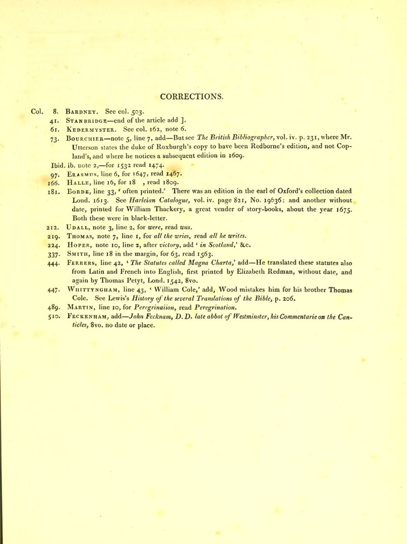 CORRECTIONS. Col. 8. Bardney. See col. 503. 41. Stan BRIDGE—end of the article add ]. 61. Kedermyster. See col. 162, note 6. 73. BouRCHiER—note 5, line 7, add—But see The British Bibliographer, vol. iv, p. 231, where Mr. Utterson states the duke of Roxburgh's copy to have been Redborne's edition, and not Cop- land's, and where he notices a subsequent edition in 1609. Ibid. ib. note 2,—for 1532 read 1474. 97. Erasmtts, line 6, for 1647, ^'^^^ 14^7' 166. Halle, line 16, for 18 , read i8og. 181. BoRDE, line 33,' often printed.' There was an edition in the earl of Oxford's collection dated Lond. 1613. See Harleian Catalogue, vol. iv. page 821, No. 19636: and another without date, printed for William Thackery, a great vender of story-books, about the year 1675. Both these were in black-letter. 212. Udall, note 3, line 3, for were, read was. 219. Thomas, note 7, line i, for all the wries, read all he writes. 224. HoPER, note 10, line 2, after victory, add ' in Scotland,' &c. 337. Smith, line 18 in the margin, for 63, read 1563. 444. Ferrers, line 42, ' The Statutes called Magna Charta,' add—He translated these statutes also from Latin and French into English, first printed by Elizabeth Redman, without date, and again by Thomas Petyt, Lond. 1542, 8vo. 447. WiiiTTYNGHAM, line 43, ' William Cole,' add. Wood mistakes him for his brother Thomas Cole. See Lewis's History of the several Translations of the Bible, p. 206. 489. Martin, line 10, for Peregrinaiion, read Peregrination. 510. Feckenham, add—John Fecknam, D. D. late abbot of Westminster, his Commentarie on the Can- ticles, Bvo. no date or place.