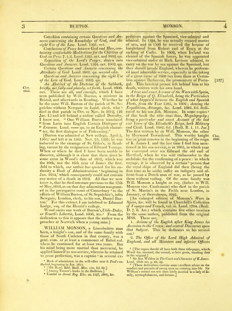 3 BURTON. IV^ONSON. 4 Catechism containing certain Questions and An- swers concerning the Knowledge of God, and the right Use of the Lazo. Lond. 1591' oct. Conclusions of Peace between God and Man, con- taining comfortable Meditations for the Children of God. on Prov.l. 1,2. Lond. 1595. oct. and 1602. qii. Exposition of the Lord's Prayer, drawn into Questions and Answers. Lond. 1594. oct. 1002. qu. Cerfain Questions and Anszcers concerning the Attributes of God Lond.l602. qu. second edit. Questions and Anszcers concerning the right Use of the Law of God. Lond. 1602. qu. An Abstract of the Doctrine of the Sabbath, Clar. bricjiy. ■^etfully and plainly, set forth. Lond. 1606. iboh. lliese are all, and enough, which I have seen published by Will. Burton, a minister in Bristol, and afterwards in Reading. Whether he be the same Will. Burton of the parish of St. Se- pulchre without Newgate in Lond. clerk, who ' died in that parish in Oct. or Nov, in l6l2, (16 Jac. L) and left behind a widow called Dorothy, I know not, ■ One William Burton translated from Latin into English Certain Dialogues of *' Erasmus. Lond. —— qu. in an English charac-  ter, the first dialogue is of Fish-eating. [Burton was admitted at New college, April 5, 1563,^ and left it in 1565. Nov. 25, 1591; he was inducted to the vicarage of St. Giles's, in Read- ing, vacant by the resignation of Edward Younge. When or where he died I have been unable to discover, although it is clear that there must be some error in Wood's date of I6l2, which was the 10th, not the l6th year of James the first. Add to which, our author has quoted for his au- thority a Book of Administratio?is ' beginning in Jan. I6l4,' which consequently could not contain any notice of a death in l6l2. All that we now know is, that he died intestate previous to the 17th of May, l616, as on that day admonition was grant- ed in the prerogative court of Canterbury ' to the effects of William Burton, of St. Sepulchre's, infra Newgate, London, clerk, to his son, Daniel Bur- ton.' For this extract I am indebted to Edmund Lodge, esq. of the Herald's college. Wood omits one work of Jiurton's,Utile-Dulce, or Trueth's Libertie, Lond. 1606, 4to.3 From the dedication to this it appears that the author was a preacher at Norwich when a young man.] WILLIAM MONSON, a Lincolnshire man born, a knight's son, and of the same family with those of South Carleton in that county, was a gent. com. or at least a commoner of Baliol col. where he continued for at least two years. But his mind being more martial than mercurial, he applied himself to sea-service, wherein he attained to great perfection, was a captain ^ in several ex- ' Book of administrat. in the will-office near S. Paul's ca- thedral, beginning in Jan. l6i4. [MS.'llawl. Bibl. Bodl. Misc. 130, fol. 68.] ^ [Among Tanner's books in the Bodleian.] ♦ Cambd. in Annul. Reg. Eliz. aa. 1597, l602, &c. peditions against the Spaniard, vice-adrniral and admiral. In 1594, he was actually created master of arts, and in 1596 he received the honour of knighthood from Robert earl of Essex at the sacldng of Cadiz. In 1602, when Ireland was cleared of the Spanish forces, he was appointed vice-admiral under sir Rich, Levison admiral, to carry on the war by sea against the Spaniard, lest they should invade England, wherein lie perform- ed most admirable service, especially in the taking of a great carac of 1600 tun from them at Cezim- bria against Barbarum, the promontory of Portu- [337] gal. This heroical person left behind him at his death, written with his own hand, A true and exact Account of the Wars with Spain, in the Reign of Q. Elizabeth, being the Particulars o f what happen d betzeeen the English and Spanish Fleets, froin the Year 1585, to 1602; shezcing the Expeditions, Attempts, &c. Lond, 1682. fol. dedi- cated to his son Job. Monson. In some copies ^ of this book the title runs thus, Megalopsychy; being a particular and exact Account of the last xvii Years of Qu. Elizabeth's Reign, both Military and Civil. Lond. 1082, fol. [Bodl. R. 1. 11. Jur.] The first written by sir Will. Monson, the other by Heywood Townshend. This worthy knight Clar. was in great renown in the beginning of the reign i6o6. of K. James 1. and the last time I find him men- tioned in his sea-service, is in 1605, in which year he conveyed over sea Edward the old earl of Hertford, when he was sent embassador to the archduke for the confirming of a peace: in which voyage, it is observed by a certain ^ person that the royal ships of England did then (being the first time as he saith) suffer an indignity and af- front from a Dutch man of war, as he passed by them without vailing. Of the same family was Will, Monson a knight or esq. (father to Will. Monson vise. Castlemain) who died in the parish of St. Martin's in the Fields near London, in Januarj, or thereabouts, 1642. [An enlarged edition of Monson's Wars in Spain, &c. will be found in Churchill's Collection of V^oyages and Travels, vol. iii. Lond. 1704. (Bodl. .1). 7. 6. Art.) which contains five other treatises by the same author, published from the original MSS. These are, 1. Actions of the English after King James his Accession to the Crown; and several Discourses upon that Subject. This he dedicates to his second son.' 2. The Office of the Lord High Admiral of England, and all Ministers and inferior Officers 5 [The copies should all have both these title-pages, which Wood has reversed, the second, as here given, standing first in the original.] * Sir Ant. Welden in The Court and Character of K.James. Lond. lOoO. oct. p. 48, 49. [These dedications contain some excellent advice on the conduct and pursuits of young men on entering into life. Sir William's second son was then lately married to a lady of fa- mily, accomplishment, and fortune.]