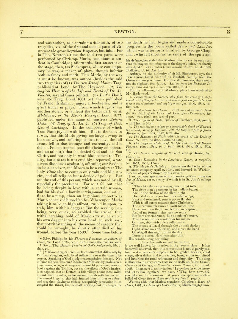 and was author, as a certain writer saith, of two tragedies, viz. of the first and second parts of Ta- merline the great Scythian Emperor, but false. For «, in Tho. Newton's time the said two parts were performed by Christop. Mario, sometimes a stu- dent in Cambridge; afterwards, first an actor on the stage, then, (as Shakespear, whose contempo- rary he was) a maker of plays, though inferior both in fancy and merit. This Mario, by the way it must be known, was author (besides the said two tragedies) of (1) The rich Jew of Malta. Trag. published at Lond. by Tho. Heywood. (2) The tragical History of the Life and Death of Dr. Jo. Faustiis, several times printed. (3) hunt's Domi- nion, &c. Trag. Lond. 1661. oct. then published by Franc. Kirkman, junior, a bookseller, and a great trader in plays. From which tragedy was another stolen, or at least the better part, entit. Abdelazer, or the Moor's Revenge, Lond. 1677, published under the name of mistress Aphora Behn. (4) Trag. of K. Ed. 2. (5) Trag. of Dido Qu. of Carthage. In the composure of which Tom Nash joyned with him. But in the end, so it was, that this Mario giving too large a swing to his own wit, and suffering his lust to have the full reins, fell to that outrage and extremity, as Jo- delle a French tragical poet did, (being an epicure and an atheist,) that he denied God and his Son Christ, and not only in word blasphemed the Tri- nity, but also (as it was credibly ^ reported) wrote divers discourses against it, affirming our Saviour to be a deceiver, and Moses to be a conjurer: The holy Bible also to contain only vain and idle sto- ries, and all religion but a device of policy. But see the end of this person, which was noted by all, especially the precisians. For so it fell out, that he being deeply in love with a certain woman, had for his rival a bawdy serving-man, one rather fit to be a pimp, than an ingenious amoretto as Mario conceived himself to be. Whereupon Mario- taking it to be an high affront, rush'd in upon, to stab, him, with his dagger: But the serving-man being very quick, so avoided the stroke, that withal catching hold of Mario's wrist, he stab'd his own dagger into his own head, in such sort, that notwithstanding all the means of surgery that could be wrought, he shortly after died of his wound, before the year 1593.^ Some time before * Edw. Phillips, in his Theatrum Poetarum, or collect, of Poets,, &c Lond. 1675, oct. p. 182. among the modern poets. 5 See in Tho. Beard's Theatre of God's Judgments, lib. 1. chap. 23. * [Marlow's tragical end is related somewhat differently by William Vaughan, who lived sufficiently near the time to be correct. SpealtingofGod'sjudgnient on atheists, hesays, 'Not inferior to these was one Christopher Marlow, by profession a play-maker, who, as it is reported, about 14 yeres agoe, wrote a booke against theTrinitie, but see the effects of God's iuslice; it so hapned, that at Detford, a litle village about three miles distant from London, as he meant to stab with his ponyard one named Ingram, that had inuited him ihither to a feast, and was then playing at tables; hee quickly perceyuing it, so auoyded the thrust, that withall drawing out his dagger for his death he had began and made a considerable progress in the poem called Hero and Leander, which was after'.vards finished by George Chap- man, who fell short (as 'tis said) of the spirit and his defence, hee stab'd this Marlow into the eye, in such sort, that his braynes comniing out at the dagger's point, hee shortly after dyed.' The Golden Gioue moralized, 8vo. Lond. 1CO8. Bodl.svo. U. 10. Art BS. Aubrey, on the authority of sir Ed. Sherburne, says, that Ben Jonson killed Marlow on Bunhill, coming from the Green curtain play house For this tale, however, there seems not the slightest foundation. Letters from the Bodleian Li- brary, ivith Auhrcifs Lives, 8vo. 1813, ii. 415. For the fiillowing list of Marlow's plays 1 am indebted to Mr. Haslewood. 1. Tamhurlaine the Grrate, who from the state of a shep- heard in Scythia, hy his rare and loonderfull conquests became a most noted puissant and mighty monarqice, ISgO, l605, 4to. first ()art. 2. Tamhurlaine the Greute. With his itnpussionate furie for the death of his Lady and Loue, faire Zenocrate, &c. 1590, 1593, 1606, 4to. second part. 3. The tragedie of Dido, Quccne of Carthage, 159-i, jointly with Thomas Nash. 4. The troublesome raigne and lamentable death of Edward the second, King of England, with the tragicall fall (f proud Morfnner, &c. I598, l6l2, lG22, 4to. 5. The Massacre at Paris ivith the death of the Duke of Guise, &c. 8vo. no date, 12mo. no date.,' 6. The tragicall Historic of the life and death of Doctor Faustus. 1604, 1611, iCild, 1619, 1C)24, lC3i, l6(h, 1663, 4to. 7. The famous tragedy of the Rich lew of Malta, &c. 1633, 4to. 8. Lust's Dominion in the Lascivious Queen, a tragedie, &c. 1657, 12mo. 9. The May den s Holaday. Entered on the books of the stationers' company April 8, l6r)4, and inserted in Warbur- ton's list of plays destroyed by his servant. I extract one specimen of his dramatic powers from the Jew of Malta, act 2, a copy of whicli is in St. John's college library. ' Thus like the sad presaging rauen, that tolls The sicke man's passeport in her hollow beakej And in the shadow of the silent night Doth shake contagion from her sable wings, Vext and tormented, runnes poore Barabas With faiall curses towards these Christians. The incertaine pleasures of swift-footed time Haue tane their flight, and left me in despaire; And of my former riches rests no more But bare remembrance; like a souldier's scarre. That has no further comfort for his maime. Oh thou, that with a fiery pillar led'st The sonnes of Israel through the dismall shades j Light Abraham's off-spring, and direct the hand Of Abigail this night, or let the day Turne to eternall darknesse after this.' His beautiful song beginning ' Come live with me and be my love,' is too well known for insertion in the present place. It has been well observed, that this composition is not so purely pas- toral as it is generally supposed to be: golden buckles, coral clasps, silver dishes, and ivory tables, being rather too refined and luxuriovis for rural retirement and simplicity. This song is alluded to in a very scarce tract in the Bodleian called Choice, Chance and Change, or Conccites in their Colours, 4to. Lond. 1606.—In answer to an invitation ' I pray thee let vs be merry and let vs hue together?' we have, ' Why, how now, doe you take me for a woman that you come vpon me with a ballad of Come Hue with me and he my loue?' page 3. We may add, that Marlow translated Coluthus's Rape of Helen, 1587; Certaine oj'Ovid's Elegies, ^h<\(li\<ihur^,\2mo.