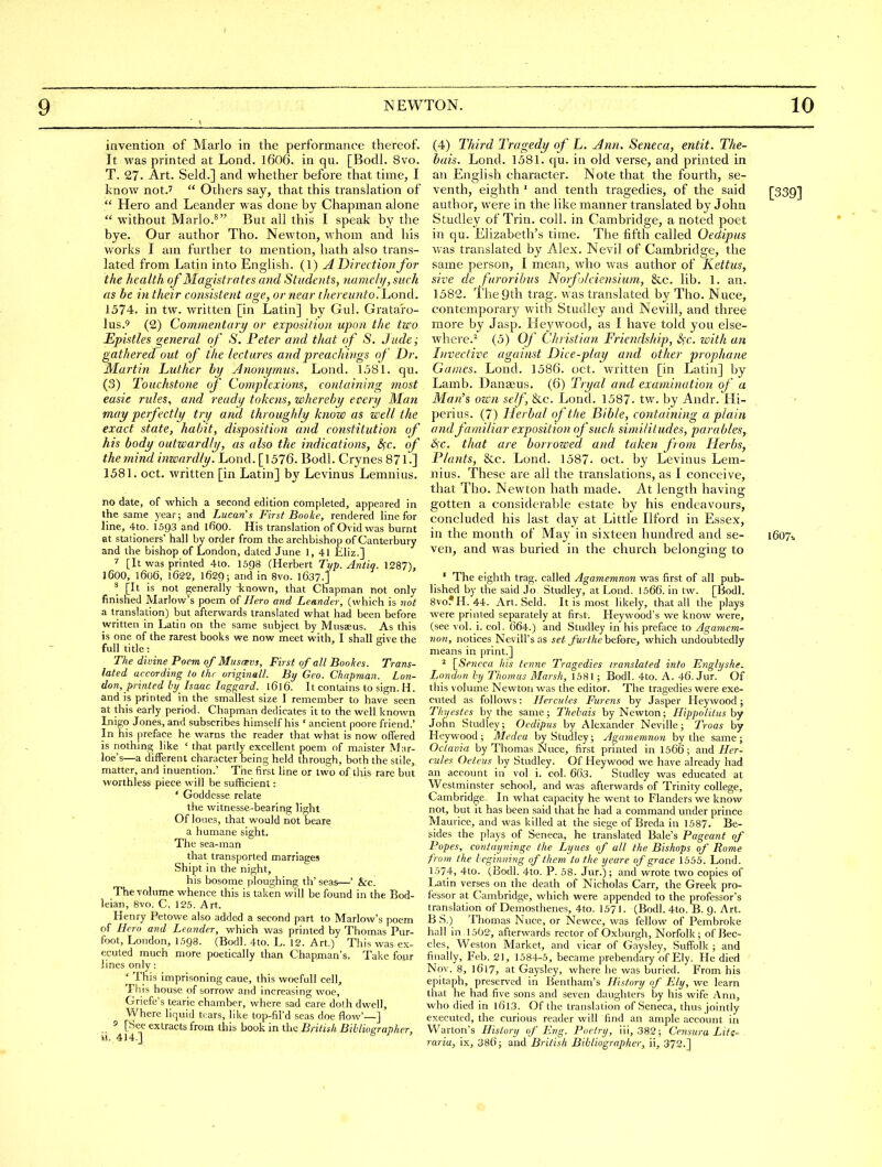 invention of Mario in the performance thereof. It was printed at Lond. 16O6. in qu. [Bodl. 8vo. T. 27. Art. Seld.] and whether before that time, I know not.'  Others say, that this translation of  Hero and Leander was done by Chapman alone  without Marlo.^ But all this I speak by the bye. Our author Tho- Newton, whom and his works I am further to mention, hath also trans- lated from Latin into English. (1) A Direction for the health of Magistrates and Studoits, namely, such as be ill their consistent age, or near thereunto. Lond. 1574. in tw. written [in Latin] by Gul. Grataro- lus,9 (2) Commentary or expositio)i upon the two Epistles general of S. Peter and that of S. Jude; gathered out of the lectures and preachings of Dr. Martin Luther by Jnonymus. Lond. 1581. qu. (3) Touchstone of Complexions, containing most easie rules, and ready tokens, whereby every Man may perfectly try arid throughly know as well the exact state, habit, disposition and constitution of his body outwardly, as also the indications, &;c. of the mind inwardly. Lond. [1576. Bodl. Crynes 871.] 1581. Oct. written [in Latin] by Levinus Lemnius. no date, of which a second edition completed, appeared in the same year; and Lucan's First Bnoke, rendered line for line, 4to. I593 and ifiOO. His translation of Ovid was burnt at stationers' hall by order from the archbishop of Canterbury and the bishop of London, dated June 1, 41 iiliz.] ^ [It was printed 4to. I598 (Herbert Typ. Antiq. 1287), 1600, 1606, 1622, 1629; and in 8vo. 1637.] ^ [It is not generally known, that Chapman not only finished Marlow's poem of Hero and Leander, (which is not a translation) but afterwards translated what had been before written in Latin on the same subject by Musaeus. As this is one of the rarest books we now meet with, I shall give the full title: ^ The divine Poem of Musmvs, First of all Boohes. Trans- lated according to the originall. By Geo. Chapman. Lon- don, printed by_ Isaac laggard. 1616. It contains to sign. H. and is printed in the smallest size I remember to have seen at this early period. Chapman dedicates it to the well known Inigo Jones, and subscribes himself his ' ancient poore friend.' In his preface he warns the reader that what is now offered is nothing like ' that partly excellent poem of maister Mar- loe's—a different character being held through, both the stile, matter, and inuention.' The first line or two of this rare but worthless piece will be sufficient: ' Goddesse relate the witnesse-bearing light Of loues, that would not beare a humane sight. The sea-man that transported marriages Shipt in the night, his bosome ploughing tli' seas—' &c. The volume whence this is taken will be found in the Bod- leian, 8vo. C. 125. Art. Henry Petowe also added a second part to Marlow's poem of Hero and Lrander, which was printed by Thomas Pur- foot, London, I.598. (Bodl. 4to. L. 12. Art.) This was ex- ecuted much more poetically than Chapman's. Take four lines only : ' This imprisoning caue, this woefull cell, Tliis house of sorrow and increasing woe, Griefe's tearie chamber, where sad care doth dwell. Where liquid tears, like top-fil'd seas doe flow'—] ' [See extracts from this book in the British Bihliographer, (4) Third Tragedy of L. Ann. Seneca, entit. The- bais. Lond. 1581. qu. in old verse, and printed in an English character. Note that the fourth, se- venth, eighth ' and tenth tragedies, of the said [339] author, were in the like manner translated by John Studley of Trin. coll. in Cambridge, a noted poet in qu. Elizabeth's time. The fifth called Oedipus was translated by Alex. Nevil of Cambridge, the same person, I mean, who was author of Kettus, sive de furorihus Norfolciensium, &c. lib. 1. an. 1582. The gth trag. was translated by Tho. Nuce, contemporary with Studley and Nevill, and three more by Jasp. Heywood, as I have told you else- where.^ (5) Of Christian Friendship, Sfc. with an Invective against Dice-play and other prophane Games. Lond. 1586. oct. written [in Latin] by Lamb. Danseus. (6) Tryal and examination of a Man's own self, &c. Lond. 1587- tw. by Andr. Hi- peri us. (7) Herbal of the Bible, containing a plain and familiar exposition of such similitudes, parables, &;c. that are borrowed and taken from Herbs, Plants, &c. Lond. 1587- oct. by Levinus Lem- nius. These are all the translations, as I conceive, that Tho. Newton hath made. At length having gotten a considerable estate by his endeavours, concluded his last day at Little Ilford in Essex, in the month of May in sixteen hundred and se- 1607.. ven, and was buried in the church belonging to ' The eighth trag. called Agamemnon was first of all pub- lished by the said Jo Studley, at Lond. 1366. in tw. [Bodl. 8vofH. 44. Art. Seld. It is most likely, that all the plays were printed separately at first. Heywood's we know were, (see vol. i. col. 664.) and Studley in his preface to Agamem- non, notices NeviU's as set furthe before, which undoubtedly means in print.] ^ [_Se7icca his tcnne Tragedies translated info Enghjshe. London by Thomas Marsh, 1581 ; Bodl. 4to. A. 46. Jur. Of this volume Newton was the editor. The tragedies were exe- cuted as follows: Hercules Furens by Jasper Heywood; Thyestcs by the same; Thebais by Newton; Hippo lit us by John Studley; Oedipus by Alexander Neville; Troas by Heywood; Medea by Studley; Agamemnon by the same; Octavia by Thomas Nvice, first printed in 1566; and Her- cules Oeteus by Studley. Of Heywood we have already had an account in vol i. col. 663. Studley was educated at Westminster school, and was afterwards of Trinity college, Cambridge, In what capacity he went to Flanders we know not, but it has been said that he had a command under prince Maurice, and was killed at the siege of Breda in 1587. Be- sides the plays of Seneca, he translated Bale's Pageant of Popes, contayninge the Lyucs of all the Bishops of Rome from the beginning of them to the yeare of grace 1555. Lond. 1574, 4to. (Bodl. 4to. P. 58. Jur.); and wrote two copies of Latin verses on the death of Nicholas Carr, the Greek pro- fessor at Cambridge, which were appended to the professor's translation of Demosthenes, 4to. 1571. (Bodl. 4to. B. g. Art. B S.) Thomas Nuce, or Newce, was fellow of Pembroke hall in 1502, afterwards rector of Oxburgh, Norfolk; of Bec- cles, Weston Market, and vicar of Gaysley, Suffolk ; and finally, Feb. 21, 1584-5, became prebendary of Ely. He died Nov. 8, 1617, at Gaysley, where he was buried. From his epitaph, preserved in Bentham's History of FJly, we learn that he had five sons and seven daughters by his wife Ann, who died in l6l3. Of the translation of Seneca, thus jointly executed, the curious reader will find an ample account in Warton's History if Eng. Poetry, iii, 382; Censura Lite--. raria, ix, 386; and British Bibliographer, ii, 372.]