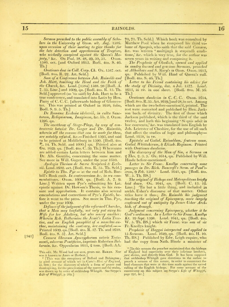 Sermon preached to the public as^emhlu of Scho- lars in the University oj Oxon. ult. Aug. 1586. upon occasion of their meeting to give thanks for the late detection and apprehension of Trai/tors, who wickedly conspired against the Queens Ma- jesty,i &c. On Psal. 18. 48, 49, 50, 51. Oxon. 1586. oct. [and Oxford I6l3. Bodl. 4to. S. 46. Th.] Orationes dace in Coll. Corp. Ch. Ox. 1587. oct. [Bodl. 8vo. R. 22. Art. Seld.] Sum of a Conference between Joh. liainolds and Joh. Hart, touching the Head and the Faith of the Church, &c. Lond. [1584] 1588. 98 [Bodl. A. 7. 35. Line] and 1609, qu. [Bodl. 4to. R. 13. Th. Seld.] approved (as 'tis said) by Joh. Hart to be a true conference, and translated into Latin by Hen. Parry of C. C. C. [afterwards bishop of Glouces- ter. This was printed at Oxford in l6lO, folio, Bodl. S. 9. 5. Th.] De Romano, Ecclesia idolatrid, in cultu Sanc- torum, Reliquiarum, Imaginuin, Sec. lib. 2. Oxon. 1596. qu. The overthrow of Stage-Plays, by way of con- troversie betwixt Dr. Gager and Dr. Rainnlds, wherein, all the reasons that can be made for them, are notably refuted, &c.—Finished 1593, and said to be printed at Middleburg in 1599. [Bodl. 4to. P.. 14. Th. Seld. and l600.] qu. Printed also at Ox. 1629. qu. [Bodl.4to. C.39. Th.] Whcreunto are added certain Latin letters between him and Dr. Alb. Gentilis, concerning the same matter. See more in Will. Gager, under the 3'ear I6IO. Apologia Thesium de Sacra S^iipturd S) Eccle- sid. Lond. 1602. oct. [Bodl. 8vo. R. 35. Th. Seld.] Epistle to Tho. Pye — at the end of Rob. Bur- hill's Book entit. In controversiam SjC. in sex com- mentationes. Oxon. I.606. qu. [Bodl. A. 7. 9- Line.] Written upon Pye's submitting his Lat. epistle against Dr. Howson's Thesis, to his cen- sure and approbation. It contains also several emendations and corrections of Pye's Epistle, be- fore it went to the press. See more in Tho. Pye, under the year I609. Defence of the judgment of the reformed Churches, that a Man may lozcfully, not only put azoay his Wife for her Adultery, but also marnj another: Wherein Rob. Bellarmine the Jesuit's Latin Trea- tise, and an English pamphlet of a namtless au- thor, maintaining the contrary, are confuted. Printed 1609. qu. [Bodl. 4to. R. 37- Th. and 16IO. Bodl. 4to. S. 57. Art. Seld.] Censura librorum Apocryphorum veteris Testa- menti, adversus Pontifcios, imprimis Robertum Bel- larmin. ^c. Oppenheim l6ll,2tom. [Bodl.AA. This edit. Mr. Wood had not seen, penes me. Baker. Nor was it known to Ames or Herbert.] 7 [This was the conspiracy of Ballard and Babington ; (a good account of which see in Carte's Ilisf. of IvngMnd, iii. 600.) for the discovery of which a form of prayer and thanksgiving, for the preservation of the queen and the realm, was drawn up by order of archbishop VVhitgift. See Strype's Life of Whitgifl, p. 20c).] 70, 71. Th. Seld.] Which book was consulted by Matthew Pool when he composed his third vo- lume of Synopsis, who saith that the said Censura^ &c. was written ' multijuga & stupenda erudi- tione,' &c. which is very true, for the author was seven years in writing and composing it. The Prophesie of Obadiah, opened and applied in sundry learned and gracious Sermons, preached at Al/hallows and S. Mary's in Oxon. Oxon. I6l3, qu. Published by Will. Hind of Queen's coll. [Bodl. 4to. S. 46. Th.] Letter to his Friend containing his advice for the study of Divinity, dat. 4 Jul. 1577- Lond. 1613, in tw. in one sheet. [Bodl. 8vo. M. 56, Th.] Orationes duodecim in C. C. C. Oxon. I6l4, [Bodl.8vo.R.35.Art.l6l9,]and28,in oct. Among which are the two before-mention'd, printed. The rest were corrected and published by Hen. Jack- son bach, of divinity. The first of those which Jackson published, which is the third of the said twelve, and hath this beginning ' Si quis adsit in hoc conventu,' &.c. was translated into English by Joh. Leicester of Cheshire, for the use of all such that affect the studies of logic and philosophy— Lond. 1638, in tw. Epistolce ad Guliel. Rainoldum, fratrem suum, Guliel. Whittakerum, Sf Elizab. Rcginam. Printed with Orationes duodecim. The discovery of the Man of Sin, a Sermon on 2 Thes. 2. 3. 3. Ox. 1614, qu. Pubhshed by Will. Hinde before-mentioned. Letter to Sir LVanc. Knollys co7icerning some passages in Dr. Rich. Banoojt's Serm, at Paul's- cross, 9 Feb. 1588.' Lond. 1641, qu. [Bodl. 4to. W. 5. Th. BS.] 77/e original cf Bishops and Metropolitans briefly hid down. Ox. l641, qu. [Bodl. C. 13. 12. Line] 'Tis but a little thing, and included in archb. Usher's discourse of that matter. Other titles have it thus; Dr. Rainolds his judgment touching the original of Episcopacy, more largely confirmed out of antiquity by James Usher Arch- bish. of Armagh. Judgment concerning Episcopacy, whether it be God's ordinance. In a Letter to Sir Franc. Knollys Kt. 19 Sept. 1598. Lond. 1641, qu. [Bodl. 4to. W. 5. Th. BS.] which sir Franc, was son of sir Fr. Knollys knight. Prophesie of Haggai interpreted and applied in 15 Sermons. Lond. 1649, qu. [Bodl. 4to. H. 10. Th. BS.] Published by Edw. Leigh esquire, who had the copy from Nath. Hinde a minister of ' [In this sermon the preacher maintained that the bishops of England had superiority over their inferiour brethren, jure divino, and directly from God. It has been supposed that archbishop Whitgift gave directions to the author to preach a sermon of this nature, m order to counteract the loud clamours that were at this time made against the sacred calling of the English bishops. For some account of the controversy on this subject see Strype's Life of fFMtgiff, page 292, &c.]