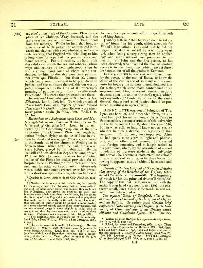 1^343] us, (tho' others 7 say of the Common Pleas) in the place of sir Christop. Wray deceased, and the same year he received the honour of knighthood from her majesty. While he held that honour- able office of L. ch. justice, he administred it to- wards malefactors with such wholsome and avail- able severity, that England was beholding to him a long time for a part of her private peace and home security. For the truth is, the land in his days did swarm with thieves and robbers, (whose ways and courses he well understood when he was a young man,) some of whom being con- demned by him to die, did gain their pardons, not from qu. Elizabeth, but from K. James; which being soon discovered to be prejudicial to justice, and the ministers thereof, this our worthy judge complained to the king of it: whereupon granting of pardons were not so often afterwards issued out.^ His works that are extant are these. Reports and Cases adjudged in the time of Qu. Elizabeth. Lond. l656, fol. To which are added Remarkable Cases and Reports of other learned Pens since his Death.^ These Reports were after- wards printed again [in folio, 1682. Bodl. C. 8. 15. Jur.] Resolutions and Judgments upon Cases and Mat- ters agitated in all Courts at Westminster in the latter end of Qu. Elizabeth. Lond. in qu. col- lected by Joh. Goldesburg ' esq. one of the pro- tonotaries of the Common Pleas. At length our author Popham dying on the 10 of June in six- lG07. teen hundred and seven, aged 76 years, was buried in the South isle of the church at Wellington in Somersetshire: which town he had, for several years before, graced by his habitation. By his last will and test, dated 21 Sept. 1604, and proved 17 June 1608, (wherein he stiles himself chief justice of the Pleas) he makes provision for an hospital to be at Wellington for 6 men and 6 wo- men, and for other works of charity. Afterwards was a noble monument erected over his grave ; with a short inscription thereon, wherein he is said ^ Dugdale in Chron. Serie ad finem Orig. Jurid. an. I692, & alii. ^ [Neither did he onely punish malefactors, but provide for tnem, says Lloyd; for observing that so many suffered and died for none other reason but because they could not live in England, now grown too populous for itself, and breeding more inhabitants than it could keep, he first set up the discovery of New England to maintain and employ those that could not live honestly in the old; being of opinion, that banishment thither would be as well a more lavrful, as a more effectual remedy against those extravagancies, the authors whereof judge it more eligible to hang, than to work, to end their days in a moment, than to continue them in pains. Statesmen and Favourites, edit. l665, p. 536.] [The additional cases to Popham are of no authority. Lord Holt, 1 PeereWill. 17. Worrall'siaw Catalogue, I788, i. 248^ ' [Or, as he wrote it himself, Goldesborough. He was author of, 1. Reports, with Directions how to proceed in many intricate Actions. Lond. l651, 4to. Taken in con- junction with Richard Brownlow, who was also a protho- notary of the Pleas. 2. Reports from the 28th to the 43rd year of Elizabeth. Lond. l653, l682, 4to.] to have been privy councellor to qu. Elizabeth and king James. [Aubrey tells us * that he was * wont to take a purse' himself in his youth, which accounts for Wood's insinuation. It is said that he did not begin to study the law till he was thirty years old, when being a very strong man he applied day and night without any prejudice to his health. Sir John was the first person, as tias been observed, who invented the plan of sending convicts to the plantations, which, says Aubrey, he ' stockt out of all the gaoles in England.' In the year I6OO he was sent, with some others, by the queen, to the earl of Essex, to know the cause of the confluence of -so many military men unto his house; the soldiers therein detained him for a time, which some made tantamount to an imprisonment. This, his violent detention, sir John deposed upon his oath at the earl's tryal; which, says my author,^ ' I note the rather for the rarity thereof, that a lord chief justice should be pro- duced as witness in open court.'] HENRY LYTE esq. son of John, son of Tho. Lyte, was born of, and descended from, an an- cient family of his name living at Lytes-Carey in Somersetshire, became a student of this university in the latter end of Hen. 8, about the year 1546, but in what coll. or hall, I know not as yet, or whether he took a degree, the registers of that time, and in Ed. 6., being very imperfect. After he had spent some years in logic and philoso- phy, and in other good learning, he travelled into foreign countries, and at length retired to his patrimony, where, by the advantage of a good foundation of literature made in the university and abroad, he became a most excellent scholar in several sorts of learning, as by these books fol- lowing it appears, most of which I have seen and perused. Records of the true Original of the noble Britains that sprang of the Remains of the Trojans, taken out of Oblivion's Treasure MS. The beginning of which is ' Isis the principal river of Britain,' &c. The copy of this that I saw, was written with the author's own hand very neatly, an. 1592, the cha- racter small, lines close, some words in red ink, and others only scored with it. The mystical Oxon. of Oxonford, alias a true and most ancient Record of the Original of Oxford and all Britain. Or rather thus; Certain brief conjectural Notes touching the Original of the Uni- versity of Oxon, and also of all Britain called Albania and Calydonia Sylva.—MS. The be- * {^Letters from the Bodleian Library, with Aubrey's Lives, &c. 1813, vol. ii. page 492.] ' [Lloyd, Statesmen and Favourites, l665, p. 535. There are Letters from Popham in the Harleian MSS. 286, 6995, 6996 and 6997, dated in 1592, 1593 and 1595: and one to the lord president in behalf of Justice Saxey, dated May 20, 1600. MS. Lambeth 6l5, fol. 225. See Todd's Ca<a/ogi/c of the Archiepiscopal MSS. folio, 1812, page II9, col. a.] C 2