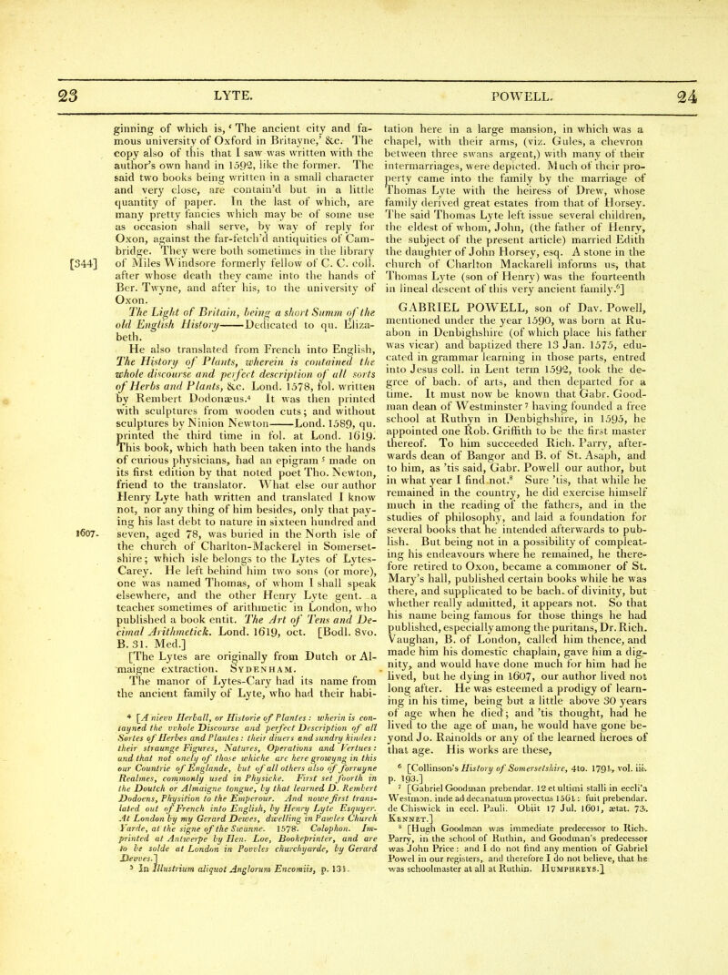 ginning of which is, * The ancient city and fa- mous university of Oxford in Britayne,' &c. The copy also of this that I saw was written with the author's own hand in 1592, like the former. The said two books being written in a small character and very close, are contain'd but in a little quantity of paper. In the last of which, are many pretty fancies Avhich may be of some use as occasion shall serve, by way of reply for Oxon, against the far-fetch'd antiquities of Cam- bridge. They were both sometimes in the library [344] of Miles Windsore formerly fellow of C. C. coll. after whose death they came into the hands of Bcr. Twyne, and after his, to the university of Oxon. The Light of Britain, being a short Summ of the old English History Dedicated to qu. Ehza- beth. He also translated from French into English, The Histori/ of Plants, leherein is contained the whole discourse and perfect description of all sorts of Herbs and Plants, &c. Lond. 1578, fol. written by Rembert Dodonaeus.* It was then printed with sculptures from wooden cuts; and without sculptures by Ninion Newton Lond. 1589, qvi. printed the third time in fol. at Lond. 1619- This book, which hath been taken into the hands of curious physicians, had an epigram ^ made on its first edition by that noted poet Tho. Newton, friend to the translator. What else our author Henry Lyte hath written and translated I know not, nor any thing of him besides, only that pay- ing his last debt to nature in sixteen hundred and l607- seven, aged 78, was buried in the North isle of the church of Charlton-Mackerel in Somerset- shire ; which isle belongs to the Lytes of Lytes- Carey. He left behind him two sons (or more), one was named Thomas, of whom I shall speak elsewhere, and the other Henry Lyte gent, a teacher sometimes of arithmetic in London, who published a book entit. The Art of Tens and De- cimal Arithmetick. Lond. l6l9, oct. [Bodl. Svo. B. 31. Med.] [The Lytes are originally from Dutch or Al- Tnaigne extraction. Sydenham. The manor of Lytes-Cary had its name from the ancient family of Lyte, who had their habi- * \_A nievv Herlall, or Historie of Planles : wher'in is con- layned the vvJiole Discourse and perfect Description of all Series of Herhes and Planles: their diuers end sundry kindes: their straunge Figures, Natures, Operations and Vertues: and that not onely of those whiche are here growyng in this our Countrie of Englande, hut of all others also nf forruyne Reabnes, commonly used in Physicke. First set foorth in the Doutch or Almaigne tongue, ly that learned D. Rembert Dodoens, Physition to the Emperour. And nowefirst trans- lated out of French into English, ly Henry Lyte Esquyer. At London by my Gerard Dewes, dwelling in Pawles Church Yarde, at the signe of the Swanne. Ib^S. Colophon. Im- printed at Anlwerpe by Hen. Loe, Bookeprinter, and are (o he solde at London in Povvles churchyarde, hy Gerard Hemes.'] * In Illustrium aliquot Anglorum Encomiis, p. 13 K tation here in a large mansion, in which was a chapel, with their arms, (viz. Gules, a chevron between three swans argent,) with many of their intermarriages, were depicted. Much of iheir pro- perty came into the family by the marinage of Thomas Lyte with the heiress of Drew, whose family derived great estates from that of Horsey. The said Thomas Lyte left issue several children, the eldest of whom, John, (the father of Henry, the subject of the present article) married Edith the daughter of John Horsey, esq. A stone in the church of Charlton Mackarell informs us, that Thomas Lyte (son of Henry) was the fourteenth in lineal descent of this very ancient family.^] GABRIEL POW^ELL, son of Dav. Powell, mentioned under the year 1590, was born at Ru- abon in Denbighshire (of which place his father was vicar) and baptized there 13 Jan. 1575, edu- cated in grammar learning in those parts, entred into Jesus coll. in Lent term 1592, took the de- gree of bach, of arts, and then departed for a time. It must now be known that Gabr. Good- man dean of Westminster' having founded a free school at Ruthyn in Denbighshire, in 1595, he appointed one Rob. Griffith to be the first master thereof. To him succeeded Rich. Parry, after- wards dean of Bangor and B. of St. Asaph, and to him, as 'tis said, Gabr. Powell our author, but in what year I find not.^ Sure 'tis, that while he remained in the country, he did exercise himself much in the reading of the fathers, and in the studies of philosophy, and laid a foundation for several books that he intended afterwaads to pub- lish» But being not in a possibility of compleat- ing his endeavours where he remained, he there- fore retired to Oxon, became a commoner of St. Mary's hall, published certain books while he was there, and supplicated to be bach, of divinity, but whether really admitted, it appears not. So that his name being famous for those things he had published, especially among the puritans. Dr. Rich. Vaughan, B. of London, called him thence, and made him his domestic chaplain, gave him a dig- nity, and would have done much for him had he lived, but he dying in 1607, our author lived not long after. He was esteemed a prodigy of learn- ing in his time, being but a little above 30 years of age when he died ; and 'tis thought, had he lived to the age of man, he would have gone be- yond Jo. Rfunolds or any of the learned heroes of that age. His works are these, ^ [Collinson's jFfw/o! i/ of Somersetshire, 4to. 1791r vol. iii: P- 193.] ' [Gabriel Goodman prebenclar. ISetultimi stall! in eccli'a Westmon. inde a<ldecanatum provectiis 15C)l fuit prebendar. de Chiswick in eccl. Pauli. Obiit 17 Jul. l601, aetat. 73.. Kennet.] ^ [Hugh Goodman was imraiediate predecessor to Rich-, Parry, in the school of Ruthin, and Goodman's predecessor was John Price: and I do not find any mention of Gabriel Powel in our registers, and therefore I do not believe, that he was schoolmaster at all at Ruthin. Humphreys.^