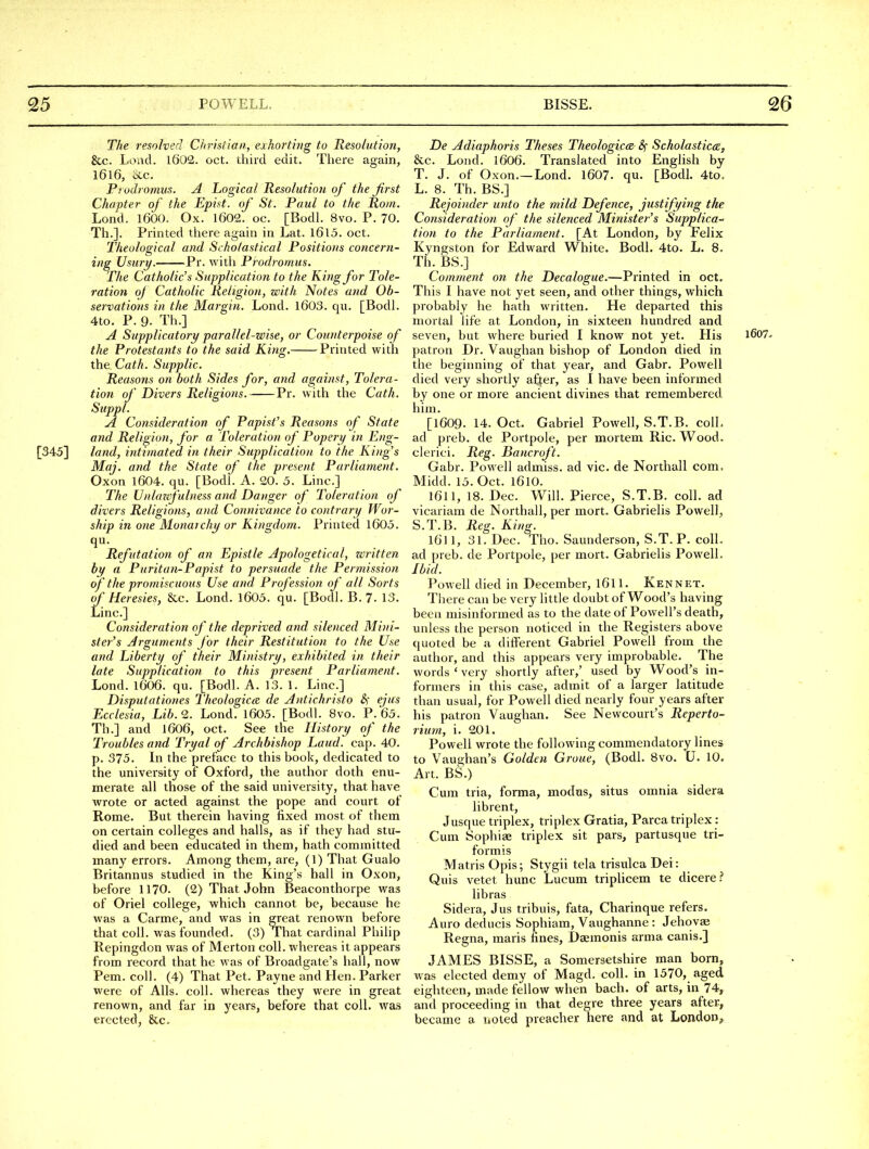 The resolved Ciirisiian, exhorting to Resolution, &c. Loud. 1602. oct. third edit. There again, I6l6, etc. Piodi omus. A Logical Resolution of the first Chapter of the Epist. of St. Paul to the Rom. Lond. 1600. Ox. 1602. oc. [Bodl. 8vo. P. 70. Til.]. Printed there again in Lat. I6l5. oct. Theological and Scholastical Positions concern- ing Usury. Pr. witli Prodromus. The Catholic's Supplication to the King for Tole- ration oj Catholic Religion, with Notes and Ob- servations in the Margin. Lond. 1603. qu. [Bodl. 4to. P. 9. Th.] A Supplicatory parallel-wise, or Counterpoise of the Protestants to the said King. Printed with the Cath. Supplic. Reasons on both Sides for, and against, Tolera- tion of Divers Religions. Pr. with the Cath. Suppl. A Consideration of Papist's Reasons of State and Religion, for a Toleration of Popery in Eng- [345] land, intimated in their Supplication to the King's Maj. and the State of the present Parliament. Oxon 1604. qu. [Bodl. A. 20. 5. Line.] The Unlazifulness and Danger of Toleration of divers Religions, and Connivance to contrary Wor- ship in one Monarchy or Ki)igdom. Printed 1603. qu. Refutation of an Epistle Apologetical, written hy a Puritan-Papist to persuade the Permission of the promiscuous Use and Profession of all Sorts of Heresies, &c. Lond. 1605. qu. [Bodl. B. 7- 13. Line.] Consideration of the deprived and silenced Mini- ster's Arguments for their Restitution to the Use and Liberty of their Ministry, exhibited in their late Supplication to this present Parliament. Lond. 1606. qu. [Bodl. A. 13. 1. Line.] Disputationes Theologiccd de Antichristo S; ejus Ecclesia, Lib.9.. Lond. 1605. [Bodl. 8vo. P.65. Th.] and l606, oet. See the History of the Troubles and Tryal of Archbishop Laud. cap. 40. p. 375. In the preface to this book, dedicated to the university of Oxford, the author doth enu- merate all those of the said university, that have wrote or acted against the pope and court of Rome. But therein having fixed most of them on certain colleges and halls, as if they had stu- died and been educated in them, hath committed many errors. Among them, are, (1) That Gualo Britannus studied in the King's hall in Oxon, before 1170. (2) That John Beaconthorpe was of Oriel college, which cannot be, because he was a Carme, and was in great renown before that coll. was founded. (3) That cardinal Philip Repingdon was of Merton coll. whereas it appears from record that he was of Broadgate's hall, now Pem. coll. (4) That Pet. Payne and Hen. Parker were of Alls. coll. whereas they were in great renown, and far in years, before that coll. was erected, 8cc, De Adiaphoris Theses Theologica- 8^ Scholastics, &c. Lond. 1606. Translated into English by T. J. of Oxon.—Lond. 1607. qu. [Bodl. 4to. L. 8. Th. BS.] Rejoinder unto the mild Defence, justifying the Consideration of the silenced Minister's Supplica- tion to the Parliament. [At London, by Felix Kyngston for Edward White. Bodl. 4to. L. 8. Til. BS.] Comment on the Decalogue.—Pinnted in oct. This I have not yet seen, and other things, which probably he hath written. He departed this mortal life at London, in sixteen hundred and seven, but where buried I know not yet. His i607- patron Dr. Vaughan bishop of London died in the beginning of that year, and Gabr. Powell died very shortly after, as I have been informed by one or more ancient divines that remembered him. [1609. U.Oct. Gabriel Powell, S.T.B. colL ad preb. de Portpole, per mortem Ric. Wood, clerici. Reg. Baticroft. Gabr. Powell admiss. ad vie. de Northall com, Midd. 15. Oct. 1610. 1611, 18. Dec. Will. Pierce, S.T.B. coll. ad vicariam de Northall, per mort. Gabrielis Powell, S.T.B. Reg. King. 1611, 31. Dec. Tho. Saunderson, S.T.P. coll. ad preb. de Portpole, per mort. Gabrielis Powell. Ibid. Powell died in December, l6ll. Ken net. There can be very little doubt of Wood's having been misinformed as to the date of Powell's death, unless the person noticed in the Registers above quoted be a different Gabriel Powell from the author, and this appears very improbable. The words ' very shortly after,' used by Wood's in- formers in this case, admit of a larger latitude than usual, for Powell died nearly four years after his patron Vaughan. See Newcourt's Reperto- rium, i. 201. Powell wrote the following commendatory lines to Vaughan's Golden Groue, (Bodl. 8vo. U. 10. Art. BS.) Cum tria, forma, modus, situs omnia sidera librent, Jusque triplex, triplex Gratia, Parca triplex: Cum Sophiae triplex sit pars, partusque tri- form is Matris Opis; Stygii tela trisulca Dei: Quis vetet hunc Lucum triplicem te dicere.? libras Sidera, Jus tribuis, fata, Charinque refers. Auro deducis Sophiam, Vaughanne : Jehovae Regna, maris fines, Daemonis arma canis.] JAMES BISSE, a Somersetshire man born, w as elected demy of Magd. coll. in 1570, aged eighteen, made fellow when bach, of arts, in 74, and proceeding in that degre three years after, became a noted preacher here and at London^