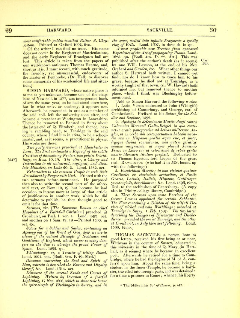 most comfortable golden motithed Father S. Chry^ sostom. Printed at Oxford 1602, 8vo. Of the writer I can find no trace. His name does not occur in the Register of Matriculations, and the early Registers of Broadgates hall are lost. This article is taken from the papers of our well-known antiquary Thomas Hearne, and, short as it is, I must record, with much gratitude, the friendly, yet unsuccessful, endeavours of the master of Pembroke, (Dr. Hall) to discover some memorials of his academical life and situa- tion.] SIMON HARWARD, whose native place is to me as yet unknown, became one of the chap- lains of New coll. in 1577, was incorporated bach, of arts the same year, as he had stood elsewhere, but in what univ. or academy, it appears not. Afterwards he proceeded in arts as a member of the said coll. left the university soon after, and became a preacher at Warington in Lancashire. Thence he removed to Bansted in Surry about the latter end of Q. Elizabeth, and thence, hav- ing a rambhng head, to Tanridge in the said county, where i find him in 1604, to be a school- master, and, as it seems, a practitioner in physic. His works are these. Two godly Sermons preached at Manchester in Lane. The First containeth a Reproof of the subtle Practices oj dissembling Neuters, and politic World- [347] lings, on Rom. 10. 19- The other, a Charge and Instruction to all unlearned, negligent, and disso- lute Ministers, on Luke 20. 2. Lond. 1582. oct. Exhortation to the common People to seek their A^nendmentby Prayer zeith God.—Printed with the two sermons before-mentioned. He purposed then also to write the second part of the afore- said text, on Rom. 10, 19. but because he had occasion to intreat more at large of that article of justification in another work, which he did determine to publish, he then thought good to omit it for that time. Sermons, viz. \The Summum Bonum or chief Happines of a Faithfull Christian.'] preached at Crowhurst, on Psal. 1. vcr. 1. Lond. 1592. oct. and another on 1 Sam. 12, 19.—Printed 1590. in oct. &c. Solace for a Soldier and Sailor, containing an jipology out of the Word of God, how we are to esteem of the valiant Attempts of Noblemen and Gentlemen of England, which incurr so many dan- gers on the Seas to abridge the proud Power of Spain. Lond. 1592. qu. Phlebotomy: or, a Treatise of letting Blood. Lond. 1601. oct. [Bodl. Bvo. F. 49. Med.] Discourse concerning the Soul and Spirit of Man^ wherein is described the Essence and Dignity thereof, &c. Lond. I6l4. oct. Discourse of the several Kinds and Causes of Lightning. Written by Occasion of a fearful Lightning, 17 Nov. l606, which in short time burnt the spire-steeple of Blechingley in Surrey, and in the same, melted into infinite Fragments a goodly ring of Bells. Lond. 1607, in three sh. in qu. A most profitable new Treatise from approved Experience of the Art of propagating Plants. Lond. 1623. qu. [Bodl. 4to. D. 22. Art.] This was published after the author's death (as it seems) Clar, by one Will. Lawson, at the end of his New Orchard and Garden, &c. What other things our author S. Harward hath written, I cannot yet find; nor do I know how to trace him to his grave, because he died not at Tanridge, as a worthy knight of that town, (sir W. Haward) hath informed me, but removed thence to another place, which I think was Blechingley before- mentioned. [Add to Simon Harward the following works: 1. Latin Verses addressed to John (Whitgift) archbishop of Canterbury, and George, earl of Cumberland. Prefixed to his Solace for the Sol- dier and Say lour, 1592. 2. Apologia in defensionem Wlartis Angli contra Calumnias Mercurii Gallo-Belgici in qua conti- netur oratio panegeretica ad heroas militesque An- glos, ut ex verbo sibi certo persuasum habeant nava- lia sua in Hispanos prcclia cequa esse, et justa, legique divincB consentanea, no)i autem piraticcs nomine insignienda, ut nuper placuit Jansenio- Frisio in Libro cui tit velocissimo de rebus gentis nuntio Mercurii titulum prafixit. Dedicated to sir Thomas Egerton, lord keeper of the great seal. Rawlinson (who had it in MS. bound up with the following:) 3. Enchiridion Morale; in quo virtutes quatuor Cardinales ex clarissimis oratoribus, et Poetis Grffcis, Latinis, Italicis, Hispanis, Gallicisque yvwiu>Aoy]-nMs, describuntur: &c. Lond. 1596,12mo. Ded. to the archbishop of Canterbury, (A copy also in Trinity college library, Cambridge.) 4. Three Sermons upon some Portions of the former Lessons appointed for certain Sabbaths: The First containing a Display of the wilfull De- vises of wicked and vain Worldlings ; preached at Tanridge in Surry, 1 Feb. 1597- The two latter describing the Dangers of Discontent and Disobe- dience ; preached the one at Tanridge, and the other at Crowhurst, in July then next following. Lond. 1599, 12mo.] THOMAS SACKVILE, a person born to good letters, received his first being at or near, Withyam in the county of Sussex, educated in this university in the time of Q. Mary, (in Hart- hall, as it seems,) where he became an excellent poet. Afterwards he retired for a time to Cam- bridge, where he had the degree of M. of A. con- ferr'd upon him. About the same time, being a student in the Inner-Temple, he became a barri- ster, travelled into foreign parts, and was detained * for a time a prisoner in Rome ; whence, his liberty * 'Tho.M ilhs in his Cu(, of Honour, p. 412 .