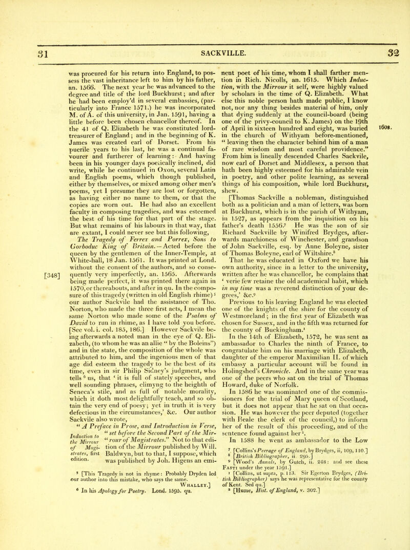 was procured for his return into England, to pos- sess the vast inheritance left to him by his father, an. 1566. The next year he was advanced to the degree and title of the lord Buckhurst; and after he had been employ'd in several embassies, (par- ticularly into France 1571.) he was incorporated M. of A. of this university, in Jan. 1591, having a little before been chosen chancellor thereof. In the 4) of Q. Elizabeth he was constituted lord- treasurer of England; and in the beginning of K. James was created earl of Dorset. From his puerile years to his last, he was a continual fa- vourer and furtherer of learning: And having been in his younger days poedcally inclined, did write, while he continued in Oxon, several Latin and English poems, which though published, either by themselves, or mixed among other men's poems, yet I presume they are lost or forgotten, as having either no name to them, or that the copies are worn out. He had also an excellent faculty in composing tragedies, and was esteemed the best of his time for that part of the stage. But what remains of his labours in that way, that are extant, I could never see but this following. The Tragedi/ of Ferrex and Porrex, Sons to Gorboduc King of Britain. — Acted before the queen by the gentlemen of the Inner-Temple, at White-hall, 18 Jan. 1561. It was printed at Lond. without the consent of the authors, and so conse- [348] quently very imperfectly, an. 1565. Afterwards being made perfect, it was printed there again in 1570, or thereabouts, and after in qu. In the compo- sure of this tragedy (written in old English rhime) ^ our author Sackvile had the assistance of Tho. Norton, who made the three first acts, I mean the same Norton who made some of the Psalms of David to run in rhime, as I have told you before. [See vol. i. col. 185, 186.] However Sackvile be- ing afterwards a noted man in the eye of Q. Eli- zabeth, (to whom he was an allie  by the Boleins) and in the state, the composition of the whole was attributed to him, and the ingenious men of that age did esteem the tragedy to be the best of its time, even in sir Philip Sidney's judgment, who tells ^ us, that ' it is full of stately speeches, and well sounding phrases, climyng to the heighth of Seneca's stile, and as full of notable morality, which it doth most delightfully teach, and so ob- tain the very end of poesy; yet in truth it is very defectious in the circumstances/ &c. Our author Sackvile also wrote,  A Preface in Prose, and Introduction in Verse, Induction to  f^'fore the Second Part of the Mir- the Mirrour  of Magistrates. Not to that edi- of Magi- tion of the Mirrour published by Will. strafes, first Baldwyn, but to that, I suppose, which was published by Joh. Higens an emi- edition. ' [This Tragedy is not in rhyme: Probably Dryden led our author into this mistake, who says the same. Whalley.] nent poet of his time, whom I shall farther men- tion in Rich. Nicolls, an. l6l5. Which Induce tion, with the Mirrour it self, were highly valued by scholars in the time of Q. Elizabeth. What else this noble person hath made public, I know not, nor any thing besides material of him, only that dying suddenly at the council-board (being one of the privy-council to K. James) on the IQth of April in sixteen hundred and eight, was buried in the church of Withyarti before-mentioned,  leaving then the character behind him of a man of rare wisdom and most careful providence. From him is lineally descended Charles Sackvile, now earl of Dorset and Middlesex, a person that hath been highly esteemed for his admirable vein in poetry, and other polite learning, as several things of his composition, while lord Buckhurst, shew. [Thomas Sackville a nobleman, distinguished both as a politician and a man of letters, was born at Buckhurst, which is in the parish of Withyam, in 1527, as appears from the inquisition on his father's death 1556.^ He was the son of sir Richard Sackville by Winifred Brydges, after- wards marchioness of Winchester, and grandson of John Sackville, esq. by Anne Boleyne, sister of Thomas Boleyne, earl of Wiltshire.* That he was educated in Oxford we have his own authority, since in a letter to the university, written after he was chancellor, he complains that * verie few retaine the old academical habit, which in my time was a reverend distinction of your de- grees,' &C.9 Previous to his leaving England he was elected one of the knights of the shire for the county of Westmoreland ; in the first year of Elizabeth was chosen for Sussex, and in the fifth was returned for the county of Buckingham.' In the 14th of Elizabeth, 1572, he was sent as ambassador to Charles the ninth of France, to congratulate him on his marriage with Elizabeth, daughter of the emperor Maximilian II. of which embassy a particular account will be found in Holingshed's Chronicle. And in the same year was one of the peers who sat on the trial of Thomas Howard, duke of Norfolk. In 1586 he was nominated one of the commis- sioners for the trial of Mary queen of Scotland, but it does not appear that he sat on that occa- sion. He was however the peer deputed (together with Beale the clerk of the council,) to inform her of the result of this proceeding, and of the sentence found against her^. In 1588 he went as ambassador to the Low ^ \Co\\in&\ Peerage of Engla?i(}, hy Brydges, ii, \0g, 110.] * \_British Bibliographer, ti. SQS.J ' [Wood's Annals, by Gutch, ii. 248: and see these Fasti under the year 1591-] I [ColUns, ut sujjra, p. IJ3. Sir Egerton Brydges, (Bri- tish Billiographer) says he was representative for the county of Kent. Sed qu.] 160S.