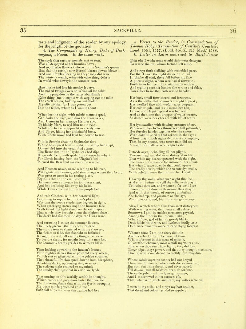 taste and judgment of the reader by any apology for the length of the quotation. 4. The Complaynte of Henry, Duke of Buck- ingham, a Poem. In the same work. The soyle that earst so seemely was to seen. Was all despoyled of her beauties he we ; And soot freshe flowers (wherwith the Sommer's queen Had clad the earth,) now Boreas' blastes downe blewe : And small fowles flocking in theyr song did rewe The winter's wrath, wherwith eche thing defaste In woful wise bewayld the sommer past. Hawthorne had lost his motley lyverye. The naked twigges were shivering all for colde And dropping downe the teares abundantly : Eche thing (me thought) with weping eye me tolde The crnell season, bidding me witnholde Myselfe within, for I was gotten out Into the feldes, where as I walkte about: When loe the night, with mistie mantels spred, Gan darke the daye, and dim the azure skyes. And Uenus in her message Hermes sped To bluddy Mars, to wyl him not to ryse ; While she her selfe approcht in speedy wise : And Uirgo, hiding her disdaineful brest. With Thetis nowe had layd her downe to rest. Whiles Scorpio dreading Sagittarius dart Whose bowe prest bent in sight, the string had slypt, Downe slyd into the ocean flud aparte. The Beare that in the Iryshe seas had dipt His griesly feete, with spede from thence he whypt. For Thetis hasting from the Uirgine's bed. Pursued the Bear that ear she came was fled. And Phaeton nowe, neare reaching to his race. With glistering beames, gold streamynge where they bent. Was prest to enter in his resting place. Erythius that in the cart fyrste went Had euen nowe attaynde his iourneyes stent. And fast declining hid away his head. While Titan couched him in his pvirple bed. And pale Cinthea, with her borowed light. Beginning to supply her brother's place. Was past the noone-steede syxe degrees in sight. When sparklyng starres amyd the heauen's face With twinkling light shoen on the earth apace : That whyle they brought about the nightes chares The darke had dimmed the daye ear I was ware. And sorowing I to see the sommer flowers. The liuely greene, the lusty leas forlorne ; The sturdy trees so shattered with the showers. The fieldes so fade, that floorisht so beforne 1 It taught me wel, all earthly thinges be borne To dye the death, for nought long time may last: The sommer's beauty yeeldes to winter's blast. Then looking upward to the heauen's leames With nightes starres thicke powdred euery where^ Which erst so glistened with the golden streames. That chearefuU Phebus spred downe from his sphere. Beholding darke, oppressing day, so neare ; The sodayne sight reduced to my minde The sundry chaunges that in earth we fynde. That musing on this worldly wealth in thought. Which comes and goes more faster than we see The flyckering flame that with the fyer is wrought; My busie minde presented vnto me Such fall of pieres, as in this realme had be; 5. Verses to the Reader, in Commendation of Thomas Hoby's Translation of Castilio's Courtier. Lond. 1561, 1577. (Bodl. 4to. Z. 125. Med.) 1588. 6. Letter in Latin addressed to Bartholomew That ofte I wisht some would their woes descryue. To warne the rest whom fortune left aliue. And strayt forth stalking with redoubled pace. For that I sawe the night drewe on so fast. In blacke all clad, there fell before my f ice A piteous wight, whom woe had al forwaste ; Furth from her iyen the cristall teares outbrast. And syghing sore her handes she wrong and folde. Tare al her neare that ruth was to beholde. Her body small forwithered and forespent. As is the stalke that sommers drought opprest; Her wealked face with woful teares besprent. Her colour pale, and (as it seemd her best) In woe and playnt reposed was her rest; And as the stone that droppes of water weares. So dented were her cheekes with fall of teares. Her iyes swollen with flowing streames aflote. Wherewith her lookes throwen vp full piteouslye. Her forceles handes together ofte she smote With dolefull shrikes that eckoed in the skye: Whose playnt such sighes dyd strayt accompany. That, in my doome, was neuer man did see A wight but halfe so woe begon as she. I stoode agast, beholding all her plight, Tweene dread and dolour so distreynd in hart. That while my heares vpstarted with the sight, The teares out streamde for sorowe of her smart. But when I sawe no ende that could aparte The deadly dewle, which she so sore dyd make. With dolefull voice then thus to her I spake. Unwrap thy woes, what euer wight thou be ! And stint, betime, to spill thy selfe wyth playnt. Tell what thou art, and whence ; for well I see Thou canst not dure wyth sorowe thus attaynt. And with that worde, of sorrowe allforfaynt. She looked vp, and prostrate as she laye. With piteous sound, loe! thus she gan to saye : Alas, I wretch whom thus thou seest distreyned With wasting woes, that neuer shall aslake, Sorrowe I am, in endeles tormentes payned. Among the furies in the infernall lake ; Where Pluto, god of he!, so griesly blacke, Doth holde his throne, and Letheus deadly taste Doth rieue remembraunce of eche thyng fbrepast. Whence come I am, the drery destinie And luckeles lot for to bemone, of those Whom Fortune in this maze of miserie. Of wretched chaunce, most wofull myrrours chose : That when thou seest how lightly they did lose Theyr pope, theyr power, and that they thought most sure. Thou mayest soone deeme no earthly ioye may dure. Whose rufuU voyce no sooner had out brayed Those wofull vvordes, wherewith she sorrowed so. But out, alas ! she shryght, and never stayed. Fell downe, and all to dasht her selfe for woe. The colde pale dread my lyms gan overgo. And I so sorrowed at her sorowes eft. That, what with griefe and feare, my wittes were reft. I stretcht my selfe, and strayt my hart reuiues. That dread and dolour erst did so appale ;