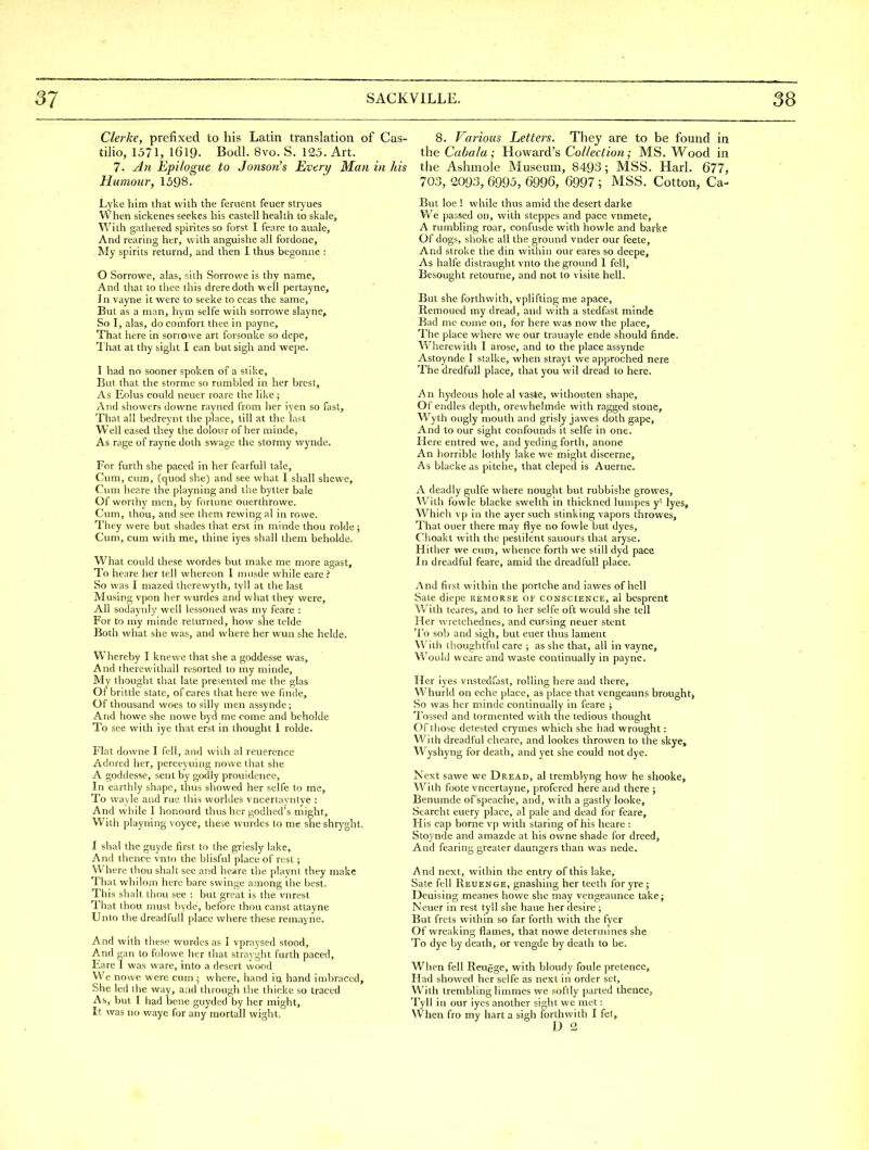 Gierke, prefixed to his Latin translation of Cas- tilio, 1571, 1619. Bodl. 8vo. S. 125. Art. 7. An Epilogue to Jonson's Every Man in his Humour, 1598. Lykc him that with the fenient feuer stryues When sickenes seekes his castell heahh to skale, With gatlieied spirites so forst I feiire to auale. And rearing her, with anguishe all fordone. My spirits returnd, and then I thus begonne : 0 Sorrowe, alas, sith Sorrowe is thy name. And that to thee this dreredoth well pertayne. In vayne it were to seeke to ocas the same. But as a man, hym selfe with sorrowe slayne. So I, alas, do comfort thee in payne. That here in sorrowe art forsonke so depe. That at thy sight I can but sigh and wepe. 1 had no sooner spoken of a stike. But that the storme so rumbled in her brest. As Eolus could neuer roare the like ; And showers downe rayned from her iyen so fast. That all bedreyrit the place, till at the last Well eased they the dolour of her minde. As rage of rayne doth swage the stormy wynde. For furth she paced in her fearfuU tale. Cum, cum, (quod she) and see what I shall shewc. Cum her.re the playning and the bytler bale Of worthy men, by fortune ouerthrowe. Cum, thou, and see them rewing al in rowe. They were but shades that erst in minde thou rolde; Cum, cum with me, thine iyes shall them beholdc. What could these wordes but make me more agast. To heare her tell whereon 1 musde while eare i So was I mazed thcrewyth, tyll at the last Musing vpon her wurdes and what they were. All sodayiily well lessoned was my feare : For to my minde returned, how she telde Both what she was, and where her wun she helde. Whereby I knewe that she a goddesse was. And therewithall resorted to my minde. My thought that late presented me the glas Of brittle state, of cares that here we finde. Of thousand woes to silly men assynde; And ho we she no we byd me come and beholde To see with iye that erst in thought I rolde. Flat downe I fell, and vvilh al reuerencc Adored her, perceyuing nowc that she A goddesse, sent by godly prouidence, In earthly shape, thus showed her selfe to me. To wayle and rue this worldes vncertayntye : And wliile I honourd thus her godhed's might. With playning voyce, these wurdes to me sheshryght. I shal the guyde first to the griesly lake. And thence vnto the blisful place of rest ; Where thou shah see and heare the playnt they make That whilom here bare swinge among the l)est. This shalt thou see : but great is the vnrest That thoti must byde, before thou canst attayne Unto the dreadful! place where these remayne. And with these wurdes as I vpraysed stood, And gan to folowe her that strayght furth paced, Eare I was ware, into a desert wood We nowe were cum ; where, hand in hand imbraced. She led the way, and through the thicke so traced As, but I had bene guyded by her might. It was no waye for any mortall wight. 8. Various Letters. They are to be found in the Cabala; Howard's Collection; MS. Wood in the Ashmole Museum, 8493; MSS. Harl. 677, 703, 2093, 6995, 6996, 6997 ; MSS. Cotton, Ca- But loe ! while thus amid the desert darke We passed on, with steppes and pace vnmete, A rumbling roar, confusde with howle and barke Of dogs, shoke all the ground vnder our feete. And stroke the din within our eares so deepe. As halfe distraught vnto the ground 1 fell. Besought retourne, and not to visite hell. But she forthwith, vplifting me apace, Remoued my dread, and with a stedfast minde Bad me come on, for here was now the place. The place where we our trauayle ende should finde. Wherewith I arose, and to the place assynde Astoynde 1 stalke, when strayt we approched nere The dredfull place, that you wil dread to here. An hydeous hole al vaste, withouten shape. Of endles depth, orewhelmde with ragged stone, W^yth ongly mouth and grisly jawes doth gape, And to our sight confounds it selfe in one. Here entred we, and yeding forth, anone An horrible lothly lake we might discerne. As blacke as pitche, that cleped is Auerne. A deadly gulfe where nought but rubbishe growes. With fowle blacke swelth in thickned lunipes y' lyes. Which vp in the ayer such stinking vapors throwes. That ouer there may flye no fowle but dyes, Choakt with the pestilent sauours that aryse. Hither we cum, whence forth we still dyd pace In dreadful feare, amid the dreadful! place. And first within the portche and iawes of hell Sate diepe remorse of conscience, al besprent W'ith leares, and to her selfe oft would she tell Her wretchednes, and cursing neuer stent To sob and sigh, but euer thus lament With thoughtful care ; as she that, all in vayne, W^ould weare and waste continually in payne. Her iyes vnstedfast, rolling here and there, Whurld on eche place, as place that vengeauns brought) So was her minde continually in feare ; Tossed and tormented with the tedious thought Of those detested crymes wliich she had wrought: With dreadful cheare, and lookes throwen to the skye, Wyshyng for death, and yet she could not dye. Next sawe we Dread, al tremblyng how he shooke. With foote vncertayne, profered here and there ; Benumde of speache, and, with a gastly looke, Searcht euery place, al pale and dead for feare. His cap borne vp with staring of his heare : Stoynde and amazde at his owne shade for dreed. And fearing greater daungers than was nede. And next, within the entry of this lake. Sate fell Reuenge, gnashing her teeth for yre ; Deuising meanes howe she may vengeaunce take; Neuer in rest tyll she haue her desire ; But frets within so far forth with the fyer Of wreaking flames, that nowe determines she To dye by death, or vengde by deatli to be. When fell Reugge, with bloudy foule pretence. Had showed her selfe as next in order set. With trembling limmes we softly parted thence, Tyll in our iyes another sight we met: When fro my hart a sigh forthwith I fet, D 2
