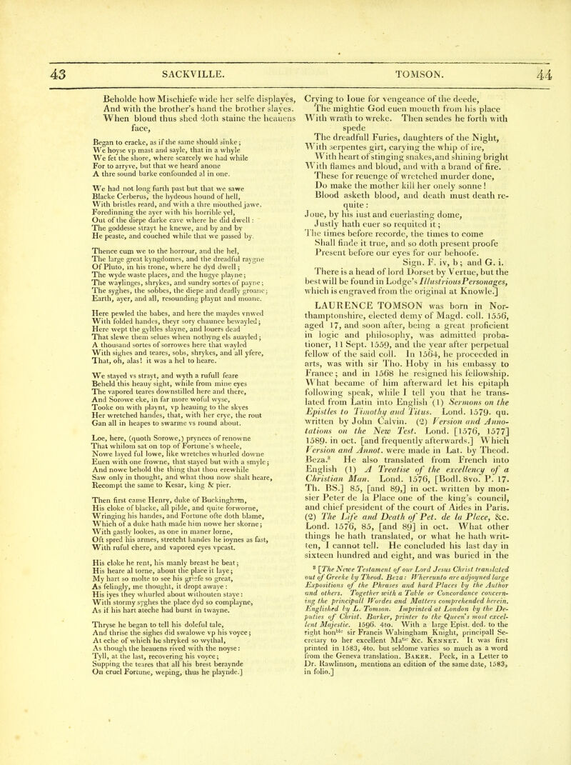 Beholcle how Mischiefe wide her selfe displayes, And with the brother's hand the brother slaves. When bloud thus shed doth staine the heaiiens face, Began to cracke, as if the same should sinke; We hoyse vp mast and sayle, that in a whyle We fet the shore, where scarcely we had while For to arryve, but that we heard anone A thre sound barke confounded al in one. We had not long furth past but that we sawe Blacke Cerberus, the hydeous hound of hell. With bristles reard, and with a thre mouthed jawe, Foredinning the ayer with his horrible yel, Out of the diepe darke cave where he did dwell: The goddesse strayt he knewe, and by and by He peaste, and couched while that vve passed by. Thence cum we to the horrour, and the hel. The large great kyngdomes, and the dreadful raygne Of Pluto, in his trone, where he dyd dwell; The wyde waste places, and the hugye playne; The waylinges, shrykes, and sundry sortes of payne; The syghes, the sobbes, the diepe and deadly groanej Earth, ayer, and all, resounding playnt and moane. Here pewled the babes, and here the maydes vnwed With folded handes, theyr sory chaunce bewayled; Here wept the gyltles slayne, and louers dead That slewe them selues when nothyng els auayled; A thousand sortes of sorrowes here that wayled With sighes and teares, sobs, shrykes, and all yfere. That, oh, alas! it was a hel to heare. We stayed vs strayt, and wyth a rufull feare Beheld this heauy sight, while from mine eyes The vapored teares downstilled here and there. And Sorowe eke, in far more woful vvyse, Tooke on with playnt, vp heauing to the skyes Her wretched handes, that, with her crye, the rout Gan all in heapes to swarme vs round about. Loe, here, (quoth Sorowe,) prynces of renowne That whilom sat on top of Fortune's wheele, Nowe layed ful lowe, like wretches whurled downe Euen with one frowne, that stayed but with a smylej And nowe behold the thing that thou erewhile Saw only in thought, and what thou now shalt heare, Recompt the same to Kesar, king & pier. Then first came Henry, duke of Buckinghrrm, His cloke of blacke, all pilde, and quite forworne. Wringing his handes, and Fortune ofte doth blame. Which of a duke hath made him nowe her skorne; With gastly lookes, as one in maner lorne. Oft spred his armes, stretcht handes he ioynes as fast, With ruful chere, and vapored eyes vpcast. His cloke he rent, his manly breast he beat 5 His heare al torne, about the place it laye; My hart so molte to see his griefe so great. As felingly, me thought, it dropt awaye : His iyes they whurled about withouten staye; With stormy syghes the place dyd so complayne. As if his hart ateche had burst in twayne. Thryse he began to tell his doleful tale. And thrise the sighes did swalowe vp his voyce; At eche of which he shryked so wythal, As though the heauens rived with the noyse: Tyll, at the last, recovering his voyce; Supping the teares that all his brest beraynde On cruel Fortune, weping, thus he playnde.] Crying to loue for vengeance of the deede, The mightie God euen moueth from his place With wrath to wreke. Then sendes he forth with spede The dreadfull Furies, daughters of the Night, With serpentes girt, carying the whip of ire, With heart of stinging snakes, and shining bright With Hames and bloud, and with a brand of fire. These for reuenge of wretched murder done. Do make the mother kill her onely sonne! Blood asketh blood, and death must death re- quite : J oue, by his iust and euerlasting dome, Justly hath euer so requited it; The times before recorde, the times to come Shall finde it true, and so doth present proofe Present before our eyes for our behoofe. Sign. F. iv, b ; and G. i. There is a head of lord Dorset by Vertue, but the best will be found in Lodge's lUustriousPersonages, which is engraved from the original at Knowle.] LAURENCE TOMSON was born in Nor- thamptonshire, elected demyof Magd. coll. 1556, aged 17, and soon after, being a great proficient in logic and philosophy, was admitted proba- tioner, 11 Sept. 1559, and the year after perpetual fellow of the said coll. In 1564, he proceeded in arts, was with sir Tho. Hoby in his embassy to I'rance; and in 1568 he resigned his fellowship. What became of him afterward let his epitaph following speak, while I tell you that he trans- lated from Latin into English (1) Se7mons on the Epistles to Tiinothi/ and Titus. Lond. 1579- qu. written by John Calvin. (2) Version and Anno- tations on the New Test. Lond. [1576, 1577] 1589-in oct. [and frequently afterwards.] Which Version and jinnot. were made in Lat. by Theod. Beza.^ He also translated from French into English (1) A Treatise of the excellency of a Christian Man. Lond. 1576, [Bodl. 8vo. P. 17- Th. BS.] 85, [and 89,] in oct. written by mon- sier Peter de la Place one of the king's council, and chief president of the court of Aides in Paris. (2) The Life and Death of Pet. de la Place, &c. Lond. 1576, 85, [and 89] in oct. What other things he hath translated, or what he hath writ- ten, I cannot tell. He concluded his last day in sixteen hundred and eight, and was buried in the ^ [The Ncwe Testament of our Lord Jesus Christ translated out of Greeke hy Theod. Beza: Whereunto are adjoyned large Expositions oj the Phrases and hard Places hy the Author and others. Together with a Table or Concordance concern- ing the principall Wordes and Matters comprehended herein. Englished hy L. Tomson. Imprinted at London hy the De- puties of Christ. Barker, printer to the Queeris most excel- lent Majestic. I596. 4fo. With a large Epist. ded. to the right hon^i'-' sir Francis Walsingham Knight, principall Se- cretary to her excellent Ma''^ &c. Kennet. It was first printed in 1583, 4to. but seldome varies so much as a word from the Geneva translation. Baker. Peck, in a Letter to Dr. Rawlinson, mentions an edition of the same date, 1583, in folio.]