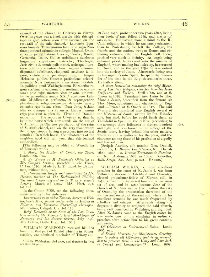 chancel of the church at Chertsey in Surrey. Over his grave was a black marble with this epi- taph in gold letters soon after fastened on the east-wall of the said chancel, ' Laurentio Tom- sono honesta Tomsoniorum familia in agro Nor- thamptoniensi oriundo, in collegio Magdal. Oxon. educato, peregrinatione Sueviae, Russite, Danise, Germaniae, Italia, Gallise nobilitato: duodecim iinguarum cognitione instructo ; Theologise, Juris civilis & municipalis nostri, totiusque litera- turse politioris scientise claro : ingenii acuniine, disputandi subtilitate, eloquendi suavitate & le- pore, virtute omni pietateque insigni: linguai Hebraic^ publica Genevie professione celebri: accurata Jsovi Testamenti translatione uotabili: In politicis apud Walsinghamum Elizabetha? re- ginae scribam praecipuum diu multumque exerci- tato: post cujus mortem vitfe privatas umbrati- lisque jucunditate annos XX. ' continuos Lala- |349] mitt; Middlesexiaj perfuncto, & septuagenario placidissime religiosissimeque defuncto quarto ealendas Aprilis an. I6O8. Uxor Jana, & Jana filia ex quinque una superstes filiabus, amoris ergo posuerunt & pietatis. Vivunt qui Domino moriuntur.' The report at Chertsey is, that he built the house which now stands on the top of S. Arm's-hill in Chertsey parish, out of the ruins of S. Ann's chapel, and on the very place where that chapel stood ; having a prospect into several counties : In which house, the inhabitants of the neighbourhood will tell you, that this learned author died. [The following may be added to Wood's list of Tomson's works : 1. Mary, the Mother of Christ, her Tears. Lond. 1596. 8vo. 2. j4n Aitmer to M. Fecknam's Ohjection to Mr. Cough's Sermon, preached in the Tozoer, 13 Jan. 1570. Made by L. T. Lond. by Bynnc- man, without date, 8vo. 3. Propositions taught and mai/ntained by Mr. Hooker, (author of The Ecclesiastical Politie.) The same hrieffi/ confuted by L. T. i)i a private Letter; March 20, 1585. MS. Harl. 291. fol. 183. In the Cotton MSB. are the following docu- ments relating to his embassies : Instructions upon which Tomson, Secretary Wal- shigham's Man, should confer with an Italian at Bologne; a}id Thomson's Proceedings thereupon. MS. Cotton, Caligula C v, fol. 113. Brief Demands on the State of the Low Coun- tries made by Mr. Tomson to Evert Monkkoven of Jntwerp; and his Anszeer thereto. July 1590. MS. Cotton, Galba J) vii, fol. lG3.] WILLIAM WARFORD received his first breath in that part of Bristol which is in Somer- setshire, was admitted a scholar of Trinity coll. • Sir Fr. Walslngham died 159O, and therefore he lived aot there 20 years. 13 June 1576, probationer two years after, being then bach, of arts, fellow 1579, and master of arts in 82. But having more a mind to the R. Cath. religion, in which he was partly educated, tlian to Protestancy, he left the college, his friends and the nation, went to Rome, and ob- taining entrance into the English coll. there, profited very much in divinity. At length being ordained priest, he was sent into the mission of England, where making but little stay, he returned to Rome, and in the year 1594 he was entred into the society of Jesus. Afterwards being sent by his superiors into Spain, he spent the remain- der of his time in the English seminaries there. He hath written, -4 short Institution containing the chief Myste- ries of Christian Religion, collected from the Holy Scriptures and Fathers. Sevil IGOO, and at S. Omers in I616. Translated into Latin by Tho. More a Jesuit, descended from the famous sir Tho. More, sometimes lord chancellor of Eng- land;—Printed at S. Omers in 1617. The said Warford also translated into English several of the Histories of Saints, written by Pet. Ribade- nira, but died, before he could finish them, at Valladolid in Spain on the 3 Nov. (according to the accompt there followed) in sixteen hundred 1608. and eight, and was buried in the college of the Jesuits there, leaving behind him other matters, which were in a matter fit for the press, and the character among those of his profession of a godly and learned man. [Scripsit Anglice, sub nomine Geo. Douleii, sacerdotis, 1. Breveni Institutionem, &c. Hispali 1600, 12mo. 2. Brevem Tractatum de Poetdten- tia, &c. Audomari 1633, in l6mo. Sotwellus, Bibl. Script. Soc. Jesu, p. 321, Bakee.] WILLIAM WILKES, a most excellent preacher in the court of K. James I. was born within the diocese of Litchfield and Coventry, elected probationer-fellow of Merton coll. in 1572, entred into the sacred fauction when mas- ter of arts, and in 1580 became vicar of the church of S. Peter in the East, within the city of Oxon, by the presentation thereunto of the warden and society of the said coll. where for his excellent sermons he was much frequented by schollars and citizens. Afterwards taking the degrees in divinity he resigned the said church, being well beneficed in Wiltshire, and dignified. After K. James came to the English crown he was made one of his chaplains in ordinary, preached often before him to his great content, and wrote. Of Obedience or Ecclesiastical Union. Lond. 1605. Oct. A Second WIemento for Magistrates, directing how to reduce all Offenders; and being reduced, how to preserve them in the Unity and Love both in Church and Common-wealth, Lond. I6O8.