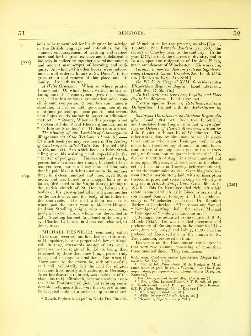 he is to be remembrecl for his singular knowledge in the British language and antiquities, for his eminent encouragement of learning and learned men, and for his great expence and indefatigable r35]l industry in collecting together several monuments and ancient manuscripts of learning and anti- quity. All which, with other books, were reduced into a well ordered library at St. Donat's, to the great credit and renown of that place and his family. He hath w^ritten, A f'Velsh Grammar. When or where printed I know not. Of which book, written mostly in Latin, one of his 3 countrymen gives this charac- ter ; ' Hae institutiones gi'ammaticse adeo con- cinne sunt compositse, & omnibus suis numeris absoluta;, ut nec eis addi quicquam, nec ab eis demi (meo judicio) quicquam poterit; nisi secun- dam hujus operis author in posterum editionem maturet.'  Quaere, Whether this passage is not  spoken of John David Rhese's grammar, not of  sir Edward Stradling's ? He hath also written, The winning of the Liordship of Glamorgan or Morgannzce out of the IVehJi-men's hands, &c. Of which book you may see more in The History if Cambria, note called Wales, &c. Printed 1584, p. 122, and 141,  to which book sir Edw. Strad-  ling gave his assisting hand, especially in the *' matter of pedigree. This learned and worthy person hath written other things, but such I have not yet seen, nor can I say more of him, only that he paid his last debt to nature in the summer 1C09. time, in sixteen hundred and nine, aged 80, or more, and was buried in a chappel built by his father, (dedicated to the Virgin JMary,) joining to the parish church of St. Donate, between the bodies of his great-grandfather and grandmother on the north-side, and the body of his father on the south-side. He died without male issue, whereupon the estate went to his next kinsman sir John Stradling knight, who was soon after made a baronet: From whom was descended sir Edw. Stradling baronet, (a colonel in the army of K. Charles I.) buried in Jesus coll. chappel, 21 June, 1644. MICHAEL RENNIGER, commonly called Rhanger, received his first being in this world in Hampshire, became perpetual fellow of Magd. coll. in 1547, afterwards master of arts, and a preacher in the reign of K. Ed. 6. being then esteemed, by those that knew him, a person truly pious, and of singular erudition. But when Q. Mary came to the crown, he, with others of the said coll. voluntarily left the land for religion sake, and lived mostly at Strasburgh in Germany. After her death he returned, was made one of the chaplains to Q . Ehzabeth, became a zealous asser- tor of the Protestant religion, but refusing consi- derable preferments that were then offer'd to him, he accepted only of a prebendship in the church 3 Hunaph. Prichard in his pref. to Dr. Jo. Dav. Rhese his of Winchester* for the present, as also [Jan. 1, 1559-60: See Rymer's Foedera xv, 563.] the rectory of Crawley near to the said city. In the year 1573, he took the degrees in divinity, and in. 75 was, upon the resignation of Dr. Job. Ebden, made archdeacon of Winchester. His m orks are, Carmiiia in mortem duornm fratrum Suff'olcien- sium, Henrici Sf Caroli Brandon, &c. Lond. 1552. qu. [Bodl. 4to. B. 9. Art. Seld.] De Pii V. Gregorii XIII. furoribus contra Elizabetham Reginam Anglics. Lend. 1582. oct. [Bodl. 8vo. R. 66. Th.] An Exhortation to true Love, Loyalty, and Fide- lity to her Majesty. Lond. 1587- oct. Treatise against Treasons, Rebellions, and such Disloyalties. Printed with the Exhortation to,, &c. Syntagma Hortationum ad Jacobum Regem An- gUcR. Lond. 1604. oct. [Bodl. 8vo. R. 68. Th.] and translated from English into Latin, An Apo- logy or Defence of Priest's Marriages, wi-itten by Joh. Poynet or Ponet B. of Winchester. The other works, done by him, may be seen in a cer- tain ^ author who knew Renniger well, which made him therefore say of him, ' In omni bona- rum literarum ac linguarum genere ita se exer- cuit, ut famam non vulgarem inde meruit.' He died on the 26th of Aug.^ in sixteen hundred and if nine, aged 89 years, and was buried in the chan- cel of his church at Crawley before-mentioned, under the communion-table. Over his grave was soon after a marble stone laid, with an inscription thereon in prose and verse; a copy of which you may see in Hist. 8f Antiq. Univ. Oxon. lib. 2. p. [3, 197. b. This Dr. Renniger died rich, left a fair estate, (some of which lay in Lincolnshire,) and a son named Samuel to enjoy it. In his archdea- conry of Winchester succeeded Dr. Ranulph Barlow of Cambridge.  There w^as one Samuel  Renniger of Magd. hall. 1638, son of Michael  Renniger of Spalding in Lincolnshire. [Renniger was admitted to the degree of B. A. March 15457. He was installed precentor and prebendary of Empingham, in the church of Lin- coln, June 28, 1567,** and July 7, 1583? had the prebend of Reculverland in the church of St. Paul, London, bestowed on him. His verses on the Brandons are the longest in that very rare volume, consisting of more than three hundred lines. They commence, book, entit. Camlrolritanmcce Cymercecccve Linguce Insti- tutiones, &c. Lond. 1392. * [1560, 29 Jul. D'nus admisit Mich. Reiiiger A. M. ad canonicatum et preb. in eccl'ia Wynton, quos Thoi Hyde nuper habuit, per deprivat. ejusd. Thome, ad pres. D. reginse. Kennet.] 5 Joh. Baleus, in cent. Script. Mag. Brit. 9. nu. 73. ^ [1609, 1 Oct. Leonard Hutton,'S.T. P.' coll. ad preb, de Recidverslond in eccl. Paul, per mort. Mich. Reniger, S.T. P. Regist. Bancroft, fol. 1. Kennet.] 7 [MS. Gough, Oxford 1. p. 87.] ^ [Willis, Survey/ of Lincoln, &c. p. 183.] s [Newcourt, Reperiuriuin i. p. 204.]