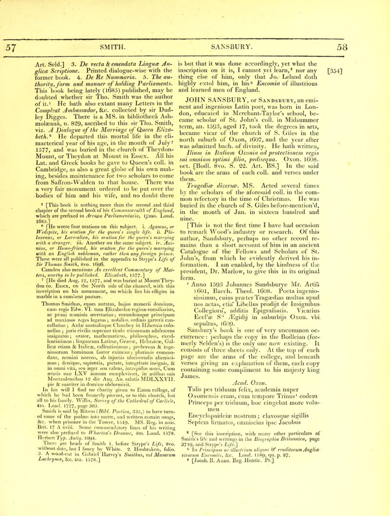 Art. Seld.] 3. De recta emendata LingucR An- glice Scriptione. Printed dialogue-wise with the former book. 4. De Re Nummaria. 5. The au- thority, form and manner of holding Parliaments. This book being lately (l685) published, may be doubted whether sir Tho. Smith was the author of it. 5 He hath also extant many Letters in the Compleat Ambassador, &c. collected by sir Dud- ley Digges. There is a MS. in bibUotheca Ash- molseana, n. 829, ascribed to this sir Tho. Smith, viz. A Dialogue of the Marriage of Queen Eliza- beth.^ He departed this mortal life in the cli- macterical year of his age, in the mouth of July? 1577, and was buried in the church of Theydon- Mount, or Theydon at Mount in Essex. All his Lat. and Greek books he gave to Queen's coll. in Cambridge, as also a great globe of his own mak- ing, besides maintenance for two scholars to come from Saffron-Walden to that house. There was a very fair monument ordered to be put over the • bodies of him and his v/ife, and no doubt there 5 [This book is nothing more than the second and third chapter of the second book of his Commonwealth of England, which are prefixed to ./4; ca/ia Pa?7zaM(?K/a?ia, 12mo. Lond. 1685.] * [He wrote four orations on this subject, i. Agamus, or TVedspite, his oration for the queen's single life. ii. Phi- loxenus, or Love-alien, his oration for the (jueens marrying with a stranger, ill. Another on the same subject, iv. Axc- niiis, or Home-friend, his oration for the queen s marrying with an English nobleman, rather then any foreign prince. These were all pubhshed in the appendix to Strype's Life of Sir Thomas Smith, 8vo. 1696. Camden also mentions An excellent Commentary of Mat- ters, ivorthy to he published. Elizabeth, 1577-] ^ [He died Aug. 12, 1577, and was buried at MountThey- don CO. Essex, on the North side of the chancel, with tliis inscription on his monument, on wliich lies his effigies in marble in a cumbent posture. Thomas Smithus, eques auratus, hujus manerii dominus, cum regis Edw. VI. tum Elizabethaj reginoe consiliarius, ac primi nominis secretarius; eorundemque principum ad maximos rijges legatus ; nobiliss. ordinis garterii can- cellarlus ; Ardoe australisque Claneboy in Hibernia colo- nellus ; juris civilis supremo titulo etlanmum adoiescens insignitus; orator, mathematicus, philosophus, excel- lentissimus ; linguarum Latince, Grajcas, Hebraicae, Gal- lica3 etiam & Italicas, callentissimus; proboram & inge- niosorum hominum fautor eximiusj plurimis commo- dans, nemini nocens, ab injviriis ulsciscendis alienissi- mus ; denique, sapientia, pictate, integritate insignis, & in omni vita, seu seger scu valens, intrepidus moii. Cum fetatis suaj LXV annum complcvisset, in a^dibus suis Montaulensibus 12 die Aug. An. salutis MDLXXVII. pie & suaviter in domino obHormivit. In his will 1 find no charity given to Eaton college, of wliich he bad been formerly provost, or to this church, but all tohisfomily. Willis, Survey of the Cathedral of Carlisle, 4to. Lond. 1727, page 303. Smith is said by Ritson {Bill. Poetica, 335,) to have turn- ed some of the psalms into metre, and written certain songs, &c. when prisoner in the Tower, 1549. MS. Reg. in mus. Brit. 17 A xviii. Some commendatory lines of his writing were also prefixed to IFhartun's Dreame, 4to. Lond. 1578. Ht rbert T/y;;. Antin. 1094. There arc heacls of Smith 1. before Strype's Life, 8vo. without date, but I fancy by White. 2. Houbraken, folio. 3. A wood-cut in Gabriel Harvey's Smithus, vel Musarum Lachrymce, bzc. 410. 1578.] is but that it was done accordingly, yet what the inscription on it is, I cannot yet learn, * nor any [354} thing else of him, only that Jo. Leiand doth highly extol him, in his 9 Encomia of illustrious and learned men of England. JOHN SANSBURY, or Sandsbury, an emi- nent and ingenious Latin poet, was born in Lon- don, educated in Merchant-Taylor's school, be- came scholar of St. John's coll. in Midsummer term, an. 1593, aged 17, took the degrees in arts, became vicar of the church of S. Giles in the north suburb of Oxon, ]607, and the year after was admitted bach, of divinity. He hath written. Ilium in Italiam Oxonia ad proteclionem regis sui omnium optinii Jilia, pedisequa. Oxon. I6O8. oct. [Bodl. 8vo. S. 22. Art. BS.] In the said book are the arms of each coll. and verses under them. Tragedies diversce. MS. Acted several times by the scholars of the aforesaid coll. in the com- mon refectory in the time of Christmas. He was buried in the church of S. Giles before-mention'd, in the month of Jan. in sixteen liundred and nine. [This is not the first time I have had occasion to remark Wood's industry or research. Of this author, Sandsbury, perhaps no other record re- mains than a short account of him in an ancient Catalogue of the Fellows and Scholars of St. John's, from which he evidently derived his in- formation. I am enabled, by the kindness of tl.e president, Dr. Marlow, to give this in its original ibrm. ' Anno 1593 Johannes Sandsburye Mr. Artiu ]()01, Bacch. Theol. I6O8. Poeta ingenio- sissiinus, cuius praeter Tragaedias multas apud nos actas, etia~ Libellus prodijt de Insignibus- Collcgioru~, additis Epigramatis. Vicarius Eccl'ae S'' iEgidij in suburbijs Oxon. vbi. sepultus, 1609. Salisbury's book is one of very uncommon oc- currence : perhaps the copy in the Bodleian (for- merly Selden's) is the only one now existing. It consists of three sheets ou\y. At the top of each page are the arms of the college, and beneath verses giving an explanation of them, each copy containing some compliment to his majesty king James. Acad. Oxon. Talis pes triduum felix, academia nuper Oxoniensis eram, cum tempore Trinus' eodcm Princeps per triduum, hoc cingebat more volu- men Encyclopaideise nostrum ; clavosque sigillis Septem firmatos, omniscius ipse Jacobus ^ [See this inscription, with many other particulars of Smith's life and writings in the Biographia Britannica, page 3719, and Strype's Life.'] ^ \n Principum ac illustrium aliquot (Sf eruditorum Anglice vtrorum Encomiis, &c. Lond. 1589, I- P- 87. ' [Jacob. R. Anna. Reg. Henric. Pr.]