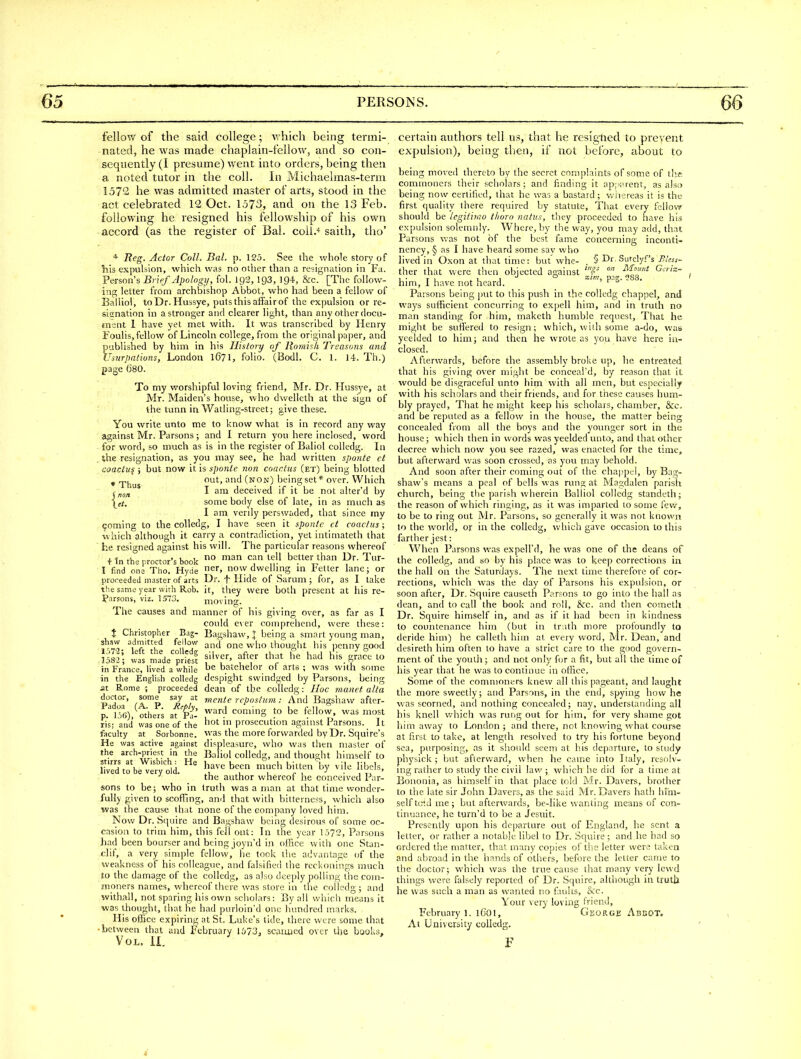 • Thus j no/i fellow of the said college; v. hich being termi- nated, he was made chaplain-fellow, and so con- sequently (I presume) went into orders, being then a noted tutor in the coll. In Michaelmas-term 1572 he was admitted master of arts, stood in the act celebrated 12 Oct. 1573, and on the 13 Feb. following he resigned his fellowship of his own accord (as the register of Bal. coil.'' saith, tho' * Reg. Actor Coll. Bal. p. 125. See the whole story of liis expulsion, which was no other than a resignation in Fa. Person's Brief Apology, fol. ig2, 193, 194, &c. [The follow- inn; letter from archbishop Abbot, who had been a fellow of Baliiol, to Dr. Hussye, puts this affair of the expulsion or re- sisnation in a stronger and clearer light, than any other docu- ment I have yet met with. It was transcribed by Henry Foulis, fellow of Lincoln college, from the original paper, and published by him in his History of llorai'^h Treasons and Usurpations, London 1671, folio. (Bodl. C. 1. 14. Th.) page 0'80. To my worshipful loving friend, Mr. Dr. Hussye, at Mr. Maiden's house, who dwelleth at the sign of the tunn in Watling-street; give these. You write unto me to know what is in record any way against Mr. Parsons ; and I return yon here inclosed, word for word, so much as is in the register of Baliol coUedg. In the resignation, as you may see, he had written sponte ct coactu^ i but now it is sponte non coactus (et) being blotted out, and (non) being set* over. Which I am deceived if it be not alter'd by some body else of late, in as much as I am verily perswaded, that since my coming to the coUedg, I have seen it sponte ct coactus; which although it cari-y a contradiction, yet intimateth that he resigned against his will. The particular reasons whereof + In the proctor's book '^'^^ ^f.' better than Dr. Tur- I find one Tho. Hyde er, now dwelhng m Tetter lane; or proreeded master of arts Dr. f Hide of Sarum ; for, as I take the same year with Rob. it, they were both present at his re- ?arsons, viz. 1573. moving. The causes and manner of his giving over, as far as I could c\er comprehend, were these: X Christopher Bag- Bagshaw, J being a smart young man, sbsw admitted fellow one who thought his penny cood \l^; fiver, after that h^ had llis g^t^^to in France, lived a while batehelor oi arts ; was with some in the English colledg despight svvindged by Parsons, being at Rome ; proceeded dean of the colledg: Hoc manet atta pd°'^' CA*? ^^R /' mente rcpostum: And Bagshaw after- p-'lTfi), other; at Pa-' T-' ?° '^'''T' ™»^t ris; and was one of the Ot in prosecution against Parsons. It faculty at Sorbonne. was the more forwarded by Dr. Squire's He was active against displeasure, who was then master of the arch-priest in the Baliol colledg, and thought himself to Cd%be^eivold. ^''^ '^^^■^ ^tich bitten by vile libels, ' the author whereof he conceived Par- sons to be; who in truth was a man at that time wonder- fully given to scoffing, and that with bitterne<-s, which also was the cause that none of the company loved him. Now Dr. Squire and Bagshaw being desirous of some oc- casion to trim him, this fell oat: In the year 1.572, Parsons had been hoarser and being joyn'd in ofRce with one Stan- flif, a very simple fellow, he took the advantage of the weakness of his colleague, and falsified the reckonings much to the damage of the colledg, as also deeply polling thecoin- znoners names, whereof there was store in the colledg; and withall, not sparing his own scholars: By all which means it was thought, that he had purloin'd one hundred marks. His ofhcc expiring at St. Luke's tide, there were some that •between that and February 1,')73, scaiuied over the books. Vol. II. certain authors tell us, that he rcsigtied to prevent expulsion), being then, if not before, about to being moved thereto by the secret complaints of some of tl'e commoners their scholars; and finding it ap;';>rent, as also being now certified, that he was a bastard; wiiereas it is the first (juality there required by statute. That every fellow should be tegitiriio tlioro natus, they proceeded to have his expulsion solemnly. Where, by the way, you may add, that Parsons v.as not of the best fame concerning inconti- nency, § as I have heard some sav who hved in Oxon at that time: but whe- § ^r. Sutclyf's Bless- ther that were then objected against '^P '^ him, I have not heard. ' Parsons being jait to this push in the colledg chappel, and ways sufficient concurring to expell him, and in truth no man standing for him, maketh humble request. That he might be suffered to resign; which, with some a-do, was yeelded to him; and then he wrote as yon have here iu- closed. Afterwards, before the assembly broke up, he entreated that his giving over might be conceal'd, by reason that it would be disgraceful unto him with all men, but especially with his scholars and their friends, and for these causes hum- bly prayed. That he might keep his scholars, chamber, &c. and be reputed as a fellow in the house, the matter being concealed from all the boys and the younger sort in the house; which then in words was yeelded unto, and that other decree which now you see razed, was enacted for the time, but afterward was soon crossed, as you may behold. And soon after their coming out of the chappel, by Bag- shaw's means a peal of bells was rung at Magdalen parish church, being the parish wdierein Baliiol colledg standeth; the reason of which ringing, as it was imparted to some few, to be to ring out Mr. Parsons, so generally it was not known to the world, or in the colledg, which gave occasion to this farther jest: When Parsons was expell'd, he was one of the deans of the colledg, and so by his place was to keep corrections in the hall on the Saturdays. The next lime therefore of cor- rections, which was the day of Parsons his expulsion, or soon after. Dr. Squire causeth Par?ons to go into the hall as dean, and to call the book and roll, Src. and then cometh Dr. Squire himself in, and as if it had been in kindness to countenance him (but in truth more profoundly to deride him) he calleth him at every word, Mr. Dean, and desireth him often to have a strict care to the good govern- ment of the youth; and not only for a fit, but all the time of his year that he was to continue in office. Some of the commoners knew all this pageant, and laught the more sweetly; and Parsnis, in the end, spying how he was scorned, and nothing coitcealcd; nay, understanding all his knell which was ruijg out for him, for very shame got him away to London ; and there, net knowing what course at first to take, at length resolved to try his fortune beyond sea, purposing, as it should seem at his departure, to study physick ; but afterward, when he came into Italy, resolv- ing rather to study the civil law ; which he did for a time at Bononia, as himself in that place told Mr. Davers, brother to the late sir John Davers, as the said Mr. Davers hath hmi- self t<r'.d me ; but afterwards, be-like wanting means of con- tinuance, he turn'd to be a Jesuit. Presently upon his departure out of England, lie sent a letter, or rather a notable libel to Dr. Squire; and he had so ordered the matter, that many copies of tiie letter were taken and aliroad in the hands of others, before the letter came to the doctor; which was the true cause that many very lewd things were falsely reported of Dr. Squire, although in truth he was such a man as wanted no faults, &c. Your very loving friend, February 1. iCol, George Abbot. At University colledg. i