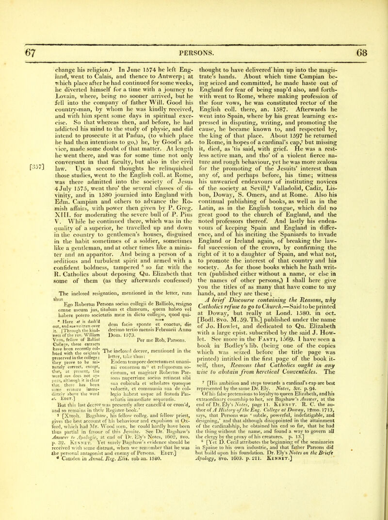 change his religion.^ In Jnne 1574 he left Eng- land, went to Calais, and thence to Antwerp; at which place after he had continued for some weeks, he diverted himself for a time with a journey to Lovain, where, being no sooner arrived, but he fell into the company of father Will. Good his country-man, by whom he was kindly received, and with him spent some days in spiritual exer- cise. So that whereas then, and before, he had addicted his mind to the study of physic, and did intend to prosecute it at Padua, (to which place he had then intentions to go,) he, by Good's ad- vice, made some doubt of that matter. At length he went there, and was for some time not only conversant in that faculty, but also in the civil J^3/J law. Upon second thoughts he relinquished those studies, went to the English coll. at Rome, was there admitted into the society of Jesus 4 July 1575, went thro' the several classes of di- vinity, and in 1580 journied into England with Edm. Campian and others to advance the Ro- mish aftairs, with power then given by P. Greg. XIII. for moderating the severe bull of P. Pius V. While he continued there, which was in the quality of a superior, he travelled up and down in the country to gentlemen's houses, disguised in the habit sometimes of a soldier, sometimes like a gentleman, and at other times like a minis- ter and an apparitor. And being a person of a seditious and turbulent spirit and armed with a confident boldness, tampered ^ so far with the R. Catholics about deposing Qu. Elizabeth that some of them (as they afterwards confessed) The inclosed resignation, mentioned in the letter, runs thus Ego Robertus Persons socius collegii de Balliolo, resigno omiie meum jus, titulum et clameum, quern habeo vel habere potero societatis meae in dicto collegio, quod qui- * Here tt is dash'd ... , , out, and/^onwritten over f>em facio sponte et coactus, die it. I Through the kind- decimo tertio mensis Februani Anno ness of the rev. William Dom. 1573- Vaiix, fellow of Balliol Per me Rob. Parsons. College, these extracts with r l^i^t The inclosed decree, mentioned in the preserved in the college: letter, ta^:e thus: they prove to be mi- Eodem tempore decretumest unani- mitely correct, except, nii consensu m' et reliquorum so- tliat, at present, the ciorum, ut magister Robertus Par- word ™^ does not »p- nuperrime socius retineat sibi penr, alrnoi.ich it is clear , '• , , i that there has been sua cubicula et scnolares quosque some erasure imme- volucrit, et communia sua de col- diately above the word legio habeat usque ad festum Pas- f/. Kdit.] schatis immediate sequentis. But this last decree was presently after cancell'd or cross'd, and so remains in their Register-book.' ' [Xioph. Bagshaw, his fellow colleg. and fellow priest, gives the best account of his behaviour and expulsion at Ox- ford, which had Mr. Wood seen, he could hardly have been thus partial in favour of this Jesuite. See Dr. Bagshaw's Answer to Apologie, at end of Dr. Ely's Notes, l602, 8vo. p. 32. Kennet. Yet surely Bagshaw's evidence should be received with some distrust, when we remember that he was Ihe personal antagonist and enemy of Persons. Edit.] * Camden in Annul, Reg, £Jii. sub an, 1580. thought to have delivered* him up into the magis- trate's hands. About which time Campian be- ing seized and committed, he made haste out of England for fear of being snap'd also, and forth- with went to Rome, where making profession of the four vows, he was constituted rector of the English coll. there, an. 1587. Afterwards he went into Spain, where by his great learning ex- pressed in disputing, writing, and promoting the cause, he became known to, and respected by, the king of that place. About 1597 he returned to Rome, in hopes of a cardinal's cap,' but missing it, died, as 'tis said, with grief. He was a rest- less active man, and tho' of a violent fierce na- ture and rough behaviour, yet he was more zealous for the promoting of the Jesuits' interest than any of, and perhaps before, his time; witness his unwearied endeavours of instituting novices of the society at Sevill,* Valladolid, Cadiz, Lis- bon, Doway, S. Omers, and at Rome. Also his continual publishing of books, as well as in the Latin, as in the English tongue, which did no great good to the church of England, and the noted professors thereof. And lastly his endea- vours of keeping Spain and England in differ- ence, and of his inciting the Spaniards to invade England or Ireland again, of breaking the law- ful succession of the crown, by confirming the right of it to a daughter of Spain, and what not, to promote the interest of that country and his society. As for those books which he hath writ- ten (published either without a name, or else in the names of other persons,) I shall here give you the titles of as many that have come to my hands, and they are these; ^ brief Discourse containing the Reasons, why Catholics refuse to go to Church.—Said to be printed at Doway, but really at Lond. 1580. in oct. [Bodl. 8vo. M. 59- Th.] published under the name of Jo. Howlet, and dedicated to Qu. Elizabeth with a large epist. subscribed by the said J. How- let. See more in the Fasti, 1569. I have seen a book in Bodley's lib. (being one of the copies which was seized before the title page was printed) intitled in the first page of the book it- self, thus. Reasons that Catholics ought in any wise to abstain from heretical Conventicles. The ^ [His ambition and steps tovv^ards a cardinal's cap are best represented by the same Dr. Ely. Notes, &c. p. 94. Of his false pretensions to loyalty to queen Elizabeth, andhis extraordinary courtship to her, see Bagshaw's Answer, at the end of Dr.Ely's Tv'^o^e^, page 11. Kennet. R. C. the au- thor of A History of the Eng. College at Doivay, 12mo. 1713, says, that Persons was ' subtle, powerful, indefatigable, and designing,' and that although disappointed in the attainment of the cardinalship, he obtained his end so far, that he had the thing without the name, and found a way to govern all the clergy by the proxy of his creatures, p. 13.] * [Yet D. Cecil attributes the beginning of the seminaries in Spaine to his own Industrie, and that father Parsons did but build upon his foundation. Dr. Ely's Notes on the Briefe Apology, 8vo. l603. p. 211. Kennet.]