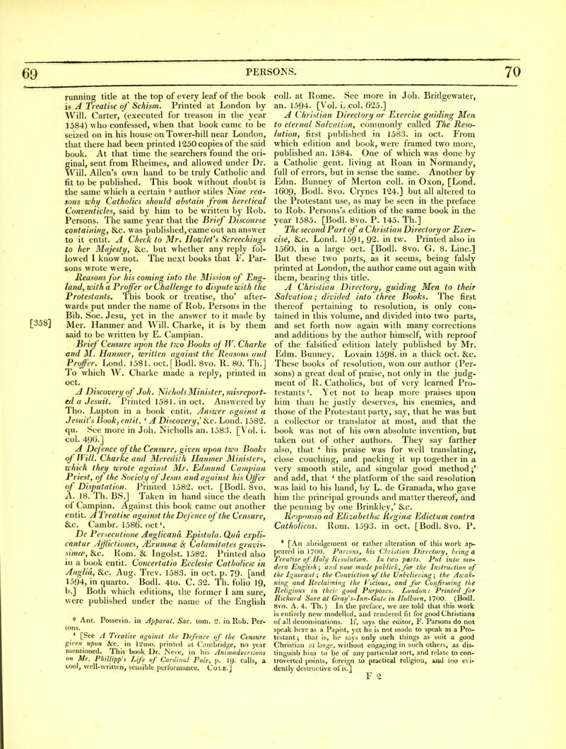 running title at the top of every leaf of the book is A Treatise of Schism. Printed at London by Will. Carter, (executed for treason in the year 1584) who confessed, when that book came to be seized on in his house on Tower-hill near London, that there had been printed 1250 copies of the said book. At that time the searchers found the ori- ginal, sent from Rheimes, and allowed under Dr. Will. Allen's own hand to be truly Catholic and fit to be published. This book without doubt is the same which a certain 9 author stiles Nine rea- sons why Catholics should abstain from heretical Conventicles, said by him to be written b}' Rob. Persons. The same year that the Brief Discourse containing, 8cc. was published, came out an answer to it entit. A Check to Mr. Howlefs Screechings to her Majesty, &c. but whether any reply fol- lowed I know not. The next books that 1'. Par- sons wrote w^ere, Reasons for his coming into the Mission of Eng- land, with a Proffer or Challenge to dispute with the Frotestajits. I'his book or treatise, tho' after- wards put under the name of Rob. Persons in the Bib. Soc. Jesu, yet in the answer to it made by [358] Mer. Hanmer and Will. Charke, it is by them said to be written by E. Campian. Brief Censure upon the tzco Books of W. Charke and M. Hanmer, zeritten against the Reasons and Proffer. Lond. 1581. oct.[Bodl. 8vo. R. 80. Th.J To which W. Charke made a reply, printed in oct. A Discovery of .Toh. Nichols Minister, misreport- ed a Jesuit. Printed 1581. in oct. Answered by Tho. Lupton in a book entit. Answer against a Jesuit's Book, entit. ' A Discovery,' Sec. Lond. 1582. qu. See more in Joh. Nicholls an. 1583. [Vol. i. col. 496.] A Defence of the Censure, given upon tzco Books of Will. Charke and Meredith Hanmer Ministers, zchich they zcrote against Mr. Edmund Campian Priest, oj the Society of Jesus and against his Offer of Disputation. Printed 1582. oct. [Bodl. 8vo. A. 18. Th. BS.] Taken in hand since the death of Campian. Against this book came out another entit. A Treatise against the Defence of the Censure, &c. Cambr. 1586. oct. De Perseculione Anglicana Epistola. Qua expli- cantur Ajjiictiones, JErumncE 6^ Calamitates gravis- sima-, &c. Rom. & Ingolst. 1582. Printed also in a book entit. Concertatio Ecclesice Catholicce in Anglia, &c. Aug. Trev. 1583. in oct. p. 79- [and 1594, in quarto. Bodl. 4to. C. 32. Th. folio 19, b.] Both which editions, the former 1 am sure, were published under the name of the English ' Ant. Possevin. in Jpparat. Sac. toiii. 2. in Rob. Per- sons. ' [See yl Treatise against the Defence of the Censure given upon &c. in 12mo. printed at Cambridge, no year mentioned. This book Dr. iN'eve, in his Animadversions on Mr. Phillipp's Life of Cardinal Pole, p. I9. calls, a cool, well-written, sensible peri'ormancc. Cole.] coll. at Rome. See more in Joh. Bridgewater, an. 1594. [Vol. i. col. 625.] A Christian Directory or Exercise guiding Men to eternal Salvation, commonly called The Reso- lution, first published in 1583. in oct. From which edition and book, were framed two more, published an. 1584. One of which was done by a Catholic gent, living at Roan in Normandj'-, full of errors, but in sense the same. Another by Edm. Bunney of Merton coll. in Oxon, [Lond, 1609, Bodl. 8vo. Crynes 124.] but all altered to the Protestant use, as may be seen in the preface to Rob. Persons's edition of the same book in the year 1585. [Bodl. 8vo. P. 145. Th.] The second Part of a Christian Directory or Exer- cise, &c. Lond. 1591, 92. in tw. Printed also in 1560. in a large oct. [Bodl. 8vo. G. 8. Line] But these two parts, as it seems, being falsly printed at London, the author came out again with them, bearing this title. A Christian Directory, guiding Men to their Salvation; divided into three Books. The first thereof pertaining to resolution, is only con- tained in this volume, and divided into two parts, and set forth now again with many corrections and additions by the author himself, with reproof of the falsified edition lately published by Mr. Edm. Buimey. Lovain 1598. in a thick oct. &c. These books of resolution, won our avithor (Per- sons) a great deal of praise, not only in the judg- ment of R. Catholics, but of very learned Pro- testants ^ Yet not to heap more praises upon him than he justly deserves, his enemies, and those of the Protestant party, say, that he was but a collector or translator at most, and that the book W'as not of his own absolute invention, but taken out of other authors. They say farther also, that * his praise was for well translating, close couching, and packing it up together in a very smooth stile, and singular good method ;* and add, that ' the platform of the said resolution w as laid to his hand, by L. de Granada, who gave him the principal grounds and matter thereof, and the pennmg by one Brinkley,' &c. Responsio ad Elizabethce Regince Edictum contra Catholicos. Rom. 1593. in oct. [Bodl. Bvo. P. * [An abridgement or rather alteration of this work ap- peared in I7OO. Parsons, fiis Christian Director!/, being a Treatise of Holy Resolution. In t?j)o parts. Put into mo' dern English; and now made puhlick, for the Instruction of the Ignorant i the Conviction of the Unbelieving; the Aicak- ning and Reclaiming the Vicious, and for Confirming the Religions in their good Purposes. London: Printed for Richard Sare at Gray's-Inn-Gate in Holhorn, 1700. (Bodl. 8vo. A. 4. Th.) In the preface, we are told that this work is entirely new modelled, and rendered fit for good Christians of all denominations. If, says the editor, F. Parsons do not speak here as a Papist, yet he is not made to speak as a Pro- testant J that is, he says only such things as suit a good Christian at large, without engaging in such others, as dis- tinguish hiiri to be of any particular sort, and relate to con- troverted points, foreijin to practical religion, aud loo evi- dently destructive of it/l F 2