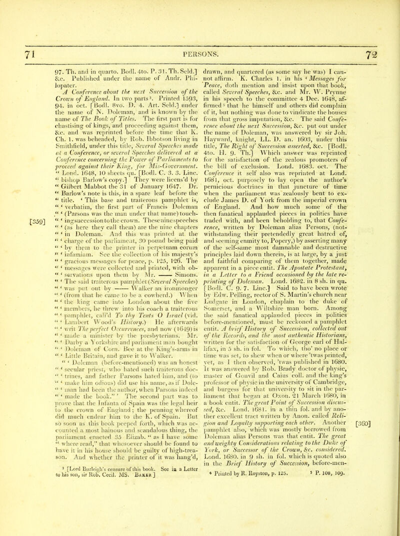 97. Th. and in quarto. Bodl. 4to. P. 31. Th. Sold.] &c. Published under the name of Andr. Phi- lopater. A Conference about the next Succession of the CroTC'H of England. In two parts 3. Printed 1593, 94. in oct. [Bodl. 8vo. D. 4. Art. Seld.j under the name of N. Doleman, and is knowir by the name of The Book of Titles. The first part is for chastising of kings, and proceeding against them, &c. and was reprinted before the time that K. Ch. 1. was beheaded, hy Rob. Ibbotson living in Smithfield, under this title. Several Speeches made at a Conference, or several Speeches delivered at a Conference concerning the Power of Parliaments to proceed against their King, for Mis-Clovernment.  Lond. 1648, 10 sheets qu. [Bodl. C. 3. 3. Line.  bishop Barlow's copy.] They were licens'd by  Gilbert Mabbot the 31 of January 1647. Dr.  Barlow's note is this, in a spare leaf before the  title. ' This base and traiterous pamphlet is,  ' verbatim, the first part of Francis IJolemau /' * (Parsons was the man under that name) touch-  ' ingsuccession to the crown. Theseninespeeches  ' (as here they call them) are the nine chapters  * in Doleman. And this was printed at the  ' charge of the parliament, 30 pound being paid  ' by them to the printer in perpetuam eorum *' ' infamiam. See the collection of his majesty's  ' gracious messages for peace, p. 1-5, 126. The *' ' messages were collected and printed, with ob-  ' servations upon them by Mr. Simons.  ' The said traiterous ])amphlet {Several Speeches)  ' was put out by VValker an ironmonger  ' (from that he came to be a cowherd.) When  ' the king came into London about the five  ' members, he threw into his coach a traiterous  ' pamphlet, cali'd To thy Tents O Israel (vid.  ' Lambert Wood's History.) He afterwards  ' writ The perfect Occurrences, and now (1649) is  ' made a minister by the presbyterians. Mr.  * Darby a Yorkshire and parliament man bought  ' Doleman of Corn. Bee at the Kirig's-arms in  ' Little Britain, and gave it to Walker.  * Doleman (before-mentioned) was an honest  ' secular priest, who hated such traiterous doc-  ' trines, and father Parsons hated him, and (to make him odious) did use his name, as if Dole-  ' man had been the author, when Parsons indeed  ' made the book. ' The second part was to prove that the Lifanta of Spain was the legal heir to the crown of England; the penning whereof did much endear him to the K. of Spain. But so soon as this book peeped forth, which was ac- counted a most hainous and scandalous thing, the parliament enacted 35 Eiizab.  as I have some  where read, that whosoever should be found to have it in his house should be guilty of high-trea- son. And whether the printer of it was hang'd, 3 [Lord Burleigh's censure of this book. See ia a Letter to his son^ sir Rob. Cecil. MS. Baker ] drawn, and quartered (as some say he was) I can- not affirm. K. Charles 1. in \\\^ ^ Messages for Peace, doth mention and insist upon that book, called Several Speeches, &c. and Mr. W. Prynne in his speech to the committee 4 Dec. 1648, af- firmed 5 that he himself and others did complain of it, but nothing was done to vindicate the houses from that gross imputation, &c. The said Confe- rence about the next Succession, 8cc. put out under the name of Doleman, was answered by sir Joh. Hay ward, knight, LL. D. an. l603, under this title. The Right of Succession asserted, &c. [Bodl. 4to. H. 9. Th.] Which answer was reprinted for the satisfaction of the zealous promoters of the bill of exclusion. Lond. 1683. oct. The Conference it self also was reprinted at Lond. 1681, oct. purposely to lay open the author's pernicious doctrines in that juncture of time when the parliament was zealously bent to ex- clude James D. of York from the imperial crown of England. And how much some of the then fanatical applauded pieces in politics have traded with, and been beholding to, that Confe^ rence, written by Doleman alias Persons, (not- withstanding their pretendedly great hatred of, and seeming enmity to. Popery,) by asserting many of the self-same most damnable and destructive principles laid down therein, is at large, by a just and faithful comparing of them together, made apparent in a piece entit. The Jpostate Protestant, in a Letter to a Friend occasioned by the late re- printing of Doleman. Lond. 1682. in 8 sh. in qu. [Bodl. C. 9-7. Line] Said to have been wrote by Edw. PeUing, rector of S. Martin's church near Ludgate in London, chaplain to the duke of Somerset, and a Wiltshire man born. Among the said fanatical applauded pieces in politics before-mentioned, must be reckoned a pamphlet entit. A brief History of Succession, collected out of the Records, and the most authentic Historians, written for the satisfaction of George earl of Hal- lifax, in 5 sh. in fol. To which, tho' no place or time was set, to shew when or where 'twas printed, yet, as I then observed, 'twas published in 1680. It was answered by Rob. Brady doctor of physic, master of Gonvil and Caius coll. and the king's professor of physic in the university of Cambridge, and burgess for that university to sit in the par- liament that began at Oxon. 21 March 1680, in a book entit. The great Point of Succession discus- sed, &c. Lond. 1681. in a tliin fol. and by ano- ther excellent tract written by Anon, called Reli- gion and Loyalty supporting each other. Another [360} pamphlet also, which was mostly borrowed from Doleman alias Persons was that entit. The great and weighty Considerations relating to the Duke of York, or Successor of the Crown, S^c. considered. Lond. 1680. in 9 sh. in fol. which is quoted also in the Brief History of Succession, before-men- * Priatcd by 11. Roystoii, p. 125. s p. io8, 109.