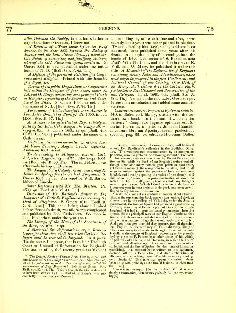 alias Doleman the Noddy, in qu. but whether to any of the former treatises, I know not. A Relation of a Tryal made before the K. of France^ in the Year I6OO. between the Bishop of Eureux and the Lord Plessis Mornay; about cer- tain Points of corrupting and falsifying Authors, tchereof the said Plessis zaas openly convicted, S. Omers 1604. in oct: published under the initial letters of N. D. [Bodl. 8vo. P. 95. Th.j A Defence of the precedent Relation of a Confe- rence about Religion. Printed with the Relation of n Tryal, &c. Review of tenpublic Disputations or Conferences held within the Compass of four Years, under K. Ed. and Q. Maiy, concerning some principal Points £362] in Religion, especially of the Sacrament and Sacri- fce of the Altar. S. Omers l604, in oct. under the njlme of N. D. [Bodl. 8vo. P. 94. Th.] Fore-runner of Bell's Dozcnfal; or an Answer to Tho. Bell's Downfal of Popery.^ Pr. l605. in oct. [Bodl. 8vo. D. 57. Th.] An Anszver to the fifth Part of Reports lately set forth by Sir Edw. Coke Knight, the King's Attor- ney-gen. &c. S. Omers 16O6. in qu. [Bodl. 4to. C. 21. Jur. Seld.] pubUshed under the name of a Cath. divine. De Sacris alietiis non adeundis, Questiones du(e: Ad Usum Praximq; Anglice breviter explicate. Audonare 1607. in oct. Treatise tending to Mitigation towards Cath. Subjects in England, against Tho. Morton,Tpr. I607. qu. [Bodl. 4to. B. 86. Th.] The said Morton was afterwards bishop of Durham. The Judgment of a Catholic Gent, concerning K. James his Apology for the Oath of Allegiance. S. Omers I6O8. in qu. Answered by Will. Barlow bishop of Lincoln. Sober Reckoning with Mr. Tho. Morton. Pr. 1609. qu. [Bodl. 4to. M. 41. Th.] Discussion of Mr. Barlowe's Answer to The Judgment of a Catholic English-man concerning the Oath of Allegiance. S. Omers l6l2. [Bodl. B. 7. 2. Line] This book being almost finished before Persons's death, was afterwards compleated and published by Tho. Fitzherbert. See more in Tho. Fitzherbert under the year 1640. The Liturgy of the Mass, of the Sacrament of the Mass, pr. 1620. in qu. A Memorial for Reformation: or, a Remem- brance for them that shall live when Catholic Re- ligion shall be restored in England. In 3 parts. Tis the same, I suppose, that is called ' The high Court or Council of Reformation for England.' The author of it, tho' twenty years (as 'tis said) * [The Dolefvl Knell of Thomas BclL That is, A full and sounde answer to his Pamphlet intituled The Popes Pvneral, which he puhlished against a Treatise of mijne, called the Fore-runner of Bels Dovvnefal. Printed at Roane 1607. Bodl. 8vo. Z. 404. Th. This, although the title professes it to have been written by B. C. student in divinity, was un- doubtedly the produotioa of Parsons.] in compiling it, (all Which time and after, it was secretly kept) yet it was never printed in his time. 'Twas finished by him 1596, ^ and, as T have been informed, 'twas published some years after his death. At length a copy of it coming into the hands of Edw. Gee rector of S. Benedict, near Paul's Wharf in Lond. and chaplain in ord. to K. Will, and Q. Mary, he published it under this title : yl Memorial of the Reformation of England; containing certain Notes ana Advertisements, which r seem^ miglit be proposed in the first Parliament, and National Council of our Country, after God, of his Mercy, shall restore it to the Catholic Faith, for the better Establishment and Preservation of the said Religion. Lond. 169O. oct. [Bodl. 8vo. Z. 284. Th.] To which the said Edw. Gee hatli put before it an introduction, and added some animad- versions. 1 ControversifenostriTemporisinEpitomen redactce. MS. in Baliol coll. library, written with the au- thor's own hand. In the front of which is this written: ' Compilator hujusce epitomes est Ro- bertus Personius, ut patet ex Johanne Rainoldo in censura librorum Apochryphorum, prselectione secunda, pag. 22. ex editione Hieronimi Galleri ^ [A copy in manuscript, bearing that date, will be found among Dr. Rawlinson's collection in the Bodleian, Misc. 149. This was presented to some person by an anonymous possessor, who has prefixed the following account of the book. ' This ensuing treatise was written by Robert Persons, the first molile (wliile he liued)of our English Jesuits : and alU tliough it containe many notable good points of good order, yet are their many of them injurious to the stale, and to all religions orders, against the practise of holy church, new fangled, and directly opposing the vnion of the church, as I shall shew to y'' honour, in a particular treatise of vnion, so soon as my health shall giue my time to vnfold my thoughts in writing vnto you. Which I iherfore intend to do, because I perceaue your honour desirous to do good, and most vnvvil- ling to do any harme in this matter. ' Only thus much it is expedient y' honour should know : That at the very time this book was written and read dayly at dinner time in the college of Valladolit, vnder the Jesuit's gouernment, the king of Spainc had prouidcd a great armada, or nauy, which lay at Ferrol, a port of Gatecia, to inuade England, yf it had not bean dissipated by tempestes. Into this armada did the principall men of our English Jesuits at that time enroll themselues, and did not stick in their common talk, what monastery liuings they would apply to their order. And about that very time did they procure, that all the scho- lars, English, of the seminaiy of Valledolit (very, likely of other seminaries) to subscribe to the right of the late infanti Isabella to the crowne of England ; according to the grounds layd by tlie same F. Persons in another booke of hia which he printed vnder the name of Doleman, in which the line of Scotland and all other regall lines were som way or other excluded, and the line of Spaine, by the house of Lancaster established. An originall copie written of this Doleman, doctour Giffbrd, a Benedictine, and after archebishop of Rhemes, sent vnto king James of noble memorie, residing yet in .Scotland.' This note was apparently written about 1600 ; the MS. probably at the time it is dated, 15C)6, or near that time.] ^ So it is in the copy. [In the Bodleian MS. it is evi- dently a contraction, ihwiseeme, probably (oi seaiiely, seem- ingly.]