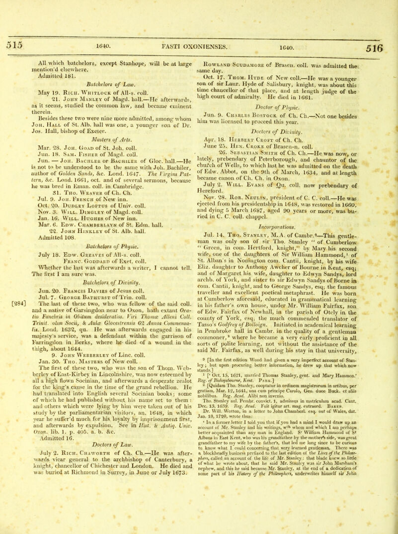 516 [284] All which batchelors;, except Stjinhopej will be at large mention'd elsewhere. Admitted 181. Batchelors of Law. May 19. Rich. Whitlock of AU-s. roll. 21. John Manley of Magd. hall.—He afterwards, as it seems, studied the common law, and became eminent therein. Besides these two were nine more admitted, among whom JoH. Hall of St. Alb. hall was one, a younger son of Dr. Jos. Hall, bishop of Exeter. Masters of Arts. Mar. 28. Joh. Goad of St. Joh. coll. Jun. 18. Sam. Fisher of Magd. coll. Jun. — JoH. Bachlek or Bachiler of Gloc. hall.—He is not to be understood to be the same with Joh. Bachiler, author of Golden Sands, &c. Lond. 1647. The rirgins Pat- tern, &c. Lond. 1661, oct. and of several sermons, because he was bred in Eman. coll. in Cambridge. SI. Tho. Weaver of Ch. Ch. Jul. 9. Joh. French of New inn. Oct. 20. Dudley Loftus of Univ. coll. Nov. 3. Will. Dingley of Magd. coll. Jan. 16. Will. Hughes of New inn. INIar. 6. Edw. Chamberlayn of St. Edm. hall. 22. John Hinkley of St. Alb. hall. Admitted 108. Batchelors of Physic. July 18. Edw. Greaves of AU-s. coll. Franc. Goddard of Exet. coll. Whether the last was afterwards a writer, I cannot tell. The first I am sure was. Batchelors of Divinity. Jun. 20. Francis Davies of Jesus coll. Jul. 7- George Bathurst of Trin. coll. The last of these two, who was fellow of the said coll. and a native of Garsingdon near to Oxon, hath extant Ora- lio Fimcbris in Obituni desideratiss. Viri Thuince Alleni Coll. Trinit. ohm Socii, 8f Aulcs Glocesirensis 62 Annos Commensa- iis. Lond. 1632, qu. He was afterwards engaged in his majesty's service, was a defendant within the garrison of Fairingdon in Berks, where he- died of a wound ia the thigh, about 1644. 9. John Webberley of Line. coll. Jan. 30. Tho. Masters of New coll. The first of these two, who was the son of Thom. Web- berley of East-Kirbey in Lincolnshire, was now esteemed by all a high flown Socinian, and afterwards a desperate zealot for the king's cause in the time of the grand rebellion. He had translated into English several Socinian books; some of which he had publiihed without his name set to them : and others which were lying by him wei e taken out of his study by the parliamentarian visitors, an. 1648, in which year he suffer'd much for his loyalty by imprisonment first, and afterwards by expulsion. See in Hist. Antiq. Univ. Oron. lib. 1. p. 405. a. b. &c. Admitted 16. Doctors of Law. July 2. Rich. Chaworth of Ch. Ch.—He was after- wards vicar general to the archbishop of Canterbury, a knight, chancellor of Chichester and London. He died and was buried at Richmond in Surrey, in June or July 1673. Rowland Scudamore of Brasen. coll. was admitted thet same day. Oct. 17. Th OM. Hyde ot New coll.—He was'a younger son of sir Laur. Hyde of Salisbury, knight, was about this time chancellor of that place, and at length judge of the high court of admiralty. He died in 1661. Doctor of Physic. Jun. 9. Charles BosTocK of Ch. Cb.—Not one besides him was licensed to proceed this year. Doctors of Divinity. Apr. 18. Herbert Croft of Ch. Ch. June 25. Hen. Croke of Brasen-n. coll, 26. Sebastian S.mith of Ch. Ch.—He was now, or lately, prebendary of Feterborougli, and chauntor of the chu/ch of Wells, to which last he was admitted on the death of Edw. Abbot, on the 9th of M;u-ch, 1634, and at length became canon of Ch. Ch. in Oxon. July 2. Will. Evans of Qu. coll. now prebendary of Hereford. Nov. 28. Rob. Neulin, president of C. C. coll.—He was ejected from his presidentship in 1648, was restored in 1660, and dying 5 March 1687, aged 90 years or more, was bu- ried in C. C. coll. chappel. Incorporations. Jul. 14. Tho. Stanley, M.A. of Cambr.^—^This gentle- man was only son of sir Tho. Stanley  of Cumberlow  Green, in com. Hertford, knight, by Mary his second wife, one of the daughters of Sir William Hammond,' of St. Alban s in Nonington com. Cantii, knight, by his wife Eliz. daughter to Anthony Awcher of Bourne in Kent, esq,- and of Margaiet his wife, daughter to Edwyn Sandys, lord archb. of York, and sister to sir Edwyn Sandys of Borne in com. Cantii, knight, and to George Sandys, esq; the famous traveller and excellent poetical metaphrast. He was born at Cumberlow aforesaid, educated in grammatical learning in his father's own house, under Mr. William Fairfax, son of Edw. Fairfax of Newhall, in the parish of Otely in the county of York, es(j; the much commended translator of Tasso's Godfrey of Bolloign. Initiated in academical learning in Pembroke hall in Cambr. in the quality of a gentleman commoner, * where he became a very early proficient in all sorts of polite learning, not without the assistance of the said Mr. Fairfax, as well during his stay in that university, 9 [In the first edition Wood had given a very imperfect account of Stan- ley ; but upon procuring better iniormation, he drew up that which now stands.] ' [' Oct. 15, 1621, married Thomas Stanley, gent, and Mary Hammon.' Reg. of Bishopsboume, Kent. Park.] [Quidara Tho. Stanley, cooptatur in ordinem magistrorum in artibus, per gratiam, Mar. 12, 1641, una cum principe Carolo, Geo. duce Buck, et aliis nobiiibus. Reg. Acad. Alibi non invenio. Tho. Stanley aul. Pembr. convict. 1, admissus in matriculara acad. Cant. Dec. 13, 1639. Reg. Acad. Fuit igitur art. niag. extraord. Bakeb. Dr. Will. Wotton, in a letter to John Chamberl. esq. out of Wales, dat. Jan. 18, 1720, wrote thus: ' In a former letter I told yovi that if you had a mind I would draw up an account of Mr. Stanley and his writings, w'h whom and which I aui jjerhaps better acquainted than any man in England. S'' William Hammond of S' Albans in East Kent, who was his grandfather by the mother's side, was great grandfather to my wife by the father's, that led n)e long since to be curious to know what I could concerning that very learned gentleman. I'here was a blockheadly business prefixed to the last edition of the Lives of the Philoso- phers, called an account of the life of Mr. Stanley : that blade knew so little of what he wrote about, that he said Mr. Stanley was sir John Marsham's nephew, and this he said because Mr. Stanley, at the end of a dedication of some part of his Hist<n-y f the Philosophers, underwrites himself sir Joha 4