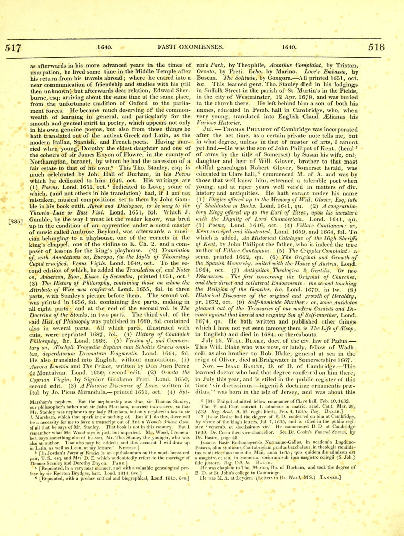 as afterwards in his more advanced years in tlie times of usui pation, he lived some time in the Middle Temple after his return from his travels abroad; where he entred into a near communication of friendship and studies with his (till then unknown) but afterwards dear relation, Edward Sher- burne, esq; arriving about the same time at the same place, from the unfortunate tradition of Oxford to the parlia- ment forces. He became much deserving of the common- wealth of learning in general, and particvilarly for the smooth and genteel spirit in poetry, which appears not only in his own genuine poems, but also from those things he hath translated out of the antient Greek and Latin, as the modern Italian, Spanish, and French poets. Having mar- ried when young, Dorothy the eldest daughter and one of the coheirs of sir James Enyon of Flowre, in the county of Northampton, baronet, by whom he had the accession of a fair estate to that of his own.^ This Tho. Stanley, esq; is much celebrated by Joh. Hall of Durham, in his Poeins which he dedicated to him 1646, oct. His writings are (1) Poems. Lond. 1651. oct.* dedicated to Lovej some of which, (and not others in his translation) had, if I am not mistaken, musical compositions set to them by John Gam- ble in his book entit. Ayres and Dialogues, to be sung to the Theorbo-Lute or Bass Viol. Lond. 1651, fol. Which J. Gamble, by the way I must let the reader know, was bred oip in the condition of an apprentice under a noted master of music called Ambrose Beyland, was afterwards a musi- cian belonging to a playhouse, one of the cornets in the king's chappel, one of the violins to K. Ch. 2. and a com- poser of lessons for the king's playhouse. (2) Translation of, with Annotations on, Europa, fin the Idylls of TheocritusJ Cupid crucified, Venus Vigils. Lond. 1649, oct. To the se- cond edition of which, he added the Translation of, and Notes on, Anacreon, Bion, Kisses by Secundus, printed 1651, oct.* (3) The History of Philosophy, containing those on whom the Attribute of Wise was conferred. Lond. 1655, fol. in three parts, with Stanley's picture before them. The second vol. was printtd in 1656, fol. containing five parts, making in all eight parts : and at the end of the second vol. is Tlie Doctrine of the Stoicks, in two parts. The third vol. of the said Hist, of Philosophy was published in 1660, fol. contained also in several parts. All which parts, illustrated with cuts, were reprinted 1687, fol. (4) History of Chaldaick Philosophy, &c. Lor.d. 1662. (5) Version of, and Commen- tary on, JEschyli Tragcedice Septum cum Svholiis Gracis omni- bus, deperditorum Dramatum Fragmeniis. Lond. 1664, fol. He also translated into English, without annotations, (1) Aurora Ismenia and The Prince, written by Don Jiien Perez deMontalvan. Lond. 1650, second edit. (2) Oronta the Cyprian Virgin, by Signior Giiolanio Preti. Lond. 1650, second edit. (3) A Ploionic Discourse of Love, written in Ital. by Jo. Picas Mirandula.— printed 1651, oct. (-1) Syl- Marsham's nephew. But the nephewship was thus, sir Thomas Stanley, our philosopher's father and sir John Marsham, married two sisters; so tluit Mr. Stanley was nephew to my lady Marshaiii, but only nephew in law to sir J. Marshani, which that spark knew nothing of. But if I do this, there will be a necessity for me to have a transcript out of Ant. a Wood's Atheruc. Oxon. of all that he says of Mr. Stanley. That book is not in this country. But I remember what Mr. Wood says is just, but imperfect. Mr. Wood, I remem- ber, says something also of liis son, Mr. Tho. Stanley the younger, who was also an a\ithor. That also may be added ; and this account I will draw up in Latin, as well as I can, at my leisure.' Kennkt.] ' [In Jordan's Forest of Fancies is an cpithalamium on the mucli honoured pair, T. S. esq, and Mrs. D. E. which undoubtedly refers to the marriage of Thomas Stanley and Dorothy Enyon. Pahk.] * [Keprinted, in a very neat manner, and with a valuable genealogical pre- face by sir Egerton Brydges, bart. Lond. 181'i, 8vo.] ® [Reprinted, with a preface critical and biographical, Lond. 1815, 8vo.] via's Park, by Theophile, Acanthus Complaint, by Tristan, Oronto, by Preti. Echo, by Marino. Love's Embassie, by Boscan. Tfie Solitude, by Gongora.—All printed 1651, oct. &c. This learned gent. Tho. Stanley died in his lodgings in Suffolk Street in the parish of St. Martin's in the Fields, in the city of Westminster, 12 Apr. 16/8, and was buried in the church there. He left behind him a son of both his names, educated in Pemb. hall in Cambridge, who, when very young, translated into English Claud. jElianus his Various Histories. Jul. —Thomas Philipot of Cambridge was incorporated after the act time, as a certain private note tells me, but in what degree, unless in that of master of arts, I cannot yet find.—He was the son of John Philipot of Kent, (heral-' of arms by the title of Somerset) by Susan his wife, onl- daughter and heir of Will. Glover, brother to that most skilful genealogist Robert Glover, Somerset herald, was educated in Clare hall,'^ commenced M. of A. and was by those that well knew him, esteemed a tolerable poet when young, and at riper years well vers'd in matters of div. history and antiquities. He hath extant under his name (1) Elegies offered up to the Memory of Will. Glover, Esq; late of Shaldeston in Bucks. Lond. 1641, qu. (2) A congratula- tory Elegy offered up to the Earl of Essex, upon his investure with the Dignity of Lord Chamberlain. Lond. 1641, qu. (3) Poems, Lond. 1646, oct. (4) Villare Cantiunum: or, Kent surveyed and illustrated, Lond. 1659, and 1664, fol. To which is added. An Historical Catalogue of the High Sheriffs of Kent, by John Philipot the father, who is indeed the true author of Villare Cantianum. (5) The Cripples Complaint: a serm. printed 1662, qu. (6) The Original and Growth of the Spanish Monarchy, united with the House of Austria, Lond. 1664, oct. (7) Antiquitas Theologica &; Gentilis. Or two Discourses, The first concerning the Original of Churches, and their direct and collateral Endowments: the second touching the Religion of the Gentiles, &c. Lond. 1670. in tw. (8) Historical Discourse of the original and growth of Heraldry, pr. 1672, oct. (9) Self-homicide Murther: or, some Antidotes gleaned out of the Treasuries of our modern Casuists and Di- vines against that horrid and reigning Sin of Self-murther, Lond. 1674, qu. He hath written and published otlier things which I have not yet seen (among them is The Life ofjEsop, in English) and died in 1684, or thereabouts. July 15. Will. Ulake, doct. of the civ. law of Padua.— This AVill. Blake who was now, or lately, fellow of Wadh. coll. as also brother to Rob. Blake, general at sea in the reign of Oliver, died at Bridgwater in Somei sctshire 1667.  Nov. — Isaac Basire, D. of D. of Cambridge.—This learned doctor who had that degree conferr'd on him there, in July this year, and is stiled in the public register of this time * vir doctissinius—ingenii & doctrinae ornanientis prae- ditus,'' was born in the isle of Jersey, and was about this 0 [Mr. Pliilpot admitted fellow commoner of Clare hall, Feb. 10,1633. Tho. P. aul. Clar. convict. 1. admissus in matric. acad. Cant. Mar. 29, 16.'i3. lieg. Acud. A. M. regiis literis, Feb. 4, 1635. Ueg. Baker.] 7 [Isaac Basire had the degree of B. D. conferred on him at Cambridge, by virtue of the king's letters, Jul. 1, ItJSa, and is stiled in the public regi- ster ' vcnerab. et doctissinius vir.' He commenced D. D at Cambridge 1640, Dr. Cosin then vice-chancellor. See Dr. Cosin's Funeral Sermon, by Dr. Basire, page 48. Isaacus Basir Rothomagensis Normanno-Gallus, in academia Lugduno- Batava, olim studiosus, Cantabrigiam gradus bacchalaur. in thcologia candida- tus venit vicesimo nono die Maii, anno 1635; quo quidem die admissus est a magistro et sen. in commun. sociorum sub ipso raagistro collegii (S. Joh.) fidejussore. Beg. Coll. Jo. Baker. He was chaplain to Tho. Morton, Bp. of Durham, and took the degree of B. D. at St. John's college in Cambridge. He was M. A. at Leyclen. (^Letters to Dr. Ward, MS.) Tanneu.]