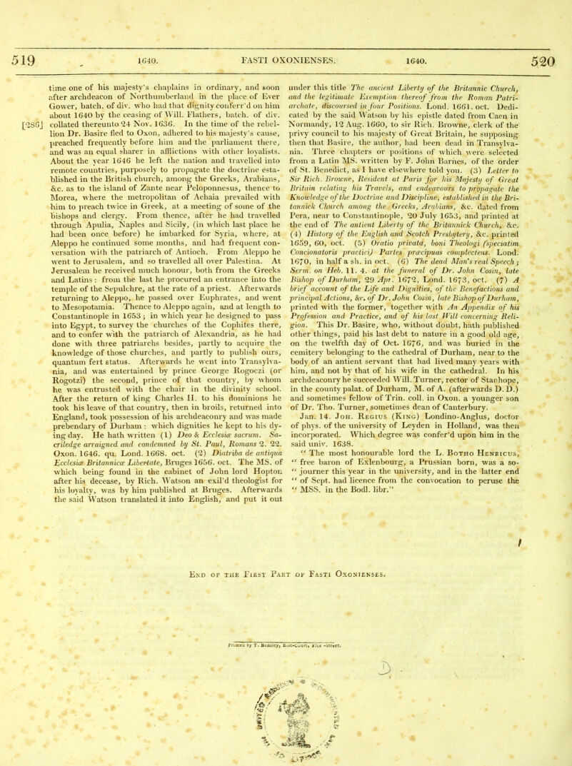 time one of his majesty's chaplains in ordinary, and soon after archdeacon of Northunibei-kind in the place of Ever Gower, batch, of div. who had that dignity conferral on him about 1640 by the ceasing of ^\'ill. Fiathers, batch, of div. [^SGJ collated thereunto 24 Nov. 1636. In the time of the rebel- lion Dr. Basire fled to Oxon, adhered to his majesty's cause, preached frequently before him and the parliament there, and was an equal sharer in afflictions with other loyalists. About the year 1646 he kft the nation and travelled into remote countries, purposely to propagate the doctrine esta- blished in the British church, among the Greeks, Arabians, &c. as to the island of Zante near Peloponnesus, thence to Morea, where the metropolitan of Achaia prevailed with him to preach twice in Greek, at a meeting of some of the bishops and clergy. From thence, after he had travelled through Apulia, Naples and Sicily, (in which last place he had been once before) he imbarked for Syria, where, at Aleppo he continued some months, and had fiequent con- versation with the patriarch of Antioch. From Aleppo he went to Jerusalem, and so travelled all over Palcstina. At Jerusalem he received much honour, botii from the Greeks and Latins : from the last he procured an entrance into the temple of the Sepulchre, at the rate of a priest. Afterwards returning to Aleppo, he passed over Euphrates, and went to Mesopotamia. Thence to Aleppo again, and at length to Constantinople in 16.53 ; in which year he designed to pass into Egypt, to survey the churches of the Cophites there, and to confer with the patriarch of Alexandria, as he had done with three patriarchs besides, jiartly to acquire the knowledge of those churches, and jtartly to publish ours, quantum fert status. Afterwards he went into Transylva- nia, and was entertained by prince George Kogoczi (or Rogotzi) the second, prince of that country, by whom he was entrusted with the chair in the divinity school. After the return of king Charles II. to his dominions he took his leave of that country, then in broils, returned into England, took possession of his archdeaconry and was made prebendju-y of Durham : which dignities he kept to his dy- ing day. He hath written (I) Deo &; Ecclesia; sacrum. Sa- criledge arraigned and condemned hy St. Paul, Romans 2. 22. Oxon. 1646. qu. Lond. 1668. oct. (2) Diatriba de antiqua EcclesicE Britannicoc Libertate, Bruges 1656. oct. The MS. of which being found in the cabinet of John lord Hopton after his decease, by Rich. Watson an exil'd theologist for his loyalty, was by him published at Bruges. Afterwards the said Watson translated it into English, and put it out under this title The ancient Liberty of the Britannic Church, and tlie legitimate Exemption thereof from the Roman Patri- archate, discoursed in four Positions. Lond. 1661. oct. Dedi- cated by the said Watson by his epistle dated from Caen in Normandy, 12 Aug. 1660, to sir Rich. Browne, clerk of the privy council to his majesty of Great Britain, he supposing then that Basire, the author, had been dead in Transylva- nia. Three chapters or positions of which wei-e selected from a Latin MS. written by F. John Barnes, of the order of St. Benedict, as I have elsewhere told you. (3) Letter to Sir Rich. Brou-ne, Resident at Paris for Ids Majesty of Great Britain relating his Travels, and endeavours to propagate the Knowledge of the Doctrine and Discipline, established in the Bri- tannick Church among the Greeks, Arabians, 6lc. dated from I'era, near to Constantinople, 20 July 16.53, and printed at the end of The anlient Liberty of the Britannick Church, &c. (4) History of the English and Scotch Presbytery, &c. printed 1659, 60, oct. (5) Oratio privata, boni Theologi (speciatim Concionatoris practirij Partes prcecipuas complectens. Loml. 1670, in half a sh. in oct. (6) The dead Man's real Speech ; Serm. on Heb. 11. 4. at the funeral of Dr. John Cosin, late Bishop of Durham, 20 Apr. 1672, Lond. 1673, oct. (7) A brief account of the Life and Dignities, of (he Benefactions and principal Actions, S;c. of Dr. John Cosin, late Bishop of Durham, printed with the former, together with An Appendix of his Profession and Practice, and of his last Will concerning Reli- gion. This Dr. Basire, who, without doubt, hath published other things, paid his last debt to nature in a good old age, on the twelfth day of Oct. 1676, and was buried in the ccmitery belonging to the cathedral of Durham, near to the body of an antient servant that had lived many years with him, and not by that of his wife in the cathedral. In his archdeaconry he succeeded ^Vill. Turner, rector of Stanhope, in the county palat. of Durham, M. of A. (afterwards D. D.) and sometimes fellow of Trin. coll. in Oxon. a younger son of Dr. Tho. Turner, sometimes dean of Canterbury. Jan. 14. JoH. Regius (King) Londino-Anglus, doctor of phys. of the university of Leyden in Holland, was then incorporated. Which degree weis confer'd upon him in the said univ. 1638.  The most honourable lord the L. Botho Henricus,  free baron of Exlenbourg, a Prussian born, was a so-  journer this year in the university, and in the latter end  of Scjjt. had licence from the convocation to peruse the  MSS. in the Bodl. libr. End of the First Pakt ot Fasti Oxonienses. f riQtea by T> BcnsJey, Boit-Courti Jiiue -StrKCC.