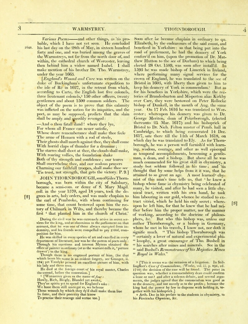3 Various Poems and other things, as 'tis pro- bable, wliich I have not yet seen. He concluded i()4l. his last day on the 28th of May, in sixteen hunch-ed forty and one, and was buried among the graves of the Warmstreys, not far from the north door of, and within, the cathedi-al church of Worcester, leaving then behind him a widow named Isabel. I shall make mention of his brother Dr. Tho. Warmstrey, under the year 1665. [EnglancTs Wound and Cttre was written on tlie duke of Buckingham's unfortunate expedition to the isle of Re in 1627, in the retreat from which, according to Carte, the English lost five colonels, three lieutenant colonels,^ 150 other officers, twenty gentlemen and about 1500 conmion soldiers. The object of the poem is to prove that this calamity was inflicted on the nation for its iniquities, and the poet, as may be supposed, predicts that the slain shall be amply and ^^eedily revenged: —And o thou fatall iland ! where they lye, For whom all France can neuer satisfie, Whose deare rememberance shall make thee feele The armc of Heauen with a rod of Steele, Their ghosts shall march against thee, they shall come With horrid claps of thunder for a drumme; The starres shall shoot at thee, the clouds shall make. With roaring vollies, the foundation shake Both of thy strength and confidence; our teares Shall ouerwhelme thee, and ovn- zealous prayers Charming our faithfuU troopes, shall make thee see 'Tis trust, not strength, that gets the victory. P. 9.] JOHN THORNBOROUGH,sonofGilesThorn- borough, was born within the city of Salisbury, became a semi-corn, or demy of S. Mary Magd. coll. in the year 1570, aged 18 years, took the de- [9] grees in arts, holy orders, and was made chaplain to the earl of Pembroke, with whom continuing for some time, that count bestowed upon him the rec- tory of Chilmark in Wilts, and thereby became the first ' that planted him in the church of Christ.' During the civil war he was extremely aciive in secret ser- Tices for the king, and so obnoxious lo the parliament on that account, that he was one of those always excepted from in- demnity, and his friends were compelled to pay 1500/. com- position for him. He was skilled in every species of art and excelled in every department of literature, nor was he the patron of poets only : Through his exertions and interest Mytens obtained the office of painter in ordinary (or as the warrant calls it, ' picture drawer') to the king. Though there is no engraved portrait of him, (for that which bears his, name is an evident forgery, see Granger, ii. 284) yet Vandyke palmed an excellent picture of him, with his lady and three sons. He died at the foreign court of his royal master, Charles the second, before the restoration.] * [Warmstrey gives us the name ofybur; Hawly, Rich, Hingly, Blundel yet awake, They'ue spirits yet to sjiend for England's sake : We haue them still amongst vs, we beleeue Those wounds by which they dy'd shall make them Hue In fame, and their posterity that know To practise their reuenge and vertue too.] Soon after he became chaplain in ordinary to qu. Elizabeth, by the endeavours of the said count, and beneficed in Yorkshire: so that being put into the road of preferment, he had the deanery of York conferred on him, (upon the promotion of Dr. Mat- thew Hutton to the see of Durham) to which being elected 28 Oct. 1589, was soon after instalfd. In 1593 he was made bishop of Limerick in Ireland, where performing many signal services for the crown of England, he was translated to the see of Bristol in 1603, with liberty then given to him to keep his deanery of York in commendam.^ But as for his benefices in Yorkshire, wliich were the rec- tories of Brandesburton and Misperton alias Kirkby over Carr, they were bestowed on Peter RoUocke bishop of Dunkell, in the month of Aug. the same year. On 17 Feb. 1616 he was translated to Wor- cester; whereupon his deanery was given to Dr. George Meriton, dean of Peterborough, (elected thereunto 25 Mar. 1617) and his bishoprick of Bristol to Dr. Nich. Felton master of Pemb. hall in Cambridge, to which being consecrated 14 Dec. 1617, sate there till the 14th of March 1618, on which day he was translated to Ely. As for Thorn- borough, he was a person well fimiish'd with learn- ing, wisdom, courage, and other as well episcopal as temporal accomplishments, beseeming a gentle- man, a dean, and a bishop. But above all he was much commended for his great skill in chymistry, a study but seldom followed in his time; and 'tis thought that by some helps from it it was, that he attained to so great an age. A most learned* chy- mist of this man's time tells us, that ' he knew a bishop whose fame in chymistry being celebrated of many, he visited, and after he had seen a httle chy- mical tract, written with his own hand, he took him labouring in our gold, whence he studied to ex- tract vitriol, which he held his only secret; where- upon he left him, for that he knew that he had nei- ther before him the proper matter, nor the manner of working, according to the doctrine of philoso- phers, &c.' But who this bishop was, unless our author Thornborough, or a bishop in Germany, whom he met in his travels, I know not, nor doth it signifie inuch.  This bishop Thornborough was  certainly a lover of natural and experimental phi-  losophy, a great encourager of Tho. Bushefl in  his searches after mines and minerals. See in the  said Bushel's Remonstrance of his Majesties Mines  Royal in Wales?'' 3 [This it seems was the occasion of a litigation. In Stil- lingfleet's Case of Cnmmendams, (Works, vol. iii. p. 894, ed. I71O) the decision of the case will be found. The point in question was, whether a commendatory dean could confirm a lease or not ? and after a solemn debate, and several argu- ments, the judges agreed that the cominendam was good as to the deanery, and not ineerly as to the profits ; because the king had the power by law to dispense with holding it, to- gether with his bishoprick.] 4 Arth. Dee in his preface to the students in chymistry, to> his Fasciculus Chymicus, &c.